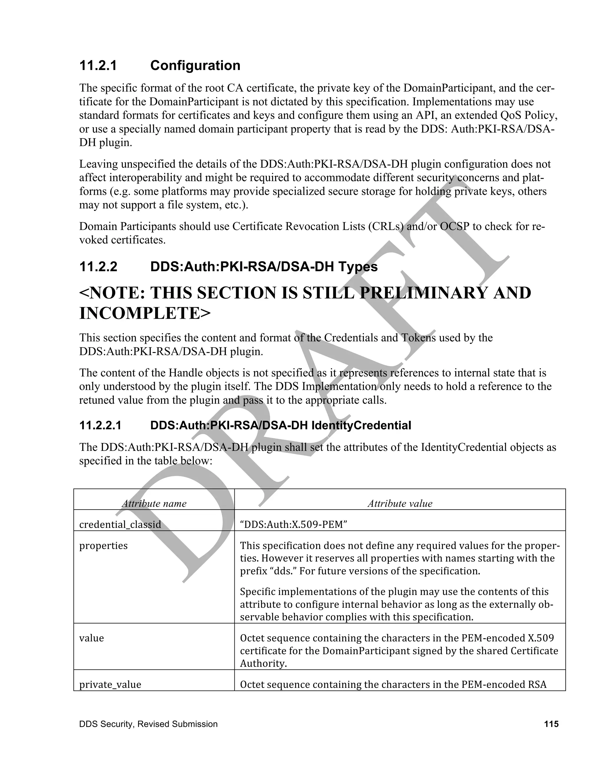 11.2.1              Configuration
The specific format of the root CA certificate, the private key of the DomainParticipant, and the cer-
tificate for the DomainParticipant is not dictated by this specification. Implementations may use
standard formats for certificates and keys and configure them using an API, an extended QoS Policy,
or use a specially named domain participant property that is read by the DDS: Auth:PKI-RSA/DSA-
DH plugin.
Leaving unspecified the details of the DDS:Auth:PKI-RSA/DSA-DH plugin configuration does not
affect interoperability and might be required to accommodate different security concerns and plat-
forms (e.g. some platforms may provide specialized secure storage for holding private keys, others
may not support a file system, etc.).
Domain Participants should use Certificate Revocation Lists (CRLs) and/or OCSP to check for re-
voked certificates.

11.2.2              DDS:Auth:PKI-RSA/DSA-DH Types
<NOTE: THIS SECTION IS STILL PRELIMINARY AND
INCOMPLETE>
This section specifies the content and format of the Credentials and Tokens used by the
DDS:Auth:PKI-RSA/DSA-DH plugin.
The content of the Handle objects is not specified as it represents references to internal state that is
only understood by the plugin itself. The DDS Implementation only needs to hold a reference to the
retuned value from the plugin and pass it to the appropriate calls.

11.2.2.1            DDS:Auth:PKI-RSA/DSA-DH IdentityCredential
The DDS:Auth:PKI-RSA/DSA-DH plugin shall set the attributes of the IdentityCredential objects as
specified in the table below:


            Attribute name	
                                                Attribute value	
  
credential_classid	
               “DDS:Auth:X.509-­‐PEM”	
  
properties	
                       This	
  specification	
  does	
  not	
  define	
  any	
  required	
  values	
  for	
  the	
  proper-­‐
                                   ties.	
  However	
  it	
  reserves	
  all	
  properties	
  with	
  names	
  starting	
  with	
  the	
  
                                   prefix	
  “dds.”	
  For	
  future	
  versions	
  of	
  the	
  specification.	
  
                                   Specific	
  implementations	
  of	
  the	
  plugin	
  may	
  use	
  the	
  contents	
  of	
  this	
  
                                   attribute	
  to	
  configure	
  internal	
  behavior	
  as	
  long	
  as	
  the	
  externally	
  ob-­‐
                                   servable	
  behavior	
  complies	
  with	
  this	
  specification.
value	
                            Octet	
  sequence	
  containing	
  the	
  characters	
  in	
  the	
  PEM-­‐encoded	
  X.509	
  
                                   certificate	
  for	
  the	
  DomainParticipant	
  signed	
  by	
  the	
  shared	
  Certificate	
  
                                   Authority.	
  
private_value	
                    Octet	
  sequence	
  containing	
  the	
  characters	
  in	
  the	
  PEM-­‐encoded	
  RSA	
  


DDS Security, Revised Submission                                                                                                     115
 
