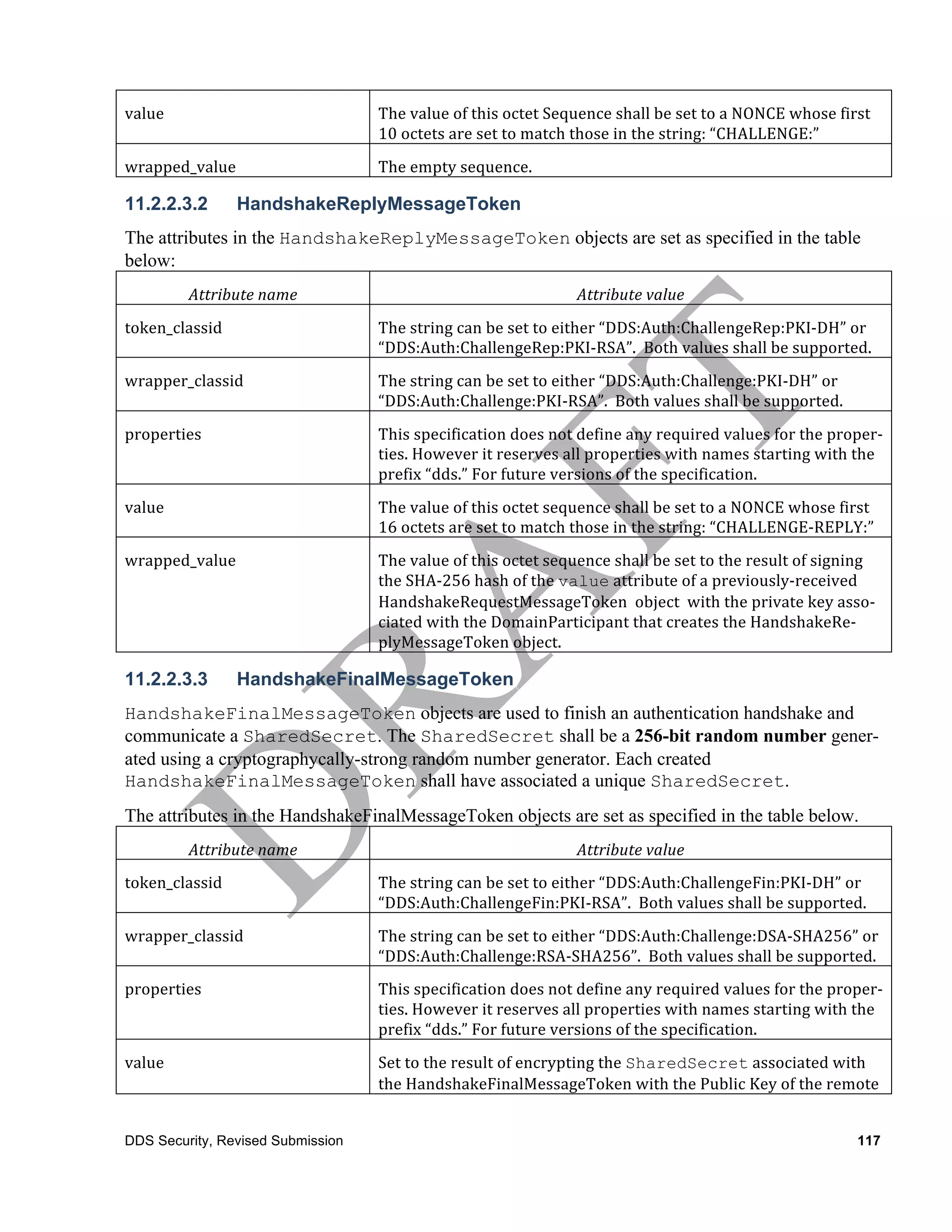 value	
                             The	
  value	
  of	
  this	
  octet	
  Sequence	
  shall	
  be	
  set	
  to	
  a	
  NONCE	
  whose	
  first	
  
                                    10	
  octets	
  are	
  set	
  to	
  match	
  those	
  in	
  the	
  string:	
  “CHALLENGE:”	
  
wrapped_value	
                     The	
  empty	
  sequence.	
  

11.2.2.3.2          HandshakeReplyMessageToken
The attributes in the HandshakeReplyMessageToken objects are set as specified in the table
below:
            Attribute	
  name	
                                                  Attribute	
  value	
  
token_classid	
                     The	
  string	
  can	
  be	
  set	
  to	
  either	
  “DDS:Auth:ChallengeRep:PKI-­‐DH”	
  or	
  
                                    “DDS:Auth:ChallengeRep:PKI-­‐RSA”.	
  	
  Both	
  values	
  shall	
  be	
  supported.	
  
wrapper_classid	
                   The	
  string	
  can	
  be	
  set	
  to	
  either	
  “DDS:Auth:Challenge:PKI-­‐DH”	
  or	
  
                                    “DDS:Auth:Challenge:PKI-­‐RSA”.	
  	
  Both	
  values	
  shall	
  be	
  supported.	
  
properties	
                        This	
  specification	
  does	
  not	
  define	
  any	
  required	
  values	
  for	
  the	
  proper-­‐
                                    ties.	
  However	
  it	
  reserves	
  all	
  properties	
  with	
  names	
  starting	
  with	
  the	
  
                                    prefix	
  “dds.”	
  For	
  future	
  versions	
  of	
  the	
  specification.
value	
                             The	
  value	
  of	
  this	
  octet	
  sequence	
  shall	
  be	
  set	
  to	
  a	
  NONCE	
  whose	
  first	
  
                                    16	
  octets	
  are	
  set	
  to	
  match	
  those	
  in	
  the	
  string:	
  “CHALLENGE-­‐REPLY:”	
  	
  
wrapped_value	
                     The	
  value	
  of	
  this	
  octet	
  sequence	
  shall	
  be	
  set	
  to	
  the	
  result	
  of	
  signing	
  
                                    the	
  SHA-­‐256	
  hash	
  of	
  the	
  value	
  attribute	
  of	
  a	
  previously-­‐received	
  
                                    HandshakeRequestMessageToken	
  	
  object	
  	
  with	
  the	
  private	
  key	
  asso-­‐
                                    ciated	
  with	
  the	
  DomainParticipant	
  that	
  creates	
  the	
  HandshakeRe-­‐
                                    plyMessageToken	
  object.

11.2.2.3.3          HandshakeFinalMessageToken
HandshakeFinalMessageToken objects are used to finish an authentication handshake and
communicate a SharedSecret. The SharedSecret shall be a 256-bit random number gener-
ated using a cryptographycally-strong random number generator. Each created
HandshakeFinalMessageToken shall have associated a unique SharedSecret.
The attributes in the HandshakeFinalMessageToken objects are set as specified in the table below.
            Attribute	
  name	
                                                  Attribute	
  value	
  
token_classid	
                     The	
  string	
  can	
  be	
  set	
  to	
  either	
  “DDS:Auth:ChallengeFin:PKI-­‐DH”	
  or	
  
                                    “DDS:Auth:ChallengeFin:PKI-­‐RSA”.	
  	
  Both	
  values	
  shall	
  be	
  supported.	
  
wrapper_classid	
                   The	
  string	
  can	
  be	
  set	
  to	
  either	
  “DDS:Auth:Challenge:DSA-­‐SHA256”	
  or	
  
                                    “DDS:Auth:Challenge:RSA-­‐SHA256”.	
  	
  Both	
  values	
  shall	
  be	
  supported.
properties	
                        This	
  specification	
  does	
  not	
  define	
  any	
  required	
  values	
  for	
  the	
  proper-­‐
                                    ties.	
  However	
  it	
  reserves	
  all	
  properties	
  with	
  names	
  starting	
  with	
  the	
  
                                    prefix	
  “dds.”	
  For	
  future	
  versions	
  of	
  the	
  specification.
value	
                             Set	
  to	
  the	
  result	
  of	
  encrypting	
  the	
  SharedSecret	
  associated	
  with	
  
                                    the	
  HandshakeFinalMessageToken	
  with	
  the	
  Public	
  Key	
  of	
  the	
  remote	
  


DDS Security, Revised Submission                                                                                                                117
 
