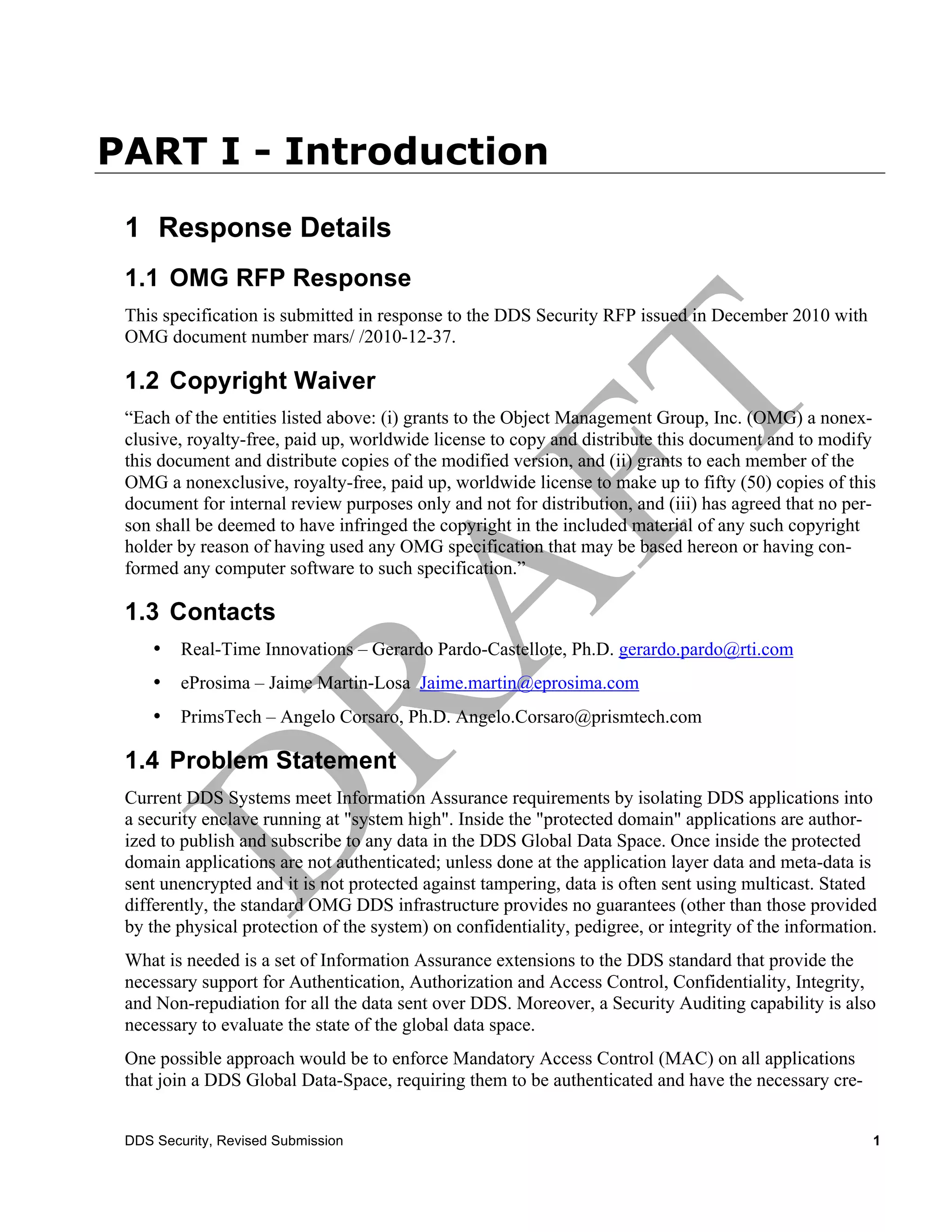 PART I - Introduction
 1 Response Details
 1.1 OMG RFP Response
 This specification is submitted in response to the DDS Security RFP issued in December 2010 with
 OMG document number mars/ /2010-12-37.

 1.2 Copyright Waiver
 “Each of the entities listed above: (i) grants to the Object Management Group, Inc. (OMG) a nonex-
 clusive, royalty-free, paid up, worldwide license to copy and distribute this document and to modify
 this document and distribute copies of the modified version, and (ii) grants to each member of the
 OMG a nonexclusive, royalty-free, paid up, worldwide license to make up to fifty (50) copies of this
 document for internal review purposes only and not for distribution, and (iii) has agreed that no per-
 son shall be deemed to have infringed the copyright in the included material of any such copyright
 holder by reason of having used any OMG specification that may be based hereon or having con-
 formed any computer software to such specification.”

 1.3 Contacts
     •   Real-Time Innovations – Gerardo Pardo-Castellote, Ph.D. gerardo.pardo@rti.com
     •   eProsima – Jaime Martin-Losa Jaime.martin@eprosima.com
     •   PrimsTech – Angelo Corsaro, Ph.D. Angelo.Corsaro@prismtech.com

 1.4 Problem Statement
 Current DDS Systems meet Information Assurance requirements by isolating DDS applications into
 a security enclave running at "system high". Inside the "protected domain" applications are author-
 ized to publish and subscribe to any data in the DDS Global Data Space. Once inside the protected
 domain applications are not authenticated; unless done at the application layer data and meta-data is
 sent unencrypted and it is not protected against tampering, data is often sent using multicast. Stated
 differently, the standard OMG DDS infrastructure provides no guarantees (other than those provided
 by the physical protection of the system) on confidentiality, pedigree, or integrity of the information.
 What is needed is a set of Information Assurance extensions to the DDS standard that provide the
 necessary support for Authentication, Authorization and Access Control, Confidentiality, Integrity,
 and Non-repudiation for all the data sent over DDS. Moreover, a Security Auditing capability is also
 necessary to evaluate the state of the global data space.
 One possible approach would be to enforce Mandatory Access Control (MAC) on all applications
 that join a DDS Global Data-Space, requiring them to be authenticated and have the necessary cre-


 DDS Security, Revised Submission                                                                       1
 