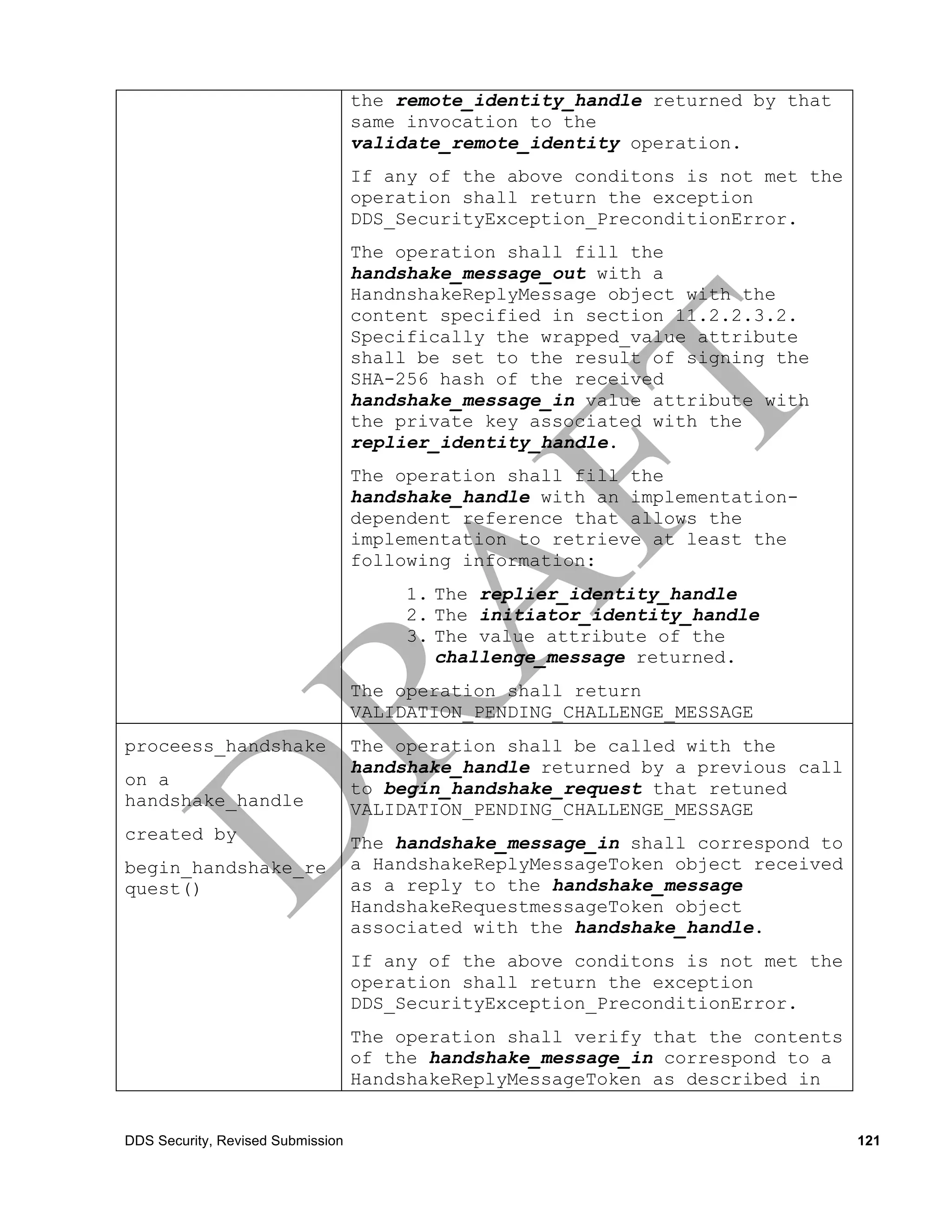 the remote_identity_handle returned by that
                                   same invocation to the
                                   validate_remote_identity operation.
                                   If any of the above conditons is not met the
                                   operation shall return the exception
                                   DDS_SecurityException_PreconditionError.
                                   The operation shall fill the
                                   handshake_message_out with a
                                   HandnshakeReplyMessage object with the
                                   content specified in section 11.2.2.3.2.
                                   Specifically the wrapped_value attribute
                                   shall be set to the result of signing the
                                   SHA-256 hash of the received
                                   handshake_message_in value attribute with
                                   the private key associated with the
                                   replier_identity_handle.
                                   The operation shall fill the
                                   handshake_handle with an implementation-
                                   dependent reference that allows the
                                   implementation to retrieve at least the
                                   following information:
                                       1. The replier_identity_handle
                                       2. The initiator_identity_handle
                                       3. The value attribute of the
                                          challenge_message returned.
                                   The operation shall return
                                   VALIDATION_PENDING_CHALLENGE_MESSAGE
proceess_handshake                 The operation shall be called with the
                                   handshake_handle returned by a previous call
on a                               to begin_handshake_request that retuned
handshake_handle                   VALIDATION_PENDING_CHALLENGE_MESSAGE
created by                         The handshake_message_in shall correspond to
begin_handshake_re                 a HandshakeReplyMessageToken object received
quest()                            as a reply to the handshake_message
                                   HandshakeRequestmessageToken object
                                   associated with the handshake_handle.
                                   If any of the above conditons is not met the
                                   operation shall return the exception
                                   DDS_SecurityException_PreconditionError.
                                   The operation shall verify that the contents
                                   of the handshake_message_in correspond to a
                                   HandshakeReplyMessageToken as described in


DDS Security, Revised Submission                                                  121
 