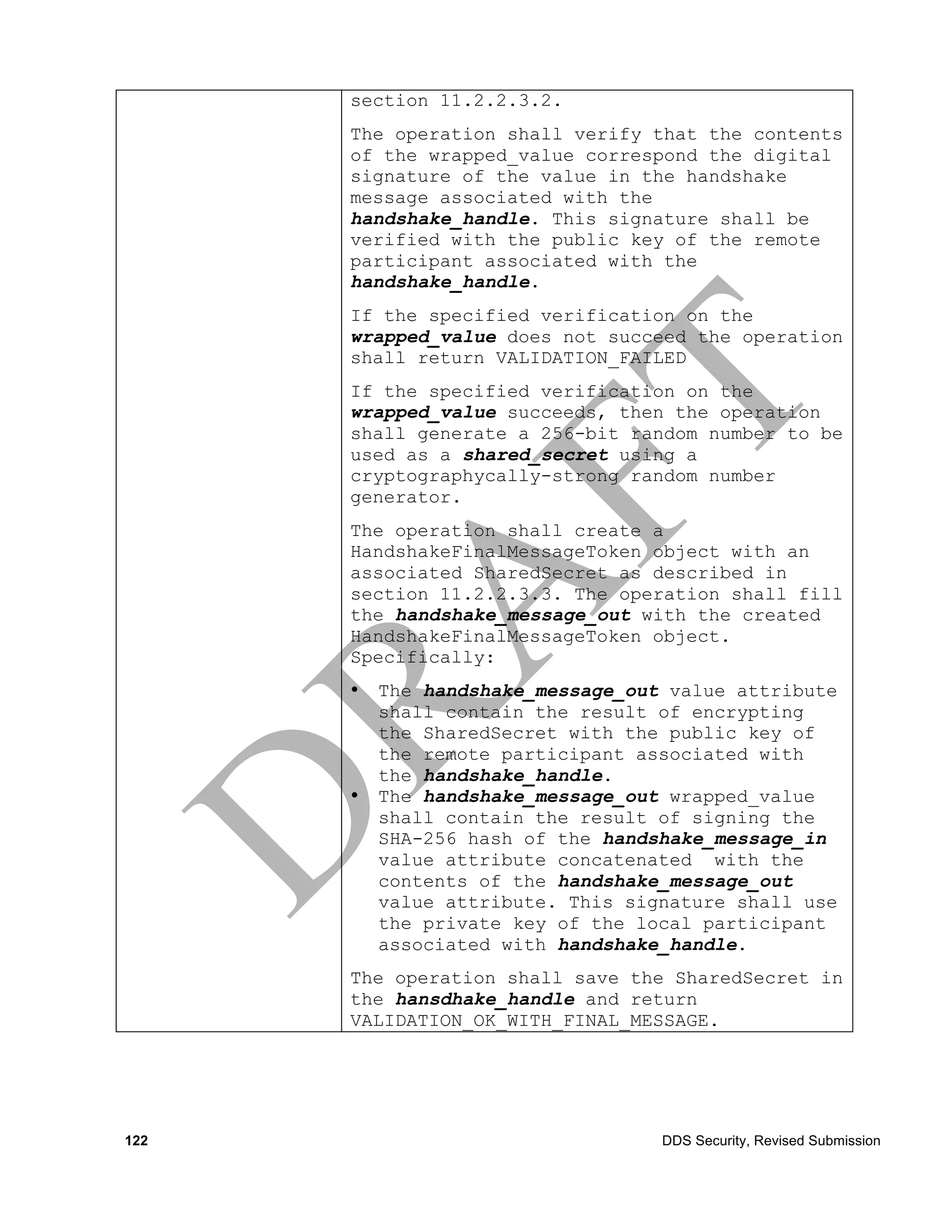 section 11.2.2.3.2.
      The operation shall verify that the contents
      of the wrapped_value correspond the digital
      signature of the value in the handshake
      message associated with the
      handshake_handle. This signature shall be
      verified with the public key of the remote
      participant associated with the
      handshake_handle.
      If the specified verification on the
      wrapped_value does not succeed the operation
      shall return VALIDATION_FAILED
      If the specified verification on the
      wrapped_value succeeds, then the operation
      shall generate a 256-bit random number to be
      used as a shared_secret using a
      cryptographycally-strong random number
      generator.
      The operation shall create a
      HandshakeFinalMessageToken object with an
      associated SharedSecret as described in
      section 11.2.2.3.3. The operation shall fill
      the handshake_message_out with the created
      HandshakeFinalMessageToken object.
      Specifically:
      •   The handshake_message_out value attribute
          shall contain the result of encrypting
          the SharedSecret with the public key of
          the remote participant associated with
          the handshake_handle.
      •   The handshake_message_out wrapped_value
          shall contain the result of signing the
          SHA-256 hash of the handshake_message_in
          value attribute concatenated with the
          contents of the handshake_message_out
          value attribute. This signature shall use
          the private key of the local participant
          associated with handshake_handle.
      The operation shall save the SharedSecret in
      the hansdhake_handle and return
      VALIDATION_OK_WITH_FINAL_MESSAGE.




122                                DDS Security, Revised Submission
 
