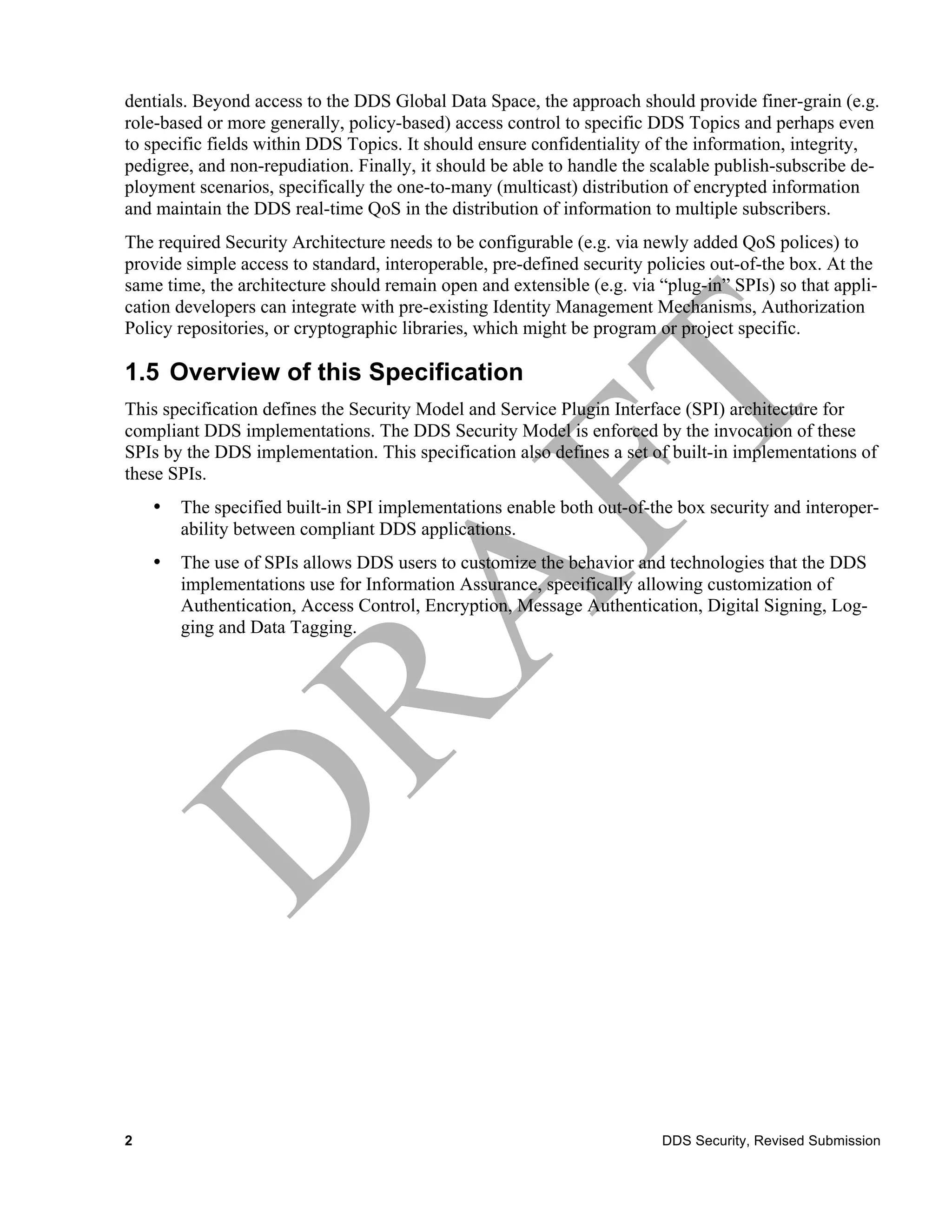 dentials. Beyond access to the DDS Global Data Space, the approach should provide finer-grain (e.g.
role-based or more generally, policy-based) access control to specific DDS Topics and perhaps even
to specific fields within DDS Topics. It should ensure confidentiality of the information, integrity,
pedigree, and non-repudiation. Finally, it should be able to handle the scalable publish-subscribe de-
ployment scenarios, specifically the one-to-many (multicast) distribution of encrypted information
and maintain the DDS real-time QoS in the distribution of information to multiple subscribers.
The required Security Architecture needs to be configurable (e.g. via newly added QoS polices) to
provide simple access to standard, interoperable, pre-defined security policies out-of-the box. At the
same time, the architecture should remain open and extensible (e.g. via “plug-in” SPIs) so that appli-
cation developers can integrate with pre-existing Identity Management Mechanisms, Authorization
Policy repositories, or cryptographic libraries, which might be program or project specific.

1.5 Overview of this Specification
This specification defines the Security Model and Service Plugin Interface (SPI) architecture for
compliant DDS implementations. The DDS Security Model is enforced by the invocation of these
SPIs by the DDS implementation. This specification also defines a set of built-in implementations of
these SPIs.
    •   The specified built-in SPI implementations enable both out-of-the box security and interoper-
        ability between compliant DDS applications.
    •   The use of SPIs allows DDS users to customize the behavior and technologies that the DDS
        implementations use for Information Assurance, specifically allowing customization of
        Authentication, Access Control, Encryption, Message Authentication, Digital Signing, Log-
        ging and Data Tagging.




2                                                                       DDS Security, Revised Submission
 