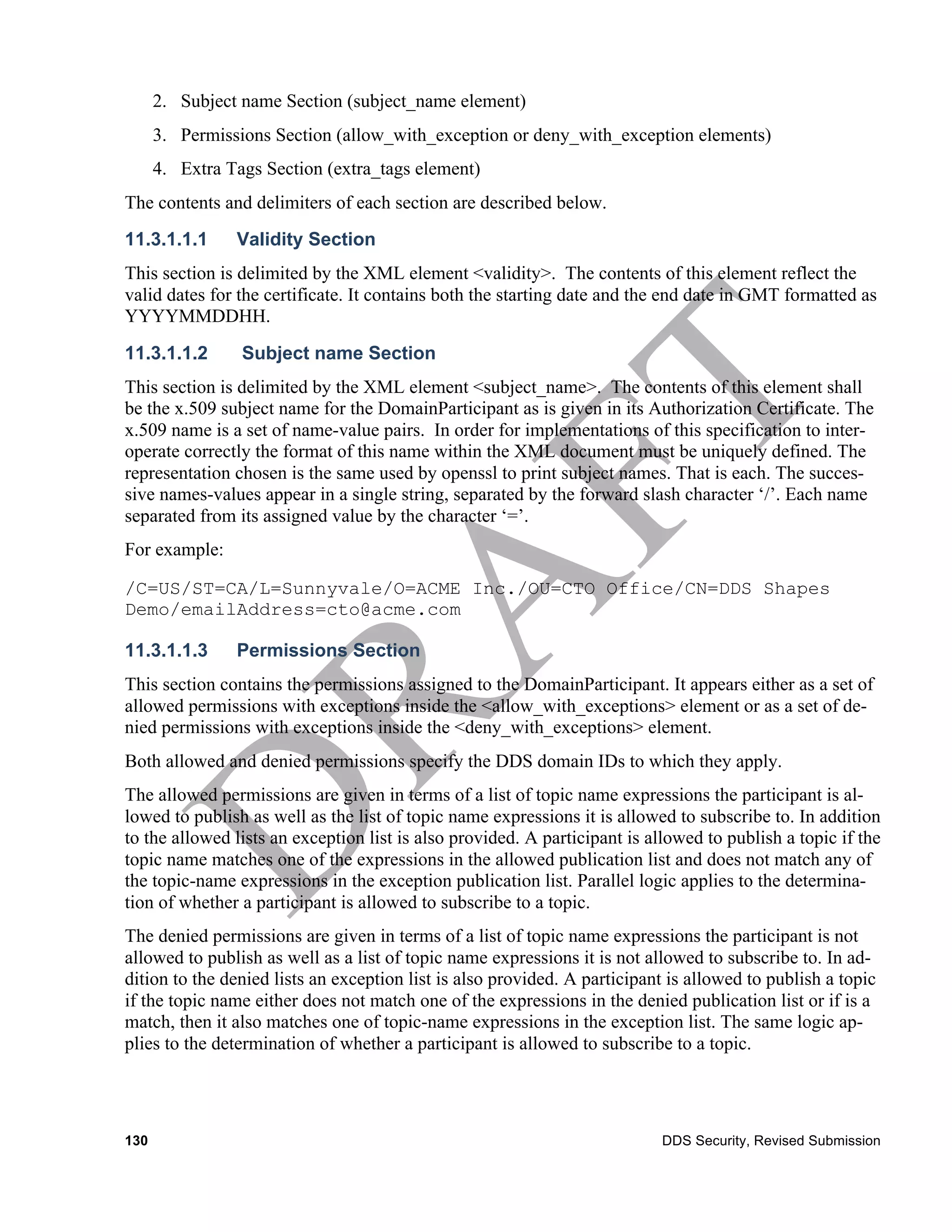 2. Subject name Section (subject_name element)
      3. Permissions Section (allow_with_exception or deny_with_exception elements)
      4. Extra Tags Section (extra_tags element)
The contents and delimiters of each section are described below.
11.3.1.1.1      Validity Section
This section is delimited by the XML element <validity>. The contents of this element reflect the
valid dates for the certificate. It contains both the starting date and the end date in GMT formatted as
YYYYMMDDHH.
11.3.1.1.2       Subject name Section
This section is delimited by the XML element <subject_name>. The contents of this element shall
be the x.509 subject name for the DomainParticipant as is given in its Authorization Certificate. The
x.509 name is a set of name-value pairs. In order for implementations of this specification to inter-
operate correctly the format of this name within the XML document must be uniquely defined. The
representation chosen is the same used by openssl to print subject names. That is each. The succes-
sive names-values appear in a single string, separated by the forward slash character ‘/’. Each name
separated from its assigned value by the character ‘=’.
For example:

/C=US/ST=CA/L=Sunnyvale/O=ACME Inc./OU=CTO Office/CN=DDS Shapes
Demo/emailAddress=cto@acme.com

11.3.1.1.3      Permissions Section
This section contains the permissions assigned to the DomainParticipant. It appears either as a set of
allowed permissions with exceptions inside the <allow_with_exceptions> element or as a set of de-
nied permissions with exceptions inside the <deny_with_exceptions> element.
Both allowed and denied permissions specify the DDS domain IDs to which they apply.
The allowed permissions are given in terms of a list of topic name expressions the participant is al-
lowed to publish as well as the list of topic name expressions it is allowed to subscribe to. In addition
to the allowed lists an exception list is also provided. A participant is allowed to publish a topic if the
topic name matches one of the expressions in the allowed publication list and does not match any of
the topic-name expressions in the exception publication list. Parallel logic applies to the determina-
tion of whether a participant is allowed to subscribe to a topic.
The denied permissions are given in terms of a list of topic name expressions the participant is not
allowed to publish as well as a list of topic name expressions it is not allowed to subscribe to. In ad-
dition to the denied lists an exception list is also provided. A participant is allowed to publish a topic
if the topic name either does not match one of the expressions in the denied publication list or if is a
match, then it also matches one of topic-name expressions in the exception list. The same logic ap-
plies to the determination of whether a participant is allowed to subscribe to a topic.




130                                                                         DDS Security, Revised Submission
 