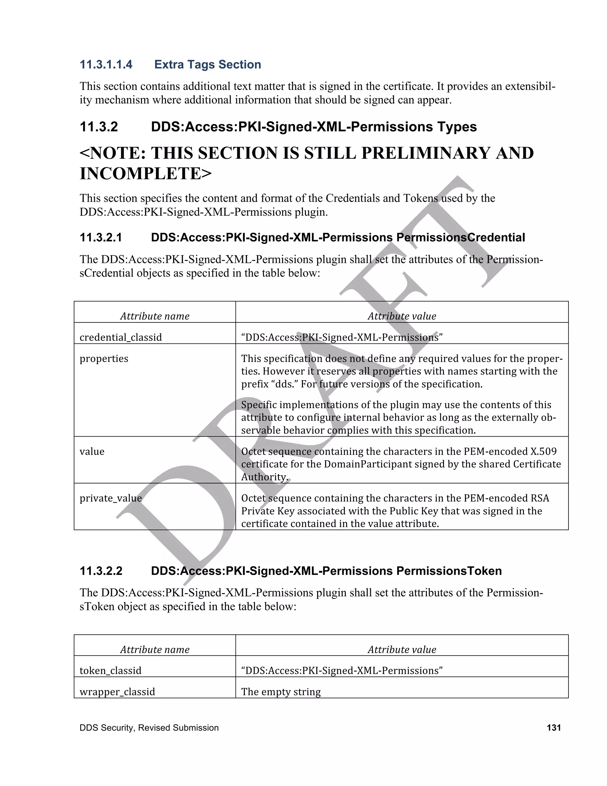 11.3.1.1.4           Extra Tags Section
This section contains additional text matter that is signed in the certificate. It provides an extensibil-
ity mechanism where additional information that should be signed can appear.

11.3.2              DDS:Access:PKI-Signed-XML-Permissions Types
<NOTE: THIS SECTION IS STILL PRELIMINARY AND
INCOMPLETE>
This section specifies the content and format of the Credentials and Tokens used by the
DDS:Access:PKI-Signed-XML-Permissions plugin.

11.3.2.1            DDS:Access:PKI-Signed-XML-Permissions PermissionsCredential
The DDS:Access:PKI-Signed-XML-Permissions plugin shall set the attributes of the Permission-
sCredential objects as specified in the table below:


            Attribute	
  name	
                                              Attribute	
  value	
  
credential_classid	
                “DDS:Access:PKI-­‐Signed-­‐XML-­‐Permissions”	
  
properties	
                        This	
  specification	
  does	
  not	
  define	
  any	
  required	
  values	
  for	
  the	
  proper-­‐
                                    ties.	
  However	
  it	
  reserves	
  all	
  properties	
  with	
  names	
  starting	
  with	
  the	
  
                                    prefix	
  “dds.”	
  For	
  future	
  versions	
  of	
  the	
  specification.	
  
                                    Specific	
  implementations	
  of	
  the	
  plugin	
  may	
  use	
  the	
  contents	
  of	
  this	
  
                                    attribute	
  to	
  configure	
  internal	
  behavior	
  as	
  long	
  as	
  the	
  externally	
  ob-­‐
                                    servable	
  behavior	
  complies	
  with	
  this	
  specification.	
  
value	
                             Octet	
  sequence	
  containing	
  the	
  characters	
  in	
  the	
  PEM-­‐encoded	
  X.509	
  
                                    certificate	
  for	
  the	
  DomainParticipant	
  signed	
  by	
  the	
  shared	
  Certificate	
  
                                    Authority.	
  
private_value	
                     Octet	
  sequence	
  containing	
  the	
  characters	
  in	
  the	
  PEM-­‐encoded	
  RSA	
  
                                    Private	
  Key	
  associated	
  with	
  the	
  Public	
  Key	
  that	
  was	
  signed	
  in	
  the	
  
                                    certificate	
  contained	
  in	
  the	
  value	
  attribute.	
  



11.3.2.2            DDS:Access:PKI-Signed-XML-Permissions PermissionsToken
The DDS:Access:PKI-Signed-XML-Permissions plugin shall set the attributes of the Permission-
sToken object as specified in the table below:


            Attribute	
  name	
                                              Attribute	
  value	
  
token_classid	
                     “DDS:Access:PKI-­‐Signed-­‐XML-­‐Permissions”
wrapper_classid	
                   The	
  empty	
  string	
  


DDS Security, Revised Submission                                                                                                        131
 