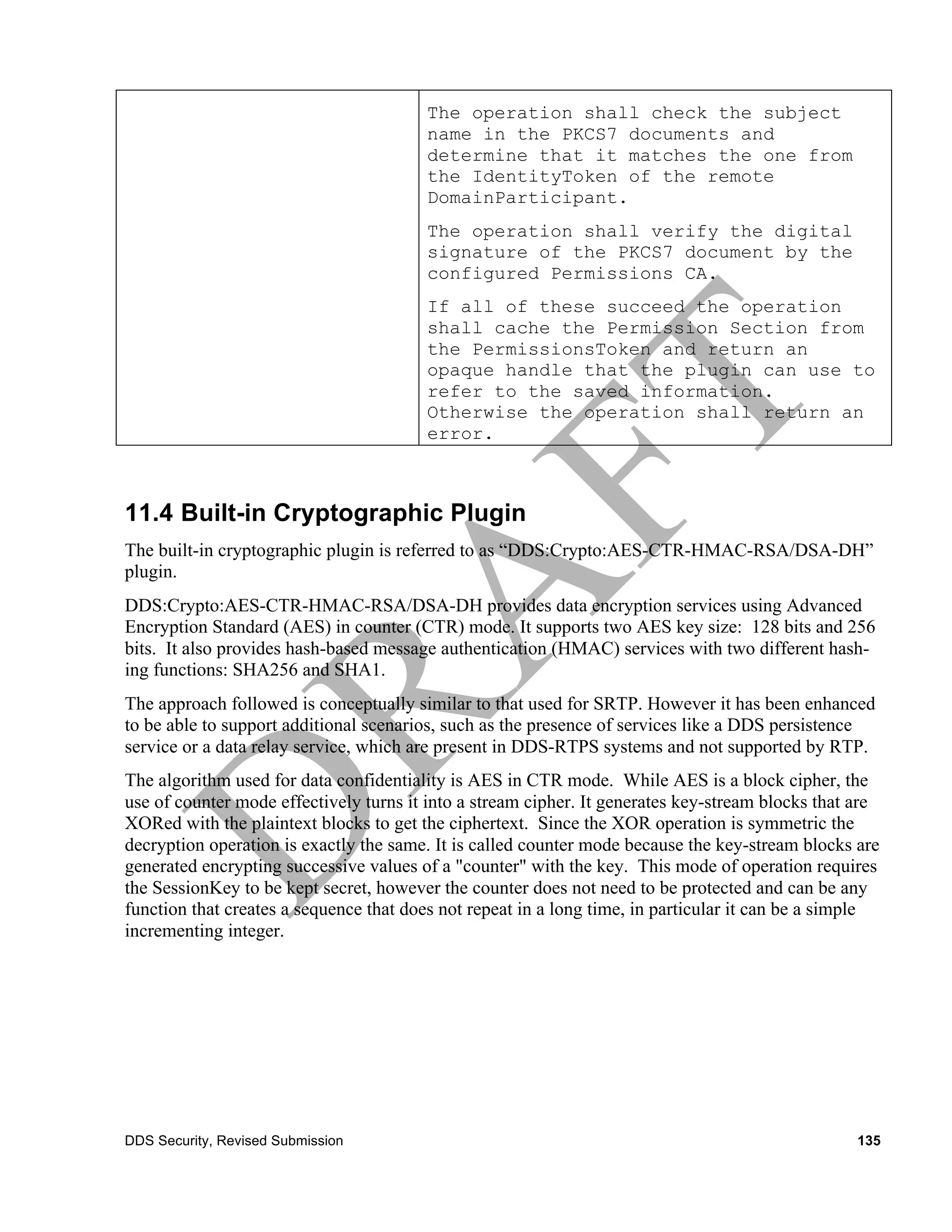 The operation shall check the subject
                                        name in the PKCS7 documents and
                                        determine that it matches the one from
                                        the IdentityToken of the remote
                                        DomainParticipant.
                                        The operation shall verify the digital
                                        signature of the PKCS7 document by the
                                        configured Permissions CA.
                                        If all of these succeed the operation
                                        shall cache the Permission Section from
                                        the PermissionsToken and return an
                                        opaque handle that the plugin can use to
                                        refer to the saved information.
                                        Otherwise the operation shall return an
                                        error.



11.4 Built-in Cryptographic Plugin
The built-in cryptographic plugin is referred to as “DDS:Crypto:AES-CTR-HMAC-RSA/DSA-DH”
plugin.
DDS:Crypto:AES-CTR-HMAC-RSA/DSA-DH provides data encryption services using Advanced
Encryption Standard (AES) in counter (CTR) mode. It supports two AES key size: 128 bits and 256
bits. It also provides hash-based message authentication (HMAC) services with two different hash-
ing functions: SHA256 and SHA1.
The approach followed is conceptually similar to that used for SRTP. However it has been enhanced
to be able to support additional scenarios, such as the presence of services like a DDS persistence
service or a data relay service, which are present in DDS-RTPS systems and not supported by RTP.
The algorithm used for data confidentiality is AES in CTR mode. While AES is a block cipher, the
use of counter mode effectively turns it into a stream cipher. It generates key-stream blocks that are
XORed with the plaintext blocks to get the ciphertext. Since the XOR operation is symmetric the
decryption operation is exactly the same. It is called counter mode because the key-stream blocks are
generated encrypting successive values of a "counter" with the key. This mode of operation requires
the SessionKey to be kept secret, however the counter does not need to be protected and can be any
function that creates a sequence that does not repeat in a long time, in particular it can be a simple
incrementing integer.




DDS Security, Revised Submission                                                                   135
 