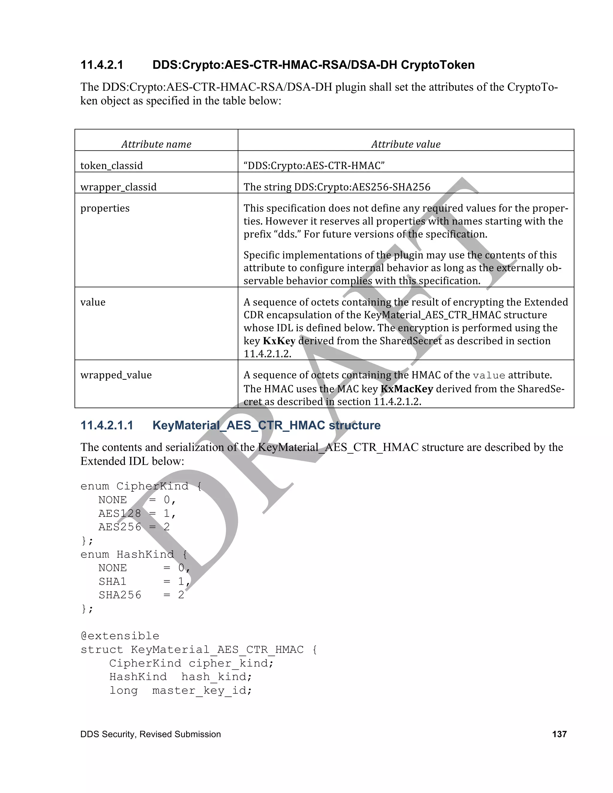 11.4.2.1            DDS:Crypto:AES-CTR-HMAC-RSA/DSA-DH CryptoToken
The DDS:Crypto:AES-CTR-HMAC-RSA/DSA-DH plugin shall set the attributes of the CryptoTo-
ken object as specified in the table below:


            Attribute	
  name	
                                              Attribute	
  value	
  
token_classid	
                     “DDS:Crypto:AES-­‐CTR-­‐HMAC”
wrapper_classid	
                   The	
  string	
  DDS:Crypto:AES256-­‐SHA256
properties	
                        This	
  specification	
  does	
  not	
  define	
  any	
  required	
  values	
  for	
  the	
  proper-­‐
                                    ties.	
  However	
  it	
  reserves	
  all	
  properties	
  with	
  names	
  starting	
  with	
  the	
  
                                    prefix	
  “dds.”	
  For	
  future	
  versions	
  of	
  the	
  specification.	
  
                                    Specific	
  implementations	
  of	
  the	
  plugin	
  may	
  use	
  the	
  contents	
  of	
  this	
  
                                    attribute	
  to	
  configure	
  internal	
  behavior	
  as	
  long	
  as	
  the	
  externally	
  ob-­‐
                                    servable	
  behavior	
  complies	
  with	
  this	
  specification.	
  
value	
                             A	
  sequence	
  of	
  octets	
  containing	
  the	
  result	
  of	
  encrypting	
  the	
  Extended	
  
                                    CDR	
  encapsulation	
  of	
  the	
  KeyMaterial_AES_CTR_HMAC	
  structure	
  
                                    whose	
  IDL	
  is	
  defined	
  below.	
  The	
  encryption	
  is	
  performed	
  using	
  the	
  
                                    key	
  KxKey	
  derived	
  from	
  the	
  SharedSecret	
  as	
  described	
  in	
  section	
  
                                    11.4.2.1.2.
wrapped_value	
                     A	
  sequence	
  of	
  octets	
  containing	
  the	
  HMAC	
  of	
  the	
  value	
  attribute.	
  
                                    The	
  HMAC	
  uses	
  the	
  MAC	
  key	
  KxMacKey	
  derived	
  from	
  the	
  SharedSe-­‐
                                    cret	
  as	
  described	
  in	
  section	
  11.4.2.1.2.

11.4.2.1.1          KeyMaterial_AES_CTR_HMAC structure
The contents and serialization of the KeyMaterial_AES_CTR_HMAC structure are described by the
Extended IDL below:

enum CipherKind {
   NONE   = 0,
   AES128 = 1,
   AES256 = 2
};
enum HashKind {
   NONE     = 0,
   SHA1     = 1,
   SHA256   = 2
};

@extensible
struct KeyMaterial_AES_CTR_HMAC {
    CipherKind cipher_kind;
    HashKind hash_kind;
    long master_key_id;


DDS Security, Revised Submission                                                                                                      137
 