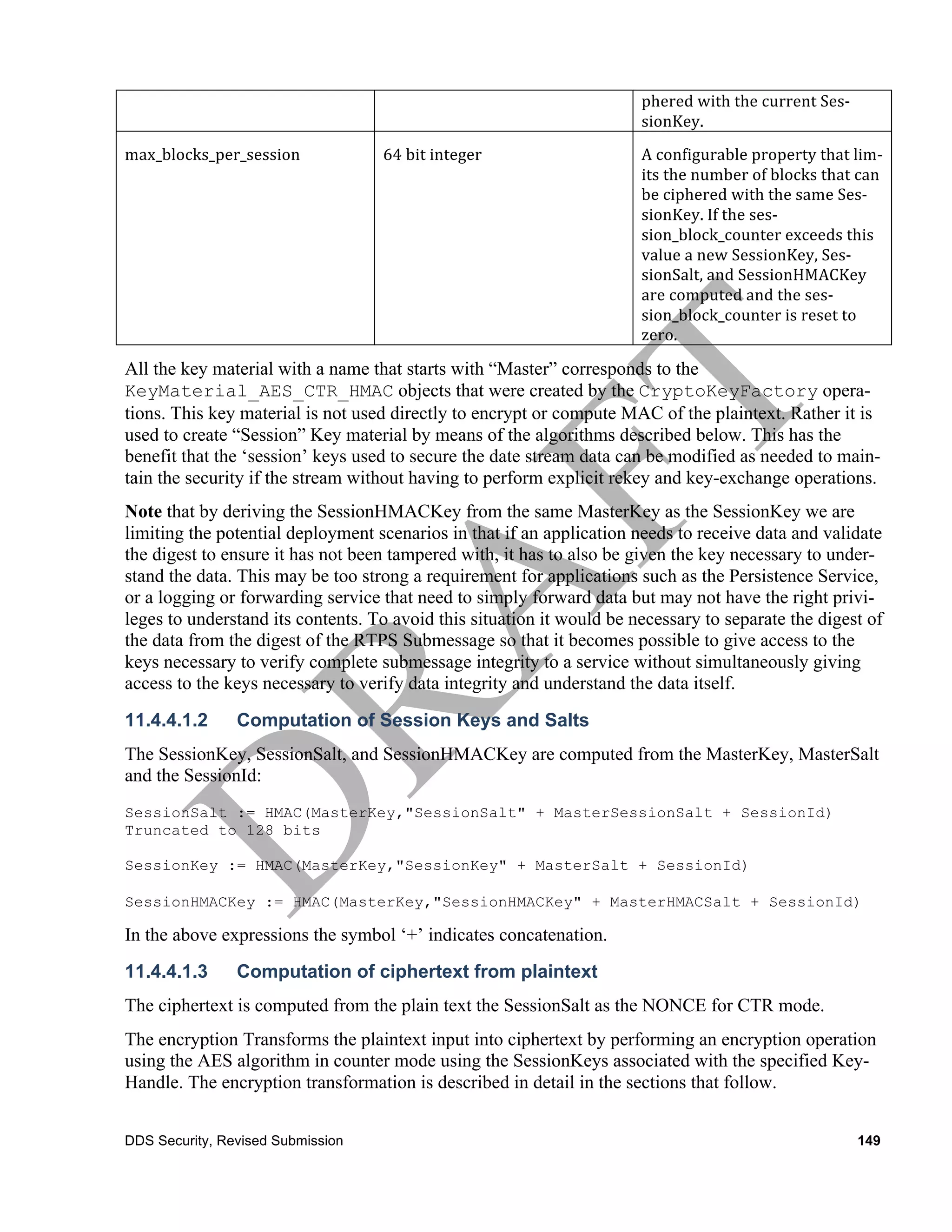 phered	
  with	
  the	
  current	
  Ses-­‐
                                                                       sionKey.	
  
max_blocks_per_session	
           64	
  bit	
  integer	
              A	
  configurable	
  property	
  that	
  lim-­‐
                                                                       its	
  the	
  number	
  of	
  blocks	
  that	
  can	
  
                                                                       be	
  ciphered	
  with	
  the	
  same	
  Ses-­‐
                                                                       sionKey.	
  If	
  the	
  ses-­‐
                                                                       sion_block_counter	
  exceeds	
  this	
  
                                                                       value	
  a	
  new	
  SessionKey,	
  Ses-­‐
                                                                       sionSalt,	
  and	
  SessionHMACKey	
  	
  
                                                                       are	
  computed	
  and	
  the	
  ses-­‐
                                                                       sion_block_counter	
  is	
  reset	
  to	
  
                                                                       zero.	
  	
  

All the key material with a name that starts with “Master” corresponds to the
KeyMaterial_AES_CTR_HMAC objects that were created by the CryptoKeyFactory opera-
tions. This key material is not used directly to encrypt or compute MAC of the plaintext. Rather it is
used to create “Session” Key material by means of the algorithms described below. This has the
benefit that the ‘session’ keys used to secure the date stream data can be modified as needed to main-
tain the security if the stream without having to perform explicit rekey and key-exchange operations.
Note that by deriving the SessionHMACKey from the same MasterKey as the SessionKey we are
limiting the potential deployment scenarios in that if an application needs to receive data and validate
the digest to ensure it has not been tampered with, it has to also be given the key necessary to under-
stand the data. This may be too strong a requirement for applications such as the Persistence Service,
or a logging or forwarding service that need to simply forward data but may not have the right privi-
leges to understand its contents. To avoid this situation it would be necessary to separate the digest of
the data from the digest of the RTPS Submessage so that it becomes possible to give access to the
keys necessary to verify complete submessage integrity to a service without simultaneously giving
access to the keys necessary to verify data integrity and understand the data itself.
11.4.4.1.2      Computation of Session Keys and Salts
The SessionKey, SessionSalt, and SessionHMACKey are computed from the MasterKey, MasterSalt
and the SessionId:
SessionSalt := HMAC(MasterKey,"SessionSalt" + MasterSessionSalt + SessionId)
Truncated to 128 bits

SessionKey := HMAC(MasterKey,"SessionKey" + MasterSalt + SessionId)

SessionHMACKey := HMAC(MasterKey,"SessionHMACKey" + MasterHMACSalt + SessionId)

In the above expressions the symbol ‘+’ indicates concatenation.
11.4.4.1.3      Computation of ciphertext from plaintext
The ciphertext is computed from the plain text the SessionSalt as the NONCE for CTR mode.
The encryption Transforms the plaintext input into ciphertext by performing an encryption operation
using the AES algorithm in counter mode using the SessionKeys associated with the specified Key-
Handle. The encryption transformation is described in detail in the sections that follow.


DDS Security, Revised Submission                                                                                        149
 