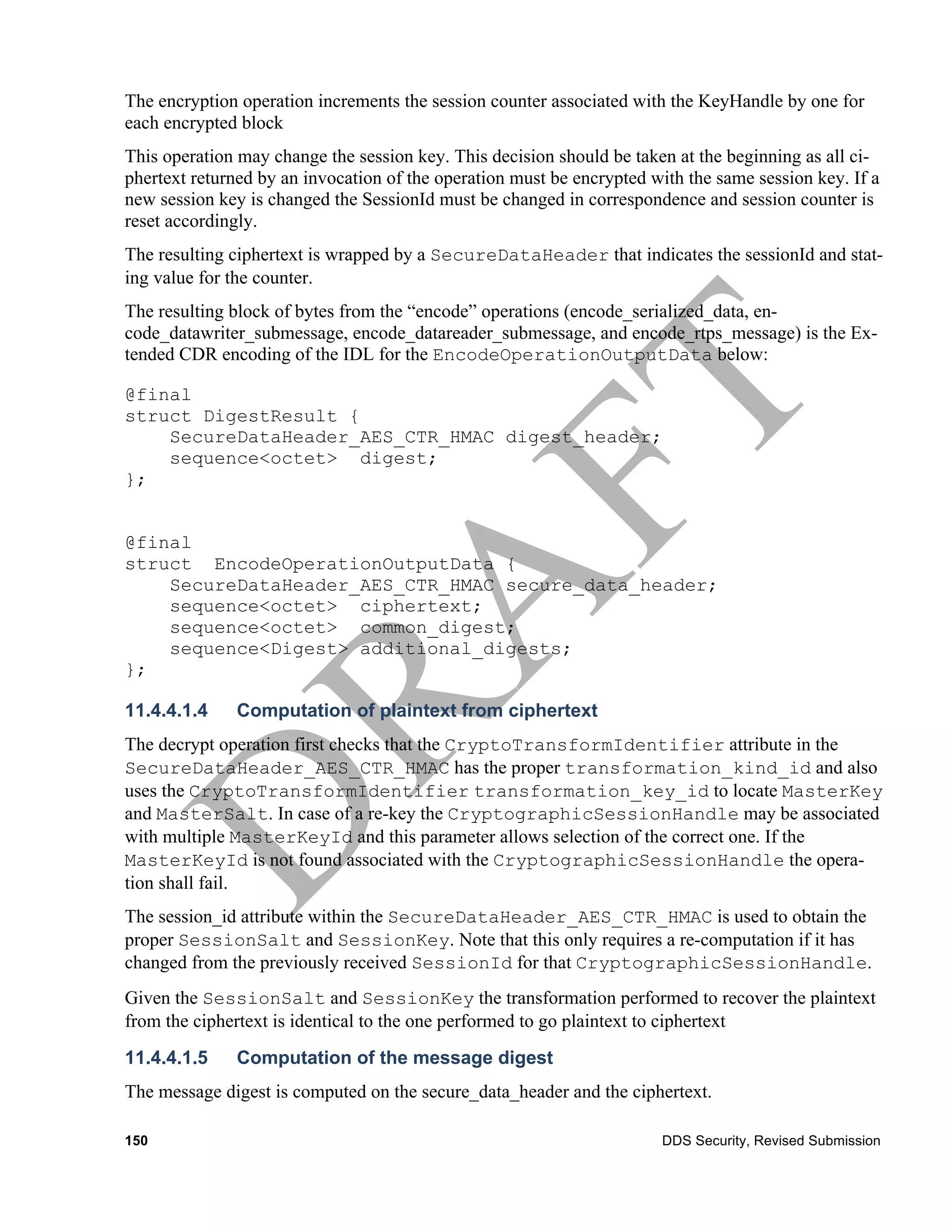 The encryption operation increments the session counter associated with the KeyHandle by one for
each encrypted block
This operation may change the session key. This decision should be taken at the beginning as all ci-
phertext returned by an invocation of the operation must be encrypted with the same session key. If a
new session key is changed the SessionId must be changed in correspondence and session counter is
reset accordingly.
The resulting ciphertext is wrapped by a SecureDataHeader that indicates the sessionId and stat-
ing value for the counter.
The resulting block of bytes from the “encode” operations (encode_serialized_data, en-
code_datawriter_submessage, encode_datareader_submessage, and encode_rtps_message) is the Ex-
tended CDR encoding of the IDL for the EncodeOperationOutputData below:

@final
struct DigestResult {
    SecureDataHeader_AES_CTR_HMAC digest_header;
    sequence<octet> digest;
};


@final
struct EncodeOperationOutputData {
    SecureDataHeader_AES_CTR_HMAC secure_data_header;
    sequence<octet> ciphertext;
    sequence<octet> common_digest;
    sequence<Digest> additional_digests;
};

11.4.4.1.4    Computation of plaintext from ciphertext
The decrypt operation first checks that the CryptoTransformIdentifier attribute in the
SecureDataHeader_AES_CTR_HMAC has the proper transformation_kind_id and also
uses the CryptoTransformIdentifier transformation_key_id to locate MasterKey
and MasterSalt. In case of a re-key the CryptographicSessionHandle may be associated
with multiple MasterKeyId and this parameter allows selection of the correct one. If the
MasterKeyId is not found associated with the CryptographicSessionHandle the opera-
tion shall fail.
The session_id attribute within the SecureDataHeader_AES_CTR_HMAC is used to obtain the
proper SessionSalt and SessionKey. Note that this only requires a re-computation if it has
changed from the previously received SessionId for that CryptographicSessionHandle.
Given the SessionSalt and SessionKey the transformation performed to recover the plaintext
from the ciphertext is identical to the one performed to go plaintext to ciphertext
11.4.4.1.5    Computation of the message digest
The message digest is computed on the secure_data_header and the ciphertext.

150                                                                    DDS Security, Revised Submission
 
