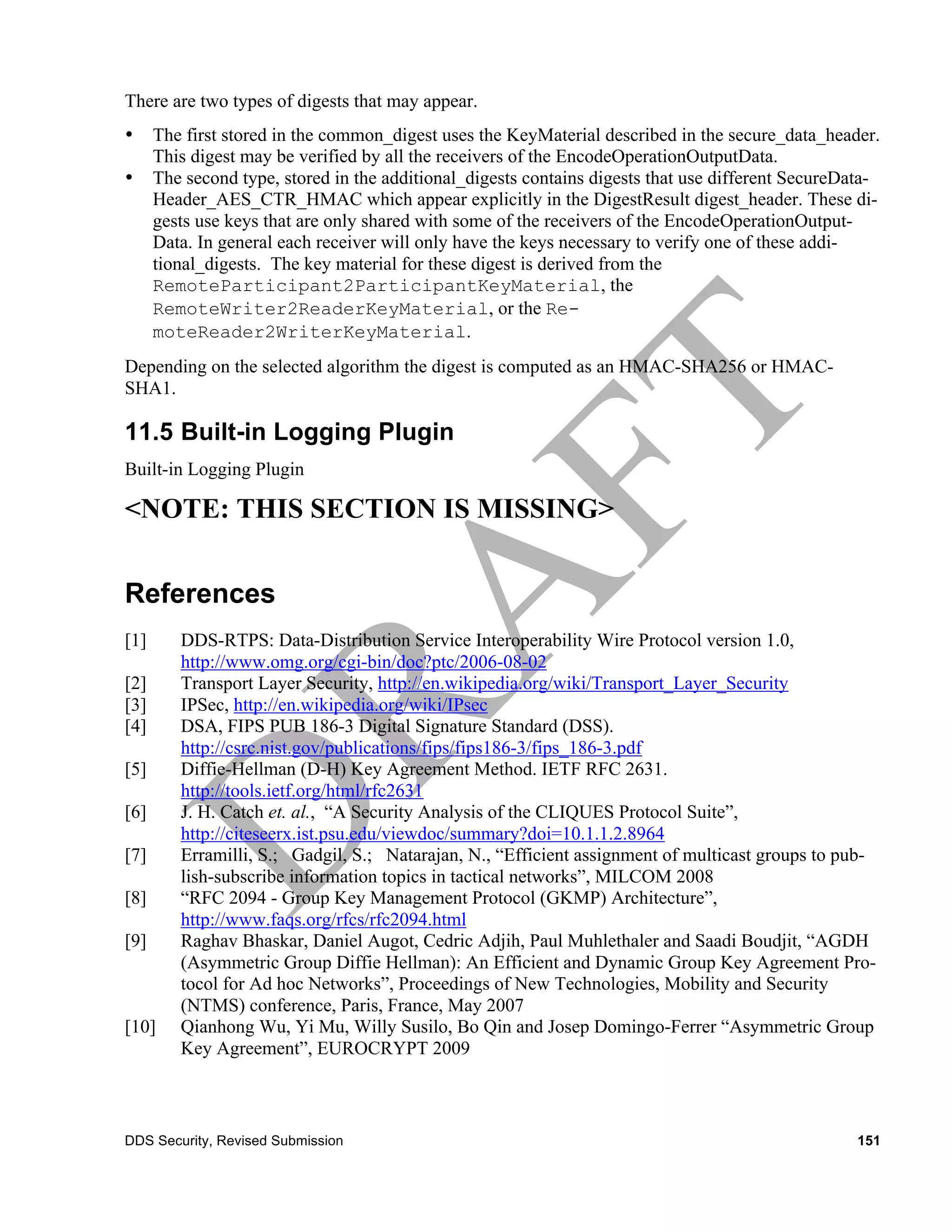 There are two types of digests that may appear.
•     The first stored in the common_digest uses the KeyMaterial described in the secure_data_header.
      This digest may be verified by all the receivers of the EncodeOperationOutputData.
•     The second type, stored in the additional_digests contains digests that use different SecureData-
      Header_AES_CTR_HMAC which appear explicitly in the DigestResult digest_header. These di-
      gests use keys that are only shared with some of the receivers of the EncodeOperationOutput-
      Data. In general each receiver will only have the keys necessary to verify one of these addi-
      tional_digests. The key material for these digest is derived from the
      RemoteParticipant2ParticipantKeyMaterial, the
      RemoteWriter2ReaderKeyMaterial, or the Re-
      moteReader2WriterKeyMaterial.
Depending on the selected algorithm the digest is computed as an HMAC-SHA256 or HMAC-
SHA1.

11.5 Built-in Logging Plugin
Built-in Logging Plugin

<NOTE: THIS SECTION IS MISSING>


References
[1]      DDS-RTPS: Data-Distribution Service Interoperability Wire Protocol version 1.0,
         http://www.omg.org/cgi-bin/doc?ptc/2006-08-02
[2]      Transport Layer Security, http://en.wikipedia.org/wiki/Transport_Layer_Security
[3]      IPSec, http://en.wikipedia.org/wiki/IPsec
[4]      DSA, FIPS PUB 186-3 Digital Signature Standard (DSS).
         http://csrc.nist.gov/publications/fips/fips186-3/fips_186-3.pdf
[5]      Diffie-Hellman (D-H) Key Agreement Method. IETF RFC 2631.
         http://tools.ietf.org/html/rfc2631
[6]      J. H. Catch et. al., “A Security Analysis of the CLIQUES Protocol Suite”,
         http://citeseerx.ist.psu.edu/viewdoc/summary?doi=10.1.1.2.8964
[7]      Erramilli, S.; Gadgil, S.; Natarajan, N., “Efficient assignment of multicast groups to pub-
         lish-subscribe information topics in tactical networks”, MILCOM 2008
[8]      “RFC 2094 - Group Key Management Protocol (GKMP) Architecture”,
         http://www.faqs.org/rfcs/rfc2094.html
[9]      Raghav Bhaskar, Daniel Augot, Cedric Adjih, Paul Muhlethaler and Saadi Boudjit, “AGDH
         (Asymmetric Group Diffie Hellman): An Efficient and Dynamic Group Key Agreement Pro-
         tocol for Ad hoc Networks”, Proceedings of New Technologies, Mobility and Security
         (NTMS) conference, Paris, France, May 2007
[10]     Qianhong Wu, Yi Mu, Willy Susilo, Bo Qin and Josep Domingo-Ferrer “Asymmetric Group
         Key Agreement”, EUROCRYPT 2009



DDS Security, Revised Submission                                                                   151
 