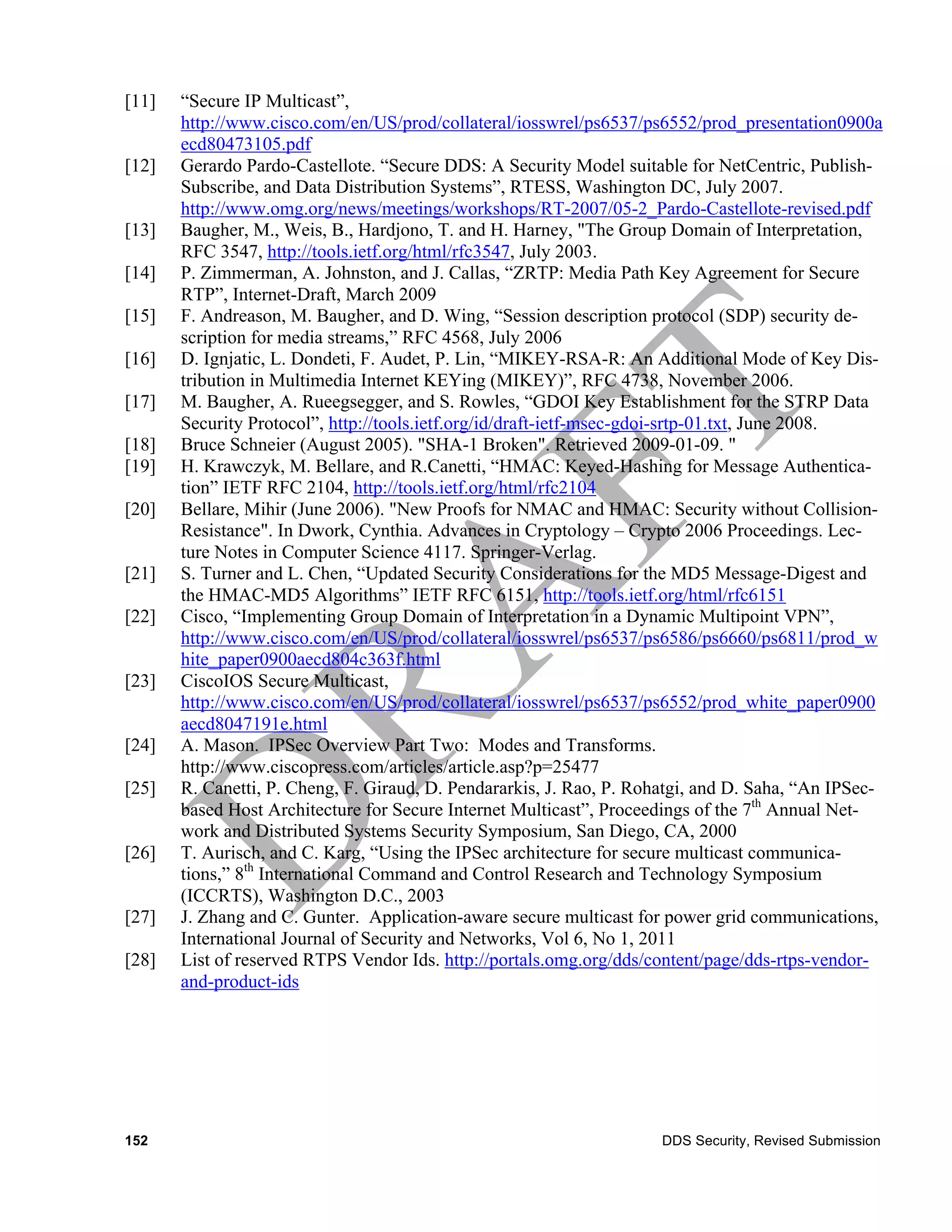 [11]   “Secure IP Multicast”,
       http://www.cisco.com/en/US/prod/collateral/iosswrel/ps6537/ps6552/prod_presentation0900a
       ecd80473105.pdf
[12]   Gerardo Pardo-Castellote. “Secure DDS: A Security Model suitable for NetCentric, Publish-
       Subscribe, and Data Distribution Systems”, RTESS, Washington DC, July 2007.
       http://www.omg.org/news/meetings/workshops/RT-2007/05-2_Pardo-Castellote-revised.pdf
[13]   Baugher, M., Weis, B., Hardjono, T. and H. Harney, "The Group Domain of Interpretation,
       RFC 3547, http://tools.ietf.org/html/rfc3547, July 2003.
[14]   P. Zimmerman, A. Johnston, and J. Callas, “ZRTP: Media Path Key Agreement for Secure
       RTP”, Internet-Draft, March 2009
[15]   F. Andreason, M. Baugher, and D. Wing, “Session description protocol (SDP) security de-
       scription for media streams,” RFC 4568, July 2006
[16]   D. Ignjatic, L. Dondeti, F. Audet, P. Lin, “MIKEY-RSA-R: An Additional Mode of Key Dis-
       tribution in Multimedia Internet KEYing (MIKEY)”, RFC 4738, November 2006.
[17]   M. Baugher, A. Rueegsegger, and S. Rowles, “GDOI Key Establishment for the STRP Data
       Security Protocol”, http://tools.ietf.org/id/draft-ietf-msec-gdoi-srtp-01.txt, June 2008.
[18]   Bruce Schneier (August 2005). "SHA-1 Broken". Retrieved 2009-01-09. "
[19]   H. Krawczyk, M. Bellare, and R.Canetti, “HMAC: Keyed-Hashing for Message Authentica-
       tion” IETF RFC 2104, http://tools.ietf.org/html/rfc2104
[20]   Bellare, Mihir (June 2006). "New Proofs for NMAC and HMAC: Security without Collision-
       Resistance". In Dwork, Cynthia. Advances in Cryptology – Crypto 2006 Proceedings. Lec-
       ture Notes in Computer Science 4117. Springer-Verlag.
[21]   S. Turner and L. Chen, “Updated Security Considerations for the MD5 Message-Digest and
       the HMAC-MD5 Algorithms” IETF RFC 6151, http://tools.ietf.org/html/rfc6151
[22]   Cisco, “Implementing Group Domain of Interpretation in a Dynamic Multipoint VPN”,
       http://www.cisco.com/en/US/prod/collateral/iosswrel/ps6537/ps6586/ps6660/ps6811/prod_w
       hite_paper0900aecd804c363f.html
[23]   CiscoIOS Secure Multicast,
       http://www.cisco.com/en/US/prod/collateral/iosswrel/ps6537/ps6552/prod_white_paper0900
       aecd8047191e.html
[24]   A. Mason. IPSec Overview Part Two: Modes and Transforms.
       http://www.ciscopress.com/articles/article.asp?p=25477
[25]   R. Canetti, P. Cheng, F. Giraud, D. Pendararkis, J. Rao, P. Rohatgi, and D. Saha, “An IPSec-
       based Host Architecture for Secure Internet Multicast”, Proceedings of the 7th Annual Net-
       work and Distributed Systems Security Symposium, San Diego, CA, 2000
[26]   T. Aurisch, and C. Karg, “Using the IPSec architecture for secure multicast communica-
       tions,” 8th International Command and Control Research and Technology Symposium
       (ICCRTS), Washington D.C., 2003
[27]   J. Zhang and C. Gunter. Application-aware secure multicast for power grid communications,
       International Journal of Security and Networks, Vol 6, No 1, 2011
[28]   List of reserved RTPS Vendor Ids. http://portals.omg.org/dds/content/page/dds-rtps-vendor-
       and-product-ids




152                                                                   DDS Security, Revised Submission
 