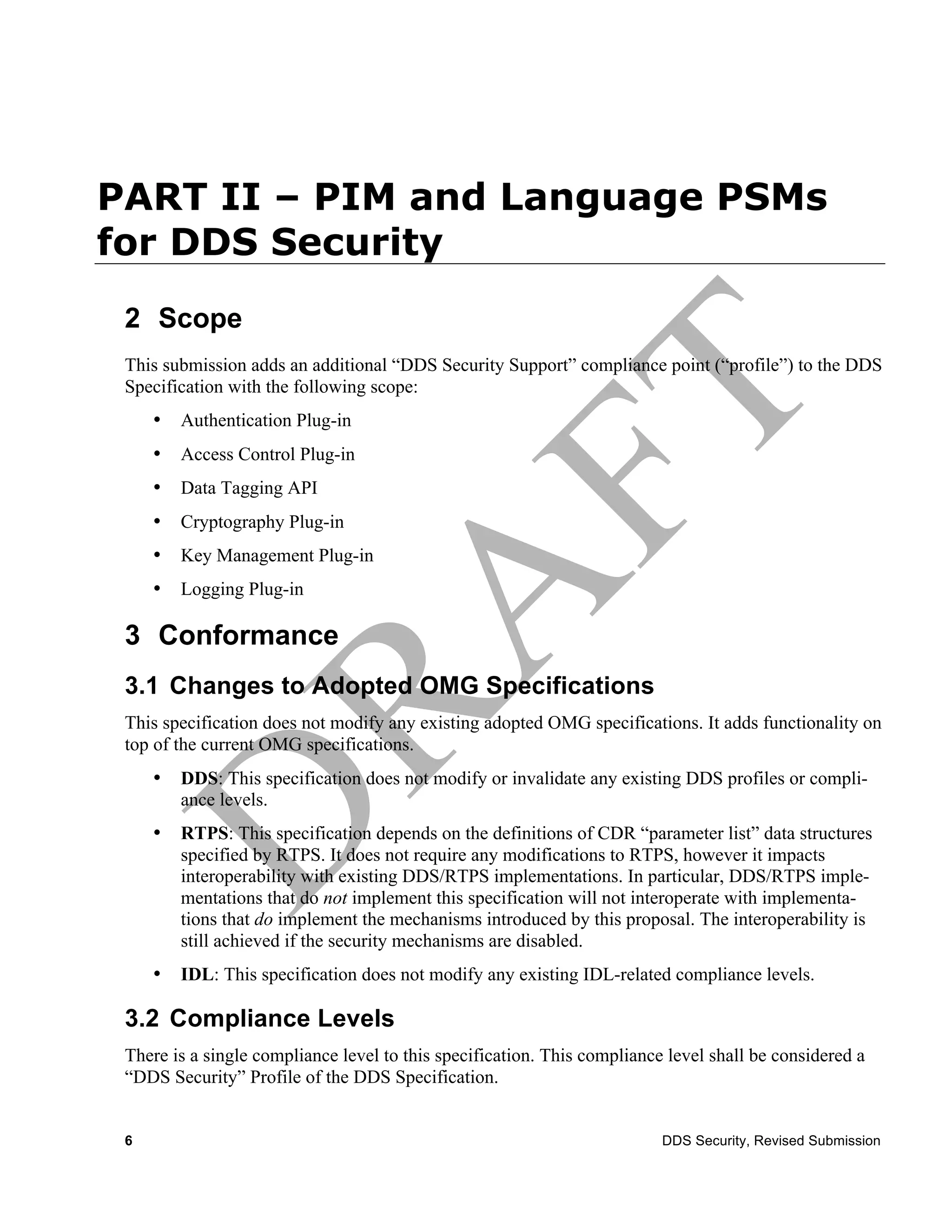 PART II – PIM and Language PSMs
for DDS Security
 2 Scope
 This submission adds an additional “DDS Security Support” compliance point (“profile”) to the DDS
 Specification with the following scope:
     •   Authentication Plug-in
     •   Access Control Plug-in
     •   Data Tagging API
     •   Cryptography Plug-in
     •   Key Management Plug-in
     •   Logging Plug-in

 3 Conformance
 3.1 Changes to Adopted OMG Specifications
 This specification does not modify any existing adopted OMG specifications. It adds functionality on
 top of the current OMG specifications.
     •   DDS: This specification does not modify or invalidate any existing DDS profiles or compli-
         ance levels.
     •   RTPS: This specification depends on the definitions of CDR “parameter list” data structures
         specified by RTPS. It does not require any modifications to RTPS, however it impacts
         interoperability with existing DDS/RTPS implementations. In particular, DDS/RTPS imple-
         mentations that do not implement this specification will not interoperate with implementa-
         tions that do implement the mechanisms introduced by this proposal. The interoperability is
         still achieved if the security mechanisms are disabled.
     •   IDL: This specification does not modify any existing IDL-related compliance levels.

 3.2 Compliance Levels
 There is a single compliance level to this specification. This compliance level shall be considered a
 “DDS Security” Profile of the DDS Specification.


 6                                                                        DDS Security, Revised Submission
 