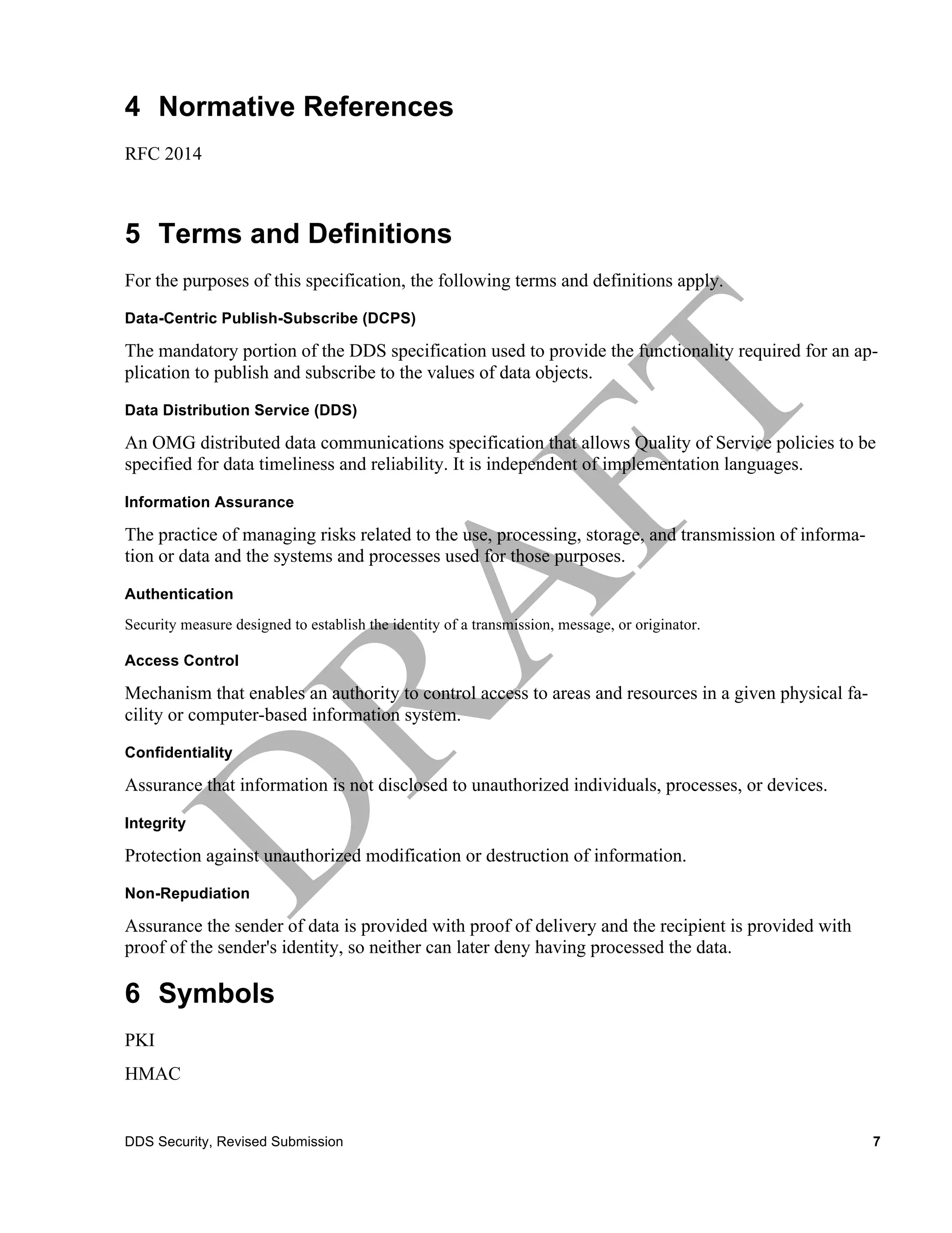 4 Normative References
RFC 2014



5 Terms and Definitions
For the purposes of this specification, the following terms and definitions apply.
Data-Centric Publish-Subscribe (DCPS)

The mandatory portion of the DDS specification used to provide the functionality required for an ap-
plication to publish and subscribe to the values of data objects.
Data Distribution Service (DDS)

An OMG distributed data communications specification that allows Quality of Service policies to be
specified for data timeliness and reliability. It is independent of implementation languages.
Information Assurance

The practice of managing risks related to the use, processing, storage, and transmission of informa-
tion or data and the systems and processes used for those purposes.
Authentication
Security measure designed to establish the identity of a transmission, message, or originator.

Access Control

Mechanism that enables an authority to control access to areas and resources in a given physical fa-
cility or computer-based information system.
Confidentiality

Assurance that information is not disclosed to unauthorized individuals, processes, or devices.

Integrity

Protection against unauthorized modification or destruction of information.
Non-Repudiation

Assurance the sender of data is provided with proof of delivery and the recipient is provided with
proof of the sender's identity, so neither can later deny having processed the data.

6 Symbols
PKI
HMAC


DDS Security, Revised Submission                                                                       7
 