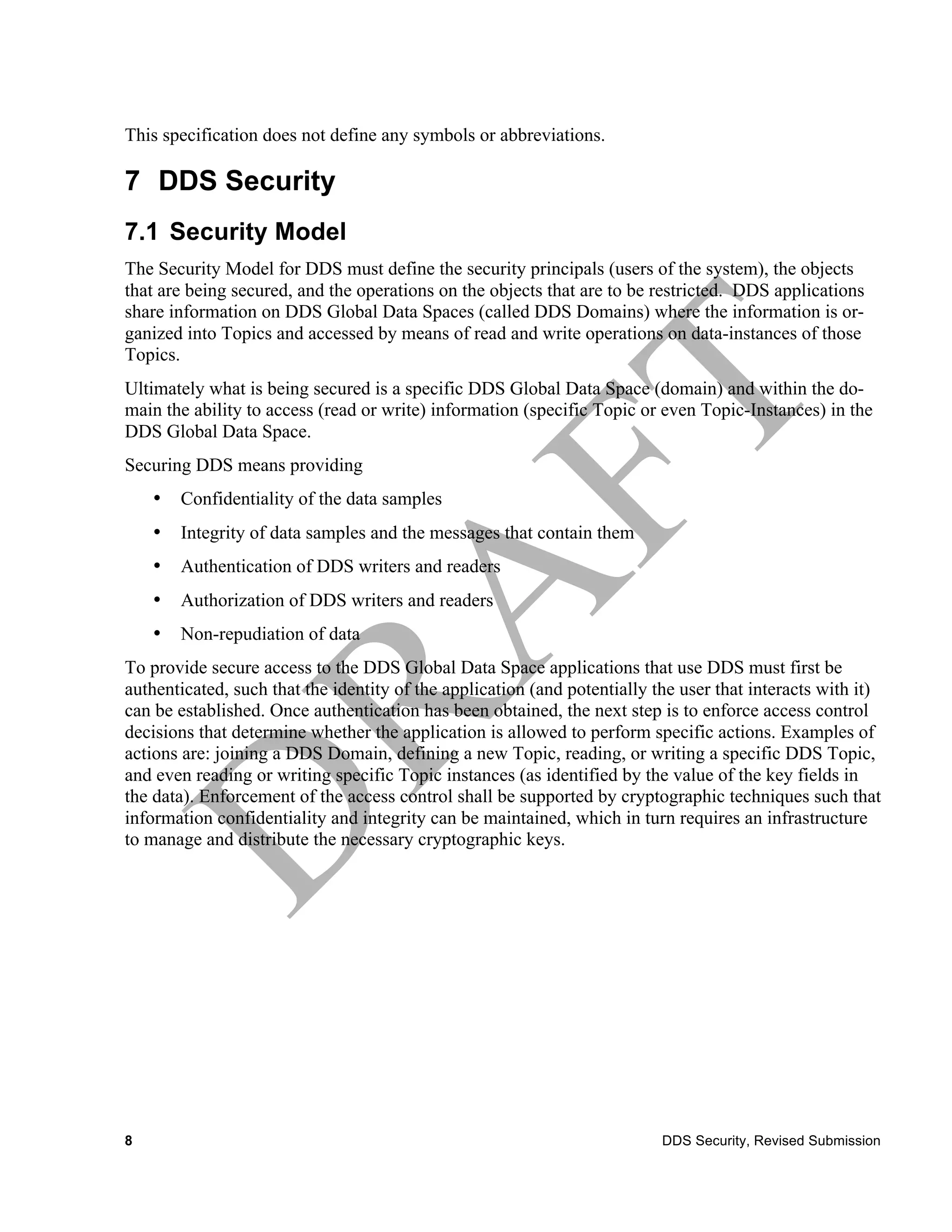 This specification does not define any symbols or abbreviations.

7 DDS Security
7.1 Security Model
The Security Model for DDS must define the security principals (users of the system), the objects
that are being secured, and the operations on the objects that are to be restricted. DDS applications
share information on DDS Global Data Spaces (called DDS Domains) where the information is or-
ganized into Topics and accessed by means of read and write operations on data-instances of those
Topics.
Ultimately what is being secured is a specific DDS Global Data Space (domain) and within the do-
main the ability to access (read or write) information (specific Topic or even Topic-Instances) in the
DDS Global Data Space.
Securing DDS means providing
    •   Confidentiality of the data samples
    •   Integrity of data samples and the messages that contain them
    •   Authentication of DDS writers and readers
    •   Authorization of DDS writers and readers
    •   Non-repudiation of data
To provide secure access to the DDS Global Data Space applications that use DDS must first be
authenticated, such that the identity of the application (and potentially the user that interacts with it)
can be established. Once authentication has been obtained, the next step is to enforce access control
decisions that determine whether the application is allowed to perform specific actions. Examples of
actions are: joining a DDS Domain, defining a new Topic, reading, or writing a specific DDS Topic,
and even reading or writing specific Topic instances (as identified by the value of the key fields in
the data). Enforcement of the access control shall be supported by cryptographic techniques such that
information confidentiality and integrity can be maintained, which in turn requires an infrastructure
to manage and distribute the necessary cryptographic keys.




8                                                                          DDS Security, Revised Submission
 