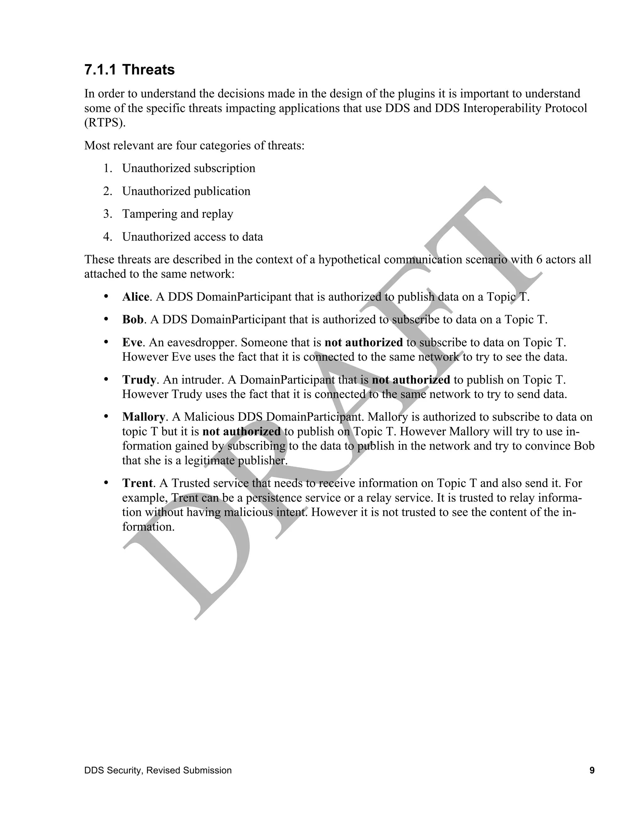 7.1.1 Threats
In order to understand the decisions made in the design of the plugins it is important to understand
some of the specific threats impacting applications that use DDS and DDS Interoperability Protocol
(RTPS).
Most relevant are four categories of threats:
    1. Unauthorized subscription
    2. Unauthorized publication
    3. Tampering and replay
    4. Unauthorized access to data
These threats are described in the context of a hypothetical communication scenario with 6 actors all
attached to the same network:
    •   Alice. A DDS DomainParticipant that is authorized to publish data on a Topic T.
    •   Bob. A DDS DomainParticipant that is authorized to subscribe to data on a Topic T.
    •   Eve. An eavesdropper. Someone that is not authorized to subscribe to data on Topic T.
        However Eve uses the fact that it is connected to the same network to try to see the data.
    •   Trudy. An intruder. A DomainParticipant that is not authorized to publish on Topic T.
        However Trudy uses the fact that it is connected to the same network to try to send data.
    •   Mallory. A Malicious DDS DomainParticipant. Mallory is authorized to subscribe to data on
        topic T but it is not authorized to publish on Topic T. However Mallory will try to use in-
        formation gained by subscribing to the data to publish in the network and try to convince Bob
        that she is a legitimate publisher.
    •   Trent. A Trusted service that needs to receive information on Topic T and also send it. For
        example, Trent can be a persistence service or a relay service. It is trusted to relay informa-
        tion without having malicious intent. However it is not trusted to see the content of the in-
        formation.




DDS Security, Revised Submission                                                                          9
 