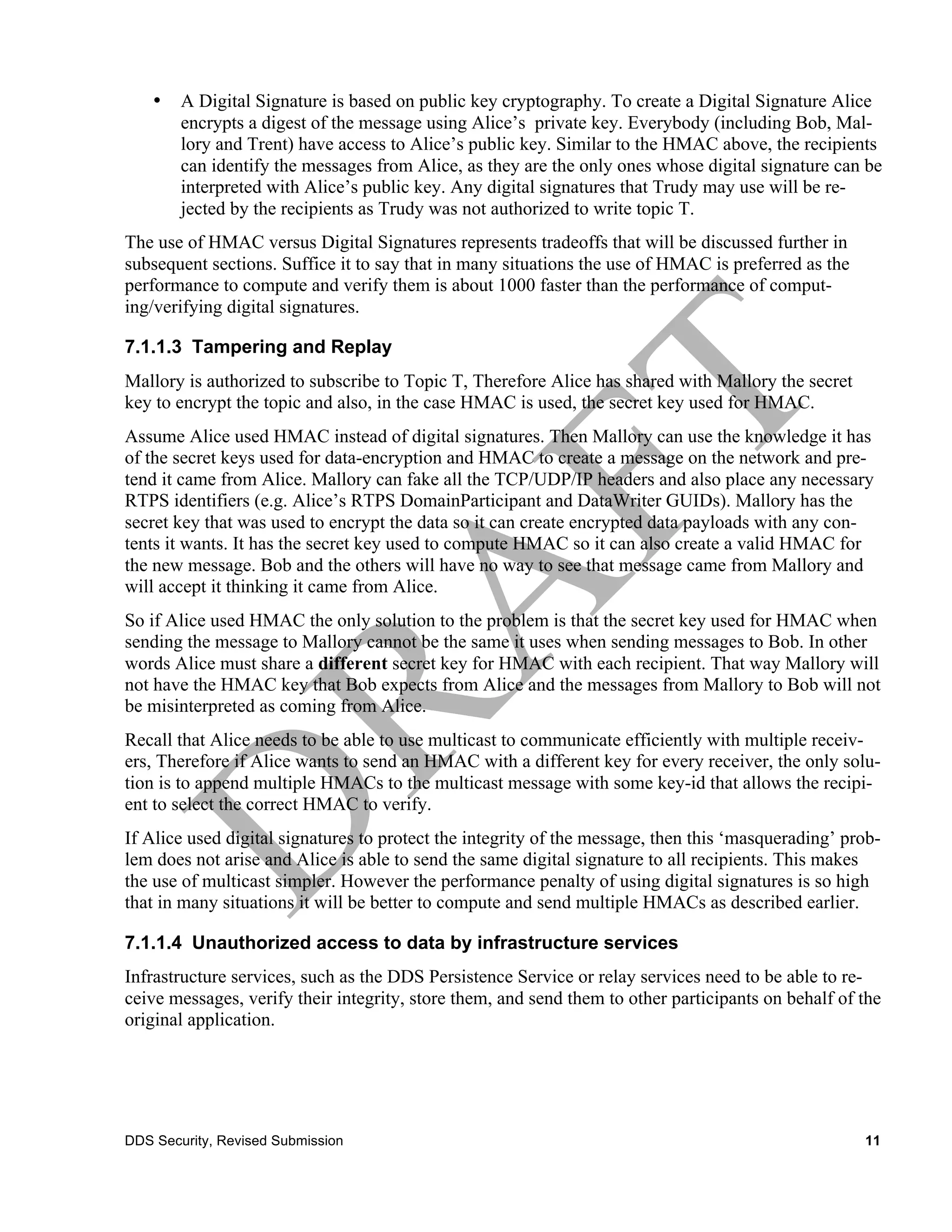 •   A Digital Signature is based on public key cryptography. To create a Digital Signature Alice
        encrypts a digest of the message using Alice’s private key. Everybody (including Bob, Mal-
        lory and Trent) have access to Alice’s public key. Similar to the HMAC above, the recipients
        can identify the messages from Alice, as they are the only ones whose digital signature can be
        interpreted with Alice’s public key. Any digital signatures that Trudy may use will be re-
        jected by the recipients as Trudy was not authorized to write topic T.
The use of HMAC versus Digital Signatures represents tradeoffs that will be discussed further in
subsequent sections. Suffice it to say that in many situations the use of HMAC is preferred as the
performance to compute and verify them is about 1000 faster than the performance of comput-
ing/verifying digital signatures.

7.1.1.3 Tampering and Replay
Mallory is authorized to subscribe to Topic T, Therefore Alice has shared with Mallory the secret
key to encrypt the topic and also, in the case HMAC is used, the secret key used for HMAC.
Assume Alice used HMAC instead of digital signatures. Then Mallory can use the knowledge it has
of the secret keys used for data-encryption and HMAC to create a message on the network and pre-
tend it came from Alice. Mallory can fake all the TCP/UDP/IP headers and also place any necessary
RTPS identifiers (e.g. Alice’s RTPS DomainParticipant and DataWriter GUIDs). Mallory has the
secret key that was used to encrypt the data so it can create encrypted data payloads with any con-
tents it wants. It has the secret key used to compute HMAC so it can also create a valid HMAC for
the new message. Bob and the others will have no way to see that message came from Mallory and
will accept it thinking it came from Alice.
So if Alice used HMAC the only solution to the problem is that the secret key used for HMAC when
sending the message to Mallory cannot be the same it uses when sending messages to Bob. In other
words Alice must share a different secret key for HMAC with each recipient. That way Mallory will
not have the HMAC key that Bob expects from Alice and the messages from Mallory to Bob will not
be misinterpreted as coming from Alice.
Recall that Alice needs to be able to use multicast to communicate efficiently with multiple receiv-
ers, Therefore if Alice wants to send an HMAC with a different key for every receiver, the only solu-
tion is to append multiple HMACs to the multicast message with some key-id that allows the recipi-
ent to select the correct HMAC to verify.
If Alice used digital signatures to protect the integrity of the message, then this ‘masquerading’ prob-
lem does not arise and Alice is able to send the same digital signature to all recipients. This makes
the use of multicast simpler. However the performance penalty of using digital signatures is so high
that in many situations it will be better to compute and send multiple HMACs as described earlier.

7.1.1.4 Unauthorized access to data by infrastructure services
Infrastructure services, such as the DDS Persistence Service or relay services need to be able to re-
ceive messages, verify their integrity, store them, and send them to other participants on behalf of the
original application.




DDS Security, Revised Submission                                                                     11
 