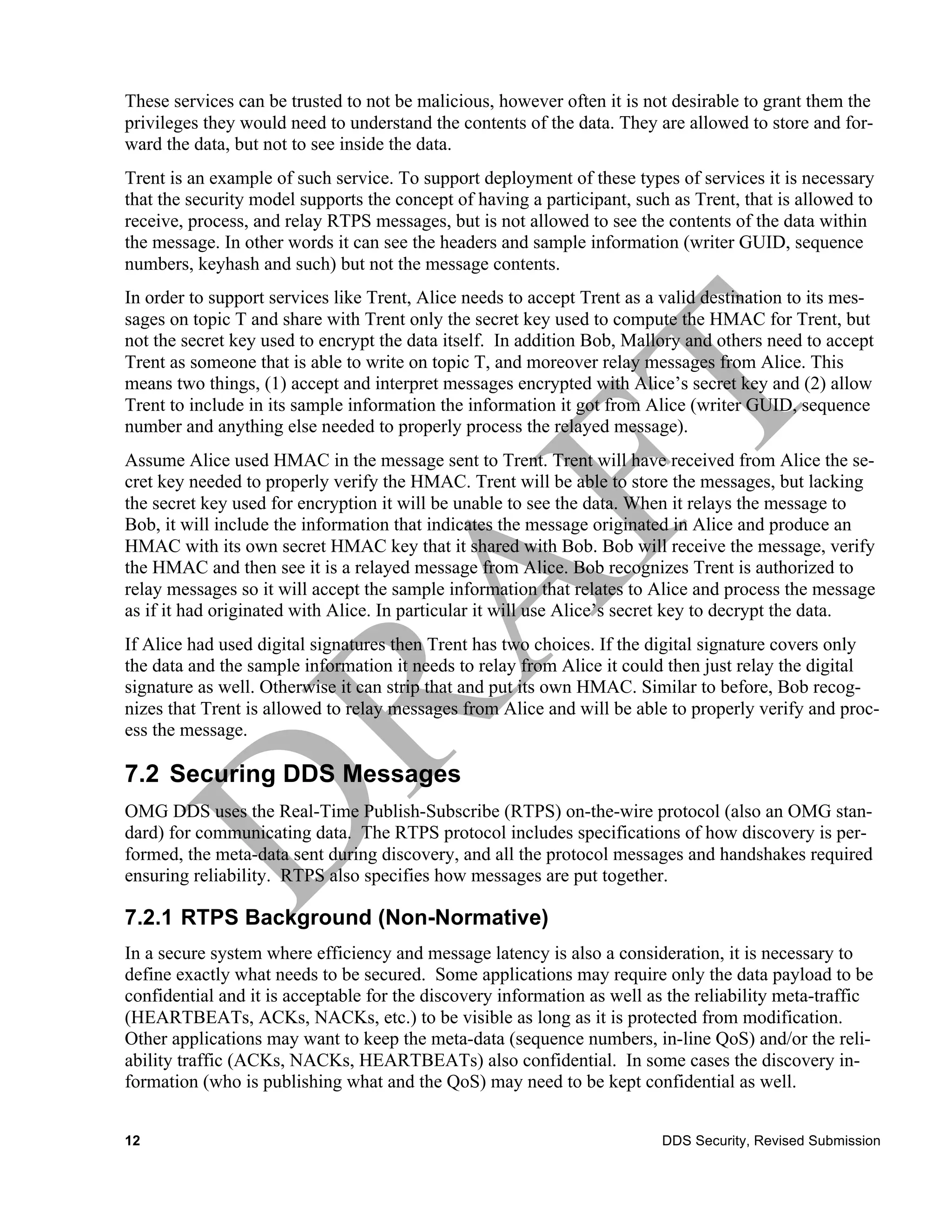 These services can be trusted to not be malicious, however often it is not desirable to grant them the
privileges they would need to understand the contents of the data. They are allowed to store and for-
ward the data, but not to see inside the data.
Trent is an example of such service. To support deployment of these types of services it is necessary
that the security model supports the concept of having a participant, such as Trent, that is allowed to
receive, process, and relay RTPS messages, but is not allowed to see the contents of the data within
the message. In other words it can see the headers and sample information (writer GUID, sequence
numbers, keyhash and such) but not the message contents.
In order to support services like Trent, Alice needs to accept Trent as a valid destination to its mes-
sages on topic T and share with Trent only the secret key used to compute the HMAC for Trent, but
not the secret key used to encrypt the data itself. In addition Bob, Mallory and others need to accept
Trent as someone that is able to write on topic T, and moreover relay messages from Alice. This
means two things, (1) accept and interpret messages encrypted with Alice’s secret key and (2) allow
Trent to include in its sample information the information it got from Alice (writer GUID, sequence
number and anything else needed to properly process the relayed message).
Assume Alice used HMAC in the message sent to Trent. Trent will have received from Alice the se-
cret key needed to properly verify the HMAC. Trent will be able to store the messages, but lacking
the secret key used for encryption it will be unable to see the data. When it relays the message to
Bob, it will include the information that indicates the message originated in Alice and produce an
HMAC with its own secret HMAC key that it shared with Bob. Bob will receive the message, verify
the HMAC and then see it is a relayed message from Alice. Bob recognizes Trent is authorized to
relay messages so it will accept the sample information that relates to Alice and process the message
as if it had originated with Alice. In particular it will use Alice’s secret key to decrypt the data.
If Alice had used digital signatures then Trent has two choices. If the digital signature covers only
the data and the sample information it needs to relay from Alice it could then just relay the digital
signature as well. Otherwise it can strip that and put its own HMAC. Similar to before, Bob recog-
nizes that Trent is allowed to relay messages from Alice and will be able to properly verify and proc-
ess the message.

7.2 Securing DDS Messages
OMG DDS uses the Real-Time Publish-Subscribe (RTPS) on-the-wire protocol (also an OMG stan-
dard) for communicating data. The RTPS protocol includes specifications of how discovery is per-
formed, the meta-data sent during discovery, and all the protocol messages and handshakes required
ensuring reliability. RTPS also specifies how messages are put together.

7.2.1 RTPS Background (Non-Normative)
In a secure system where efficiency and message latency is also a consideration, it is necessary to
define exactly what needs to be secured. Some applications may require only the data payload to be
confidential and it is acceptable for the discovery information as well as the reliability meta-traffic
(HEARTBEATs, ACKs, NACKs, etc.) to be visible as long as it is protected from modification.
Other applications may want to keep the meta-data (sequence numbers, in-line QoS) and/or the reli-
ability traffic (ACKs, NACKs, HEARTBEATs) also confidential. In some cases the discovery in-
formation (who is publishing what and the QoS) may need to be kept confidential as well.


12                                                                       DDS Security, Revised Submission
 