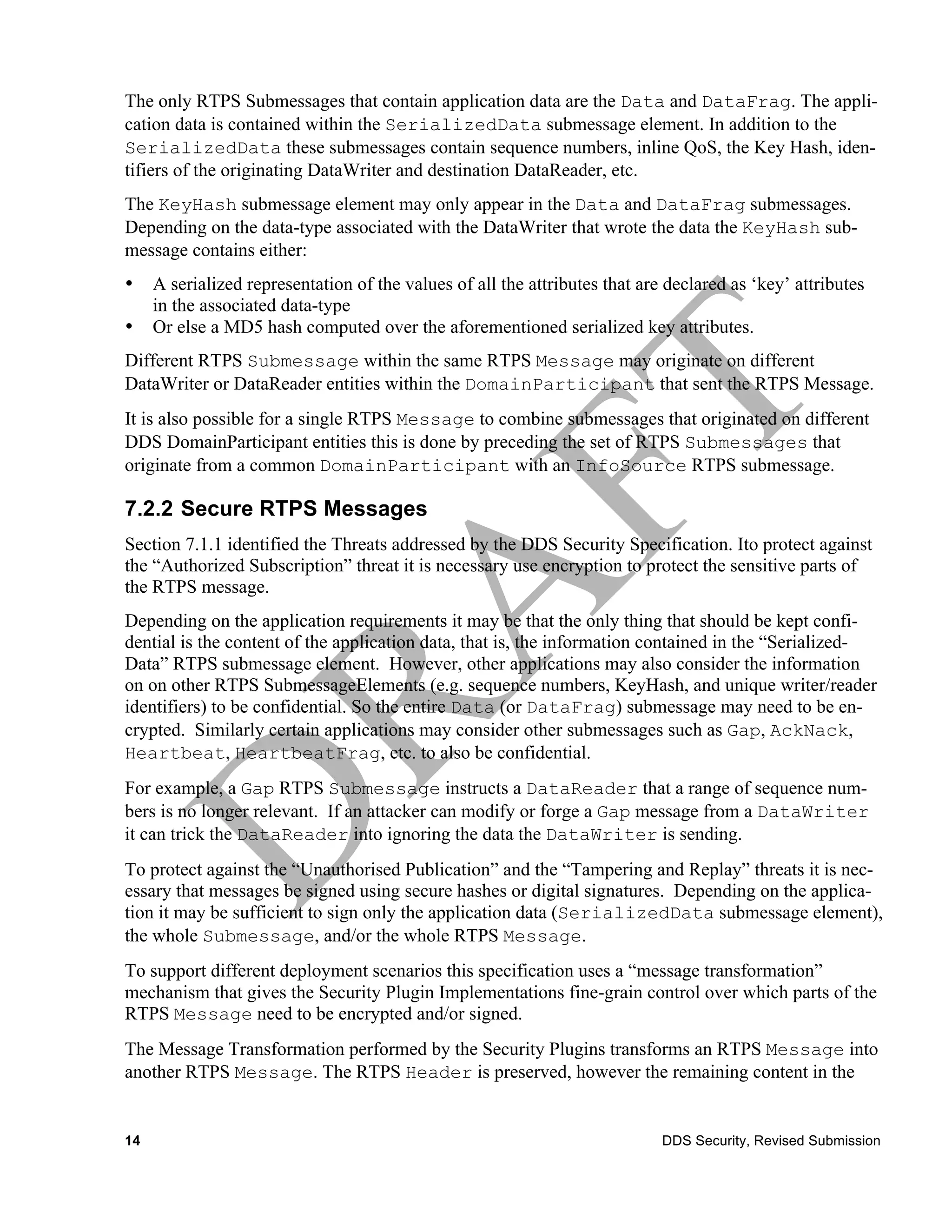 The only RTPS Submessages that contain application data are the Data and DataFrag. The appli-
cation data is contained within the SerializedData submessage element. In addition to the
SerializedData these submessages contain sequence numbers, inline QoS, the Key Hash, iden-
tifiers of the originating DataWriter and destination DataReader, etc.
The KeyHash submessage element may only appear in the Data and DataFrag submessages.
Depending on the data-type associated with the DataWriter that wrote the data the KeyHash sub-
message contains either:
•    A serialized representation of the values of all the attributes that are declared as ‘key’ attributes
     in the associated data-type
•    Or else a MD5 hash computed over the aforementioned serialized key attributes.
Different RTPS Submessage within the same RTPS Message may originate on different
DataWriter or DataReader entities within the DomainParticipant that sent the RTPS Message.
It is also possible for a single RTPS Message to combine submessages that originated on different
DDS DomainParticipant entities this is done by preceding the set of RTPS Submessages that
originate from a common DomainParticipant with an InfoSource RTPS submessage.

7.2.2 Secure RTPS Messages
Section 7.1.1 identified the Threats addressed by the DDS Security Specification. Ito protect against
the “Authorized Subscription” threat it is necessary use encryption to protect the sensitive parts of
the RTPS message.
Depending on the application requirements it may be that the only thing that should be kept confi-
dential is the content of the application data, that is, the information contained in the “Serialized-
Data” RTPS submessage element. However, other applications may also consider the information
on on other RTPS SubmessageElements (e.g. sequence numbers, KeyHash, and unique writer/reader
identifiers) to be confidential. So the entire Data (or DataFrag) submessage may need to be en-
crypted. Similarly certain applications may consider other submessages such as Gap, AckNack,
Heartbeat, HeartbeatFrag, etc. to also be confidential.
For example, a Gap RTPS Submessage instructs a DataReader that a range of sequence num-
bers is no longer relevant. If an attacker can modify or forge a Gap message from a DataWriter
it can trick the DataReader into ignoring the data the DataWriter is sending.
To protect against the “Unauthorised Publication” and the “Tampering and Replay” threats it is nec-
essary that messages be signed using secure hashes or digital signatures. Depending on the applica-
tion it may be sufficient to sign only the application data (SerializedData submessage element),
the whole Submessage, and/or the whole RTPS Message.
To support different deployment scenarios this specification uses a “message transformation”
mechanism that gives the Security Plugin Implementations fine-grain control over which parts of the
RTPS Message need to be encrypted and/or signed.
The Message Transformation performed by the Security Plugins transforms an RTPS Message into
another RTPS Message. The RTPS Header is preserved, however the remaining content in the


14                                                                           DDS Security, Revised Submission
 