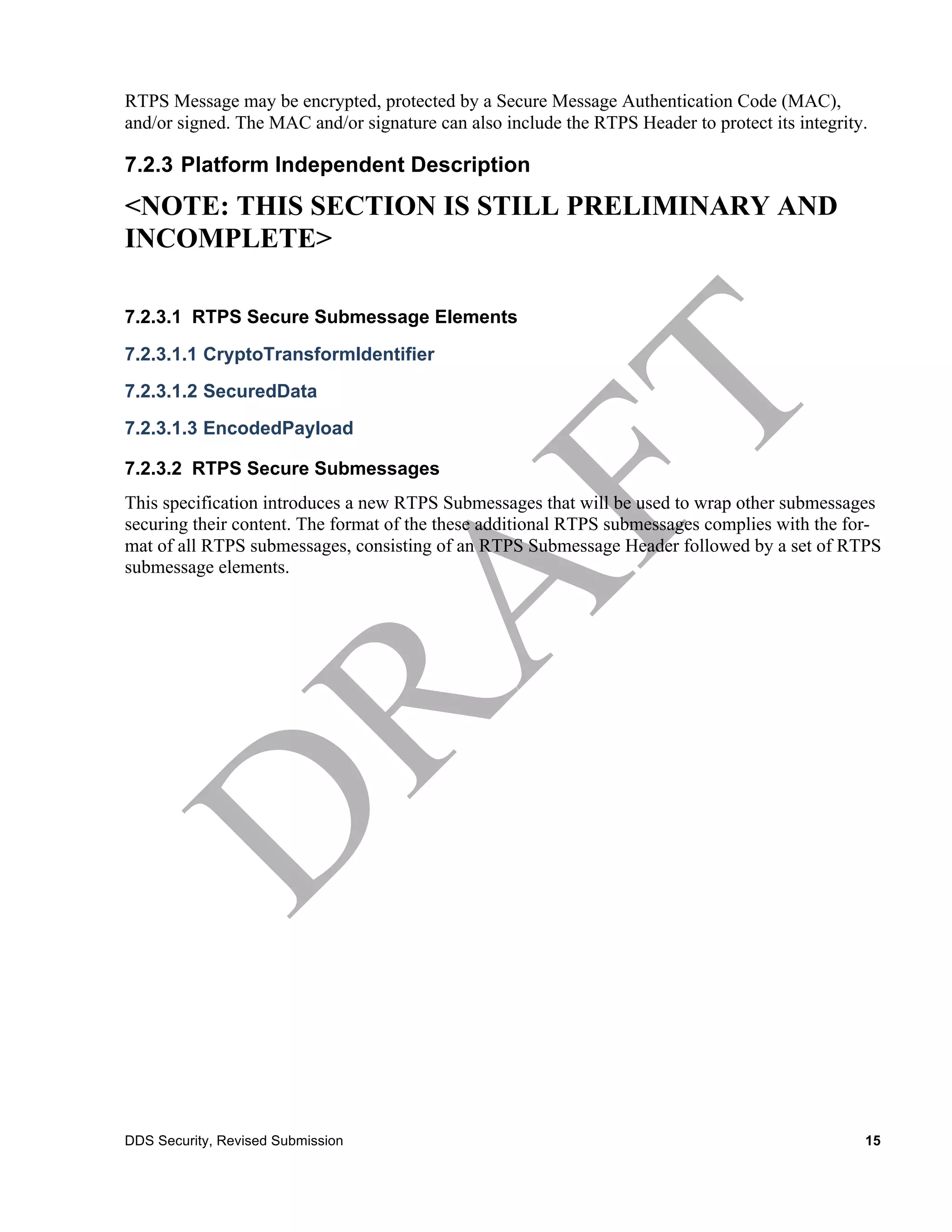 RTPS Message may be encrypted, protected by a Secure Message Authentication Code (MAC),
and/or signed. The MAC and/or signature can also include the RTPS Header to protect its integrity.

7.2.3 Platform Independent Description
<NOTE: THIS SECTION IS STILL PRELIMINARY AND
INCOMPLETE>

7.2.3.1 RTPS Secure Submessage Elements
7.2.3.1.1 CryptoTransformIdentifier
7.2.3.1.2 SecuredData
7.2.3.1.3 EncodedPayload

7.2.3.2 RTPS Secure Submessages
This specification introduces a new RTPS Submessages that will be used to wrap other submessages
securing their content. The format of the these additional RTPS submessages complies with the for-
mat of all RTPS submessages, consisting of an RTPS Submessage Header followed by a set of RTPS
submessage elements.




DDS Security, Revised Submission                                                                 15
 