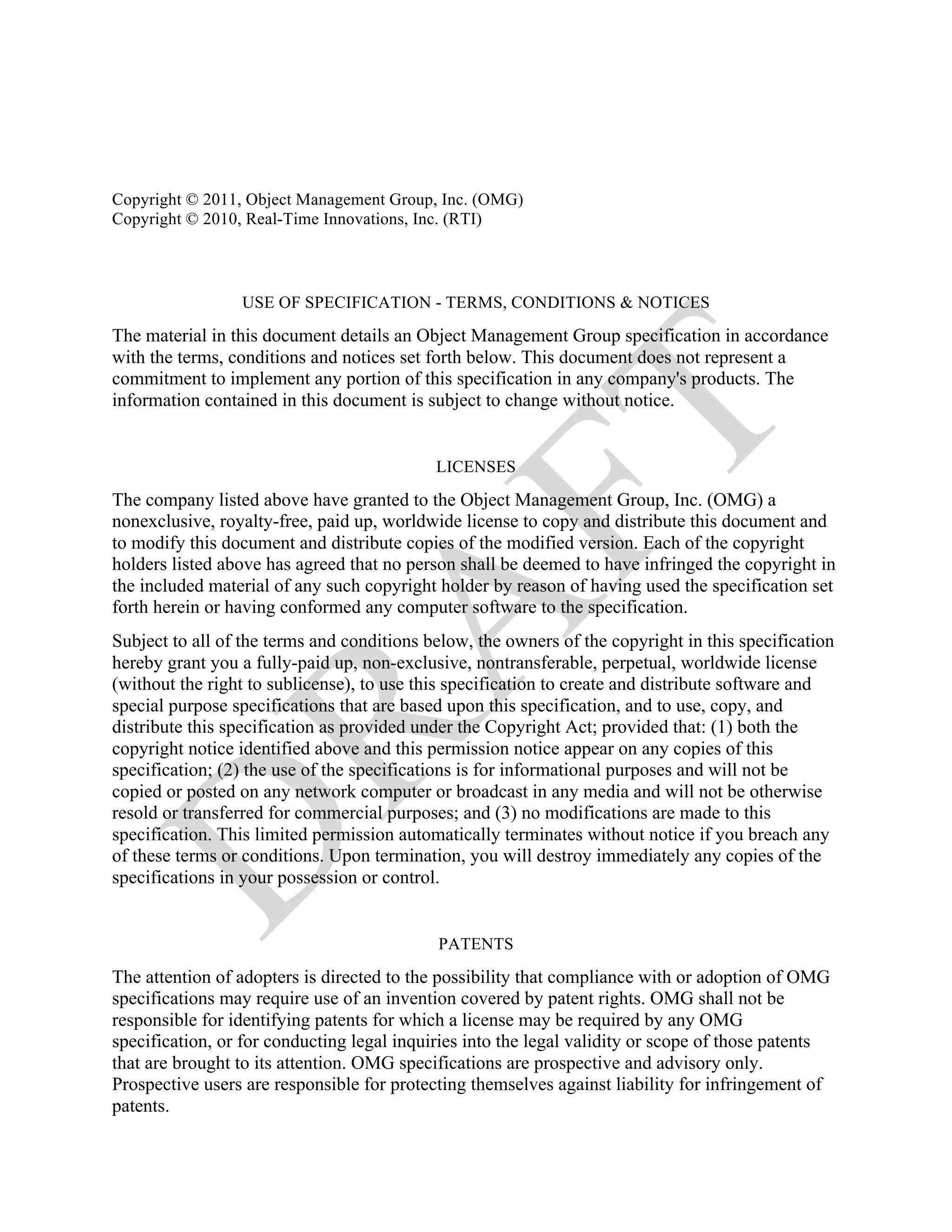 Copyright © 2011, Object Management Group, Inc. (OMG)
Copyright © 2010, Real-Time Innovations, Inc. (RTI)



                 USE OF SPECIFICATION - TERMS, CONDITIONS & NOTICES

The material in this document details an Object Management Group specification in accordance
with the terms, conditions and notices set forth below. This document does not represent a
commitment to implement any portion of this specification in any company's products. The
information contained in this document is subject to change without notice.


                                            LICENSES

The company listed above have granted to the Object Management Group, Inc. (OMG) a
nonexclusive, royalty-free, paid up, worldwide license to copy and distribute this document and
to modify this document and distribute copies of the modified version. Each of the copyright
holders listed above has agreed that no person shall be deemed to have infringed the copyright in
the included material of any such copyright holder by reason of having used the specification set
forth herein or having conformed any computer software to the specification.
Subject to all of the terms and conditions below, the owners of the copyright in this specification
hereby grant you a fully-paid up, non-exclusive, nontransferable, perpetual, worldwide license
(without the right to sublicense), to use this specification to create and distribute software and
special purpose specifications that are based upon this specification, and to use, copy, and
distribute this specification as provided under the Copyright Act; provided that: (1) both the
copyright notice identified above and this permission notice appear on any copies of this
specification; (2) the use of the specifications is for informational purposes and will not be
copied or posted on any network computer or broadcast in any media and will not be otherwise
resold or transferred for commercial purposes; and (3) no modifications are made to this
specification. This limited permission automatically terminates without notice if you breach any
of these terms or conditions. Upon termination, you will destroy immediately any copies of the
specifications in your possession or control.


                                            PATENTS
The attention of adopters is directed to the possibility that compliance with or adoption of OMG
specifications may require use of an invention covered by patent rights. OMG shall not be
responsible for identifying patents for which a license may be required by any OMG
specification, or for conducting legal inquiries into the legal validity or scope of those patents
that are brought to its attention. OMG specifications are prospective and advisory only.
Prospective users are responsible for protecting themselves against liability for infringement of
patents.
 
