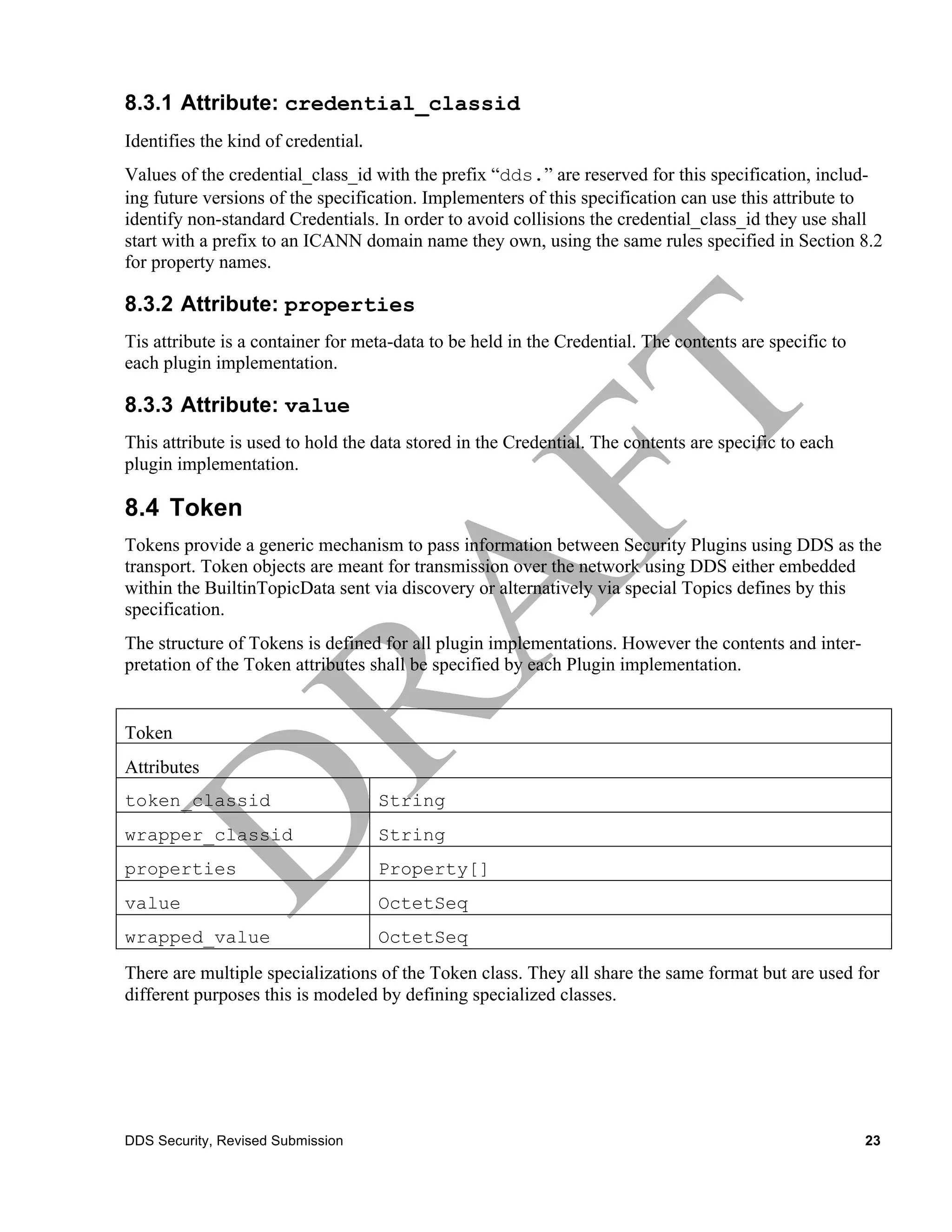 8.3.1 Attribute: credential_classid
Identifies the kind of credential.	
  
Values of the credential_class_id with the prefix “dds.” are reserved for this specification, includ-
ing future versions of the specification. Implementers of this specification can use this attribute to
identify non-standard Credentials. In order to avoid collisions the credential_class_id they use shall
start with a prefix to an ICANN domain name they own, using the same rules specified in Section 8.2
for property names.

8.3.2 Attribute: properties
Tis attribute is a container for meta-data to be held in the Credential. The contents are specific to
each plugin implementation.

8.3.3 Attribute: value
This attribute is used to hold the data stored in the Credential. The contents are specific to each
plugin implementation.

8.4 Token
Tokens provide a generic mechanism to pass information between Security Plugins using DDS as the
transport. Token objects are meant for transmission over the network using DDS either embedded
within the BuiltinTopicData sent via discovery or alternatively via special Topics defines by this
specification.
The structure of Tokens is defined for all plugin implementations. However the contents and inter-
pretation of the Token attributes shall be specified by each Plugin implementation.


Token
Attributes
token_classid                            String
wrapper_classid                          String
properties                               Property[]
value                                    OctetSeq
wrapped_value                            OctetSeq
There are multiple specializations of the Token class. They all share the same format but are used for
different purposes this is modeled by defining specialized classes.




DDS Security, Revised Submission                                                                        23
 