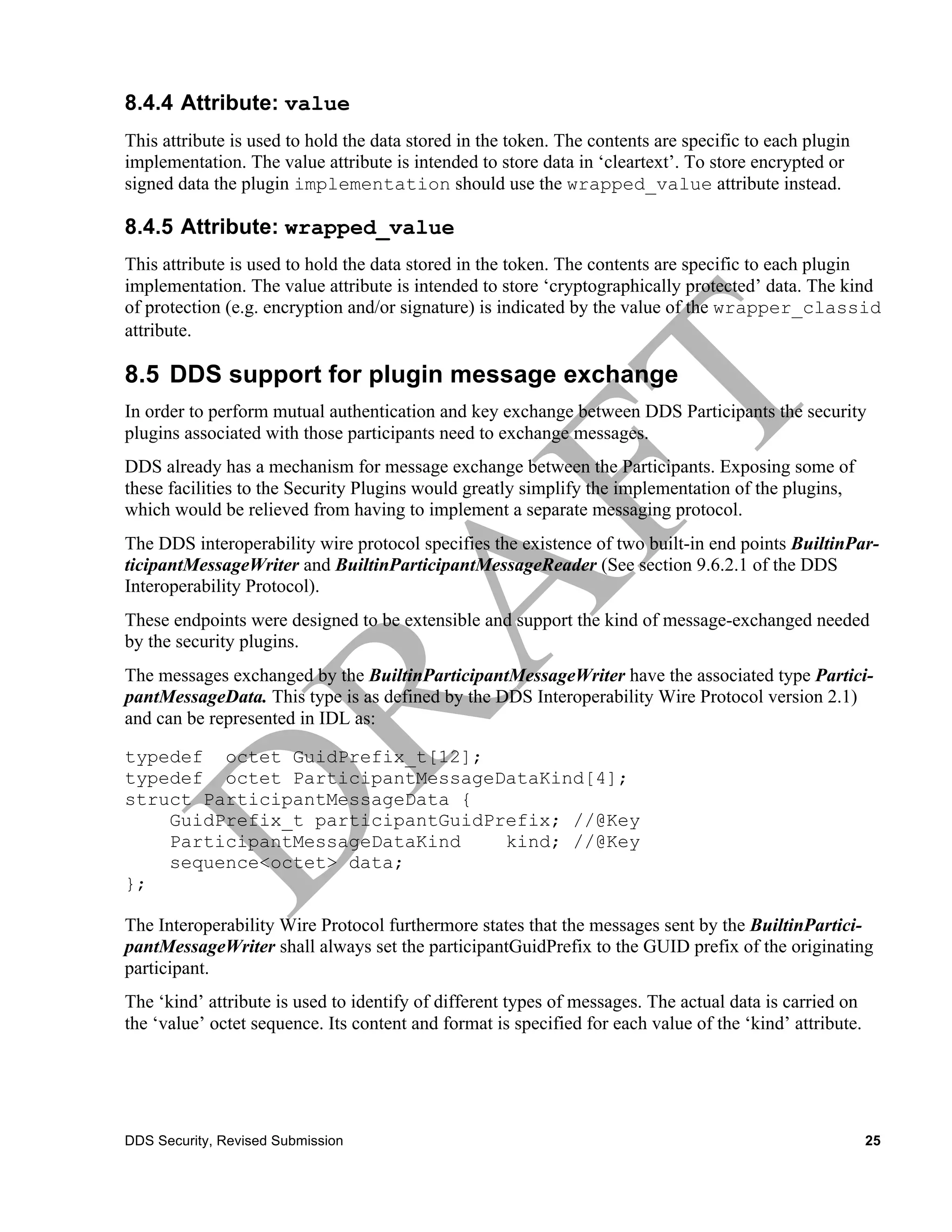 8.4.4 Attribute: value
This attribute is used to hold the data stored in the token. The contents are specific to each plugin
implementation. The value attribute is intended to store data in ‘cleartext’. To store encrypted or
signed data the plugin implementation should use the wrapped_value attribute instead.

8.4.5 Attribute: wrapped_value
This attribute is used to hold the data stored in the token. The contents are specific to each plugin
implementation. The value attribute is intended to store ‘cryptographically protected’ data. The kind
of protection (e.g. encryption and/or signature) is indicated by the value of the wrapper_classid
attribute.

8.5 DDS support for plugin message exchange
In order to perform mutual authentication and key exchange between DDS Participants the security
plugins associated with those participants need to exchange messages.
DDS already has a mechanism for message exchange between the Participants. Exposing some of
these facilities to the Security Plugins would greatly simplify the implementation of the plugins,
which would be relieved from having to implement a separate messaging protocol.
The DDS interoperability wire protocol specifies the existence of two built-in end points BuiltinPar-
ticipantMessageWriter and BuiltinParticipantMessageReader (See section 9.6.2.1 of the DDS
Interoperability Protocol).
These endpoints were designed to be extensible and support the kind of message-exchanged needed
by the security plugins.
The messages exchanged by the BuiltinParticipantMessageWriter have the associated type Partici-
pantMessageData. This type is as defined by the DDS Interoperability Wire Protocol version 2.1)
and can be represented in IDL as:

typedef octet GuidPrefix_t[12];
typedef octet ParticipantMessageDataKind[4];
struct ParticipantMessageData {
    GuidPrefix_t participantGuidPrefix; //@Key
    ParticipantMessageDataKind    kind; //@Key
    sequence<octet> data;
};

The Interoperability Wire Protocol furthermore states that the messages sent by the BuiltinPartici-
pantMessageWriter shall always set the participantGuidPrefix to the GUID prefix of the originating
participant.
The ‘kind’ attribute is used to identify of different types of messages. The actual data is carried on
the ‘value’ octet sequence. Its content and format is specified for each value of the ‘kind’ attribute.




DDS Security, Revised Submission                                                                          25
 