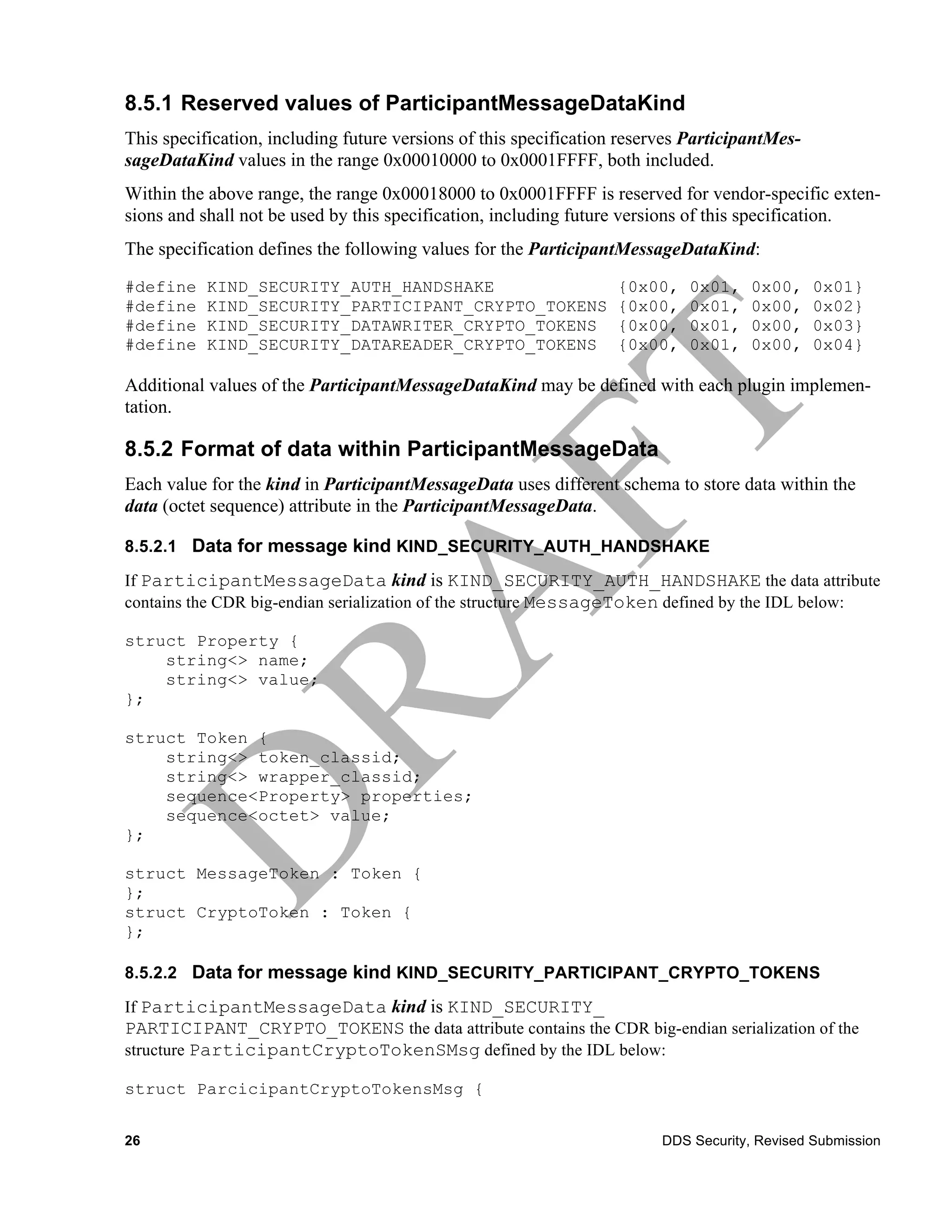 8.5.1 Reserved values of ParticipantMessageDataKind
This specification, including future versions of this specification reserves ParticipantMes-
sageDataKind values in the range 0x00010000 to 0x0001FFFF, both included.
Within the above range, the range 0x00018000 to 0x0001FFFF is reserved for vendor-specific exten-
sions and shall not be used by this specification, including future versions of this specification.
The specification defines the following values for the ParticipantMessageDataKind:
#define    KIND_SECURITY_AUTH_HANDSHAKE                            {0x00,    0x01,    0x00,    0x01}
#define    KIND_SECURITY_PARTICIPANT_CRYPTO_TOKENS                 {0x00,    0x01,    0x00,    0x02}
#define    KIND_SECURITY_DATAWRITER_CRYPTO_TOKENS                  {0x00,    0x01,    0x00,    0x03}
#define    KIND_SECURITY_DATAREADER_CRYPTO_TOKENS                  {0x00,    0x01,    0x00,    0x04}

Additional values of the ParticipantMessageDataKind may be defined with each plugin implemen-
tation.

8.5.2 Format of data within ParticipantMessageData
Each value for the kind in ParticipantMessageData uses different schema to store data within the
data (octet sequence) attribute in the ParticipantMessageData.

8.5.2.1 Data for message kind KIND_SECURITY_AUTH_HANDSHAKE

If ParticipantMessageData kind is KIND_SECURITY_AUTH_HANDSHAKE the data attribute
contains the CDR big-endian serialization of the structure MessageToken defined by the IDL below:

struct Property {
    string<> name;
    string<> value;
};

struct Token {
    string<> token_classid;
    string<> wrapper_classid;
    sequence<Property> properties;
    sequence<octet> value;
};

struct MessageToken : Token {
};
struct CryptoToken : Token {
};

8.5.2.2 Data for message kind KIND_SECURITY_PARTICIPANT_CRYPTO_TOKENS

If ParticipantMessageData kind is KIND_SECURITY_
PARTICIPANT_CRYPTO_TOKENS the data attribute contains the CDR big-endian serialization of the
structure ParticipantCryptoTokenSMsg defined by the IDL below:

struct ParcicipantCryptoTokensMsg {


26                                                                       DDS Security, Revised Submission
 