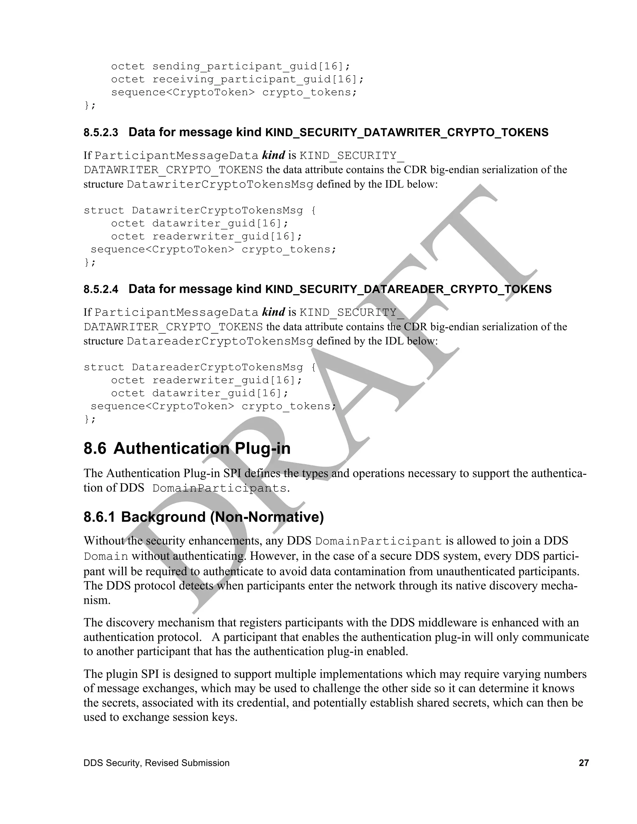 octet sending_participant_guid[16];
      octet receiving_participant_guid[16];
      sequence<CryptoToken> crypto_tokens;
};

8.5.2.3 Data for message kind KIND_SECURITY_DATAWRITER_CRYPTO_TOKENS

If ParticipantMessageData kind is KIND_SECURITY_
DATAWRITER_CRYPTO_TOKENS the data attribute contains the CDR big-endian serialization of the
structure DatawriterCryptoTokensMsg defined by the IDL below:

struct DatawriterCryptoTokensMsg {
    octet datawriter_guid[16];
    octet readerwriter_guid[16];
 sequence<CryptoToken> crypto_tokens;
};

8.5.2.4 Data for message kind KIND_SECURITY_DATAREADER_CRYPTO_TOKENS

If ParticipantMessageData kind is KIND_SECURITY_
DATAWRITER_CRYPTO_TOKENS the data attribute contains the CDR big-endian serialization of the
structure DatareaderCryptoTokensMsg defined by the IDL below:

struct DatareaderCryptoTokensMsg {
    octet readerwriter_guid[16];
    octet datawriter_guid[16];
 sequence<CryptoToken> crypto_tokens;
};

8.6 Authentication Plug-in
The Authentication Plug-in SPI defines the types and operations necessary to support the authentica-
tion of DDS DomainParticipants.

8.6.1 Background (Non-Normative)
Without the security enhancements, any DDS DomainParticipant is allowed to join a DDS
Domain without authenticating. However, in the case of a secure DDS system, every DDS partici-
pant will be required to authenticate to avoid data contamination from unauthenticated participants.
The DDS protocol detects when participants enter the network through its native discovery mecha-
nism.
The discovery mechanism that registers participants with the DDS middleware is enhanced with an
authentication protocol. A participant that enables the authentication plug-in will only communicate
to another participant that has the authentication plug-in enabled.
The plugin SPI is designed to support multiple implementations which may require varying numbers
of message exchanges, which may be used to challenge the other side so it can determine it knows
the secrets, associated with its credential, and potentially establish shared secrets, which can then be
used to exchange session keys.


DDS Security, Revised Submission                                                                      27
 