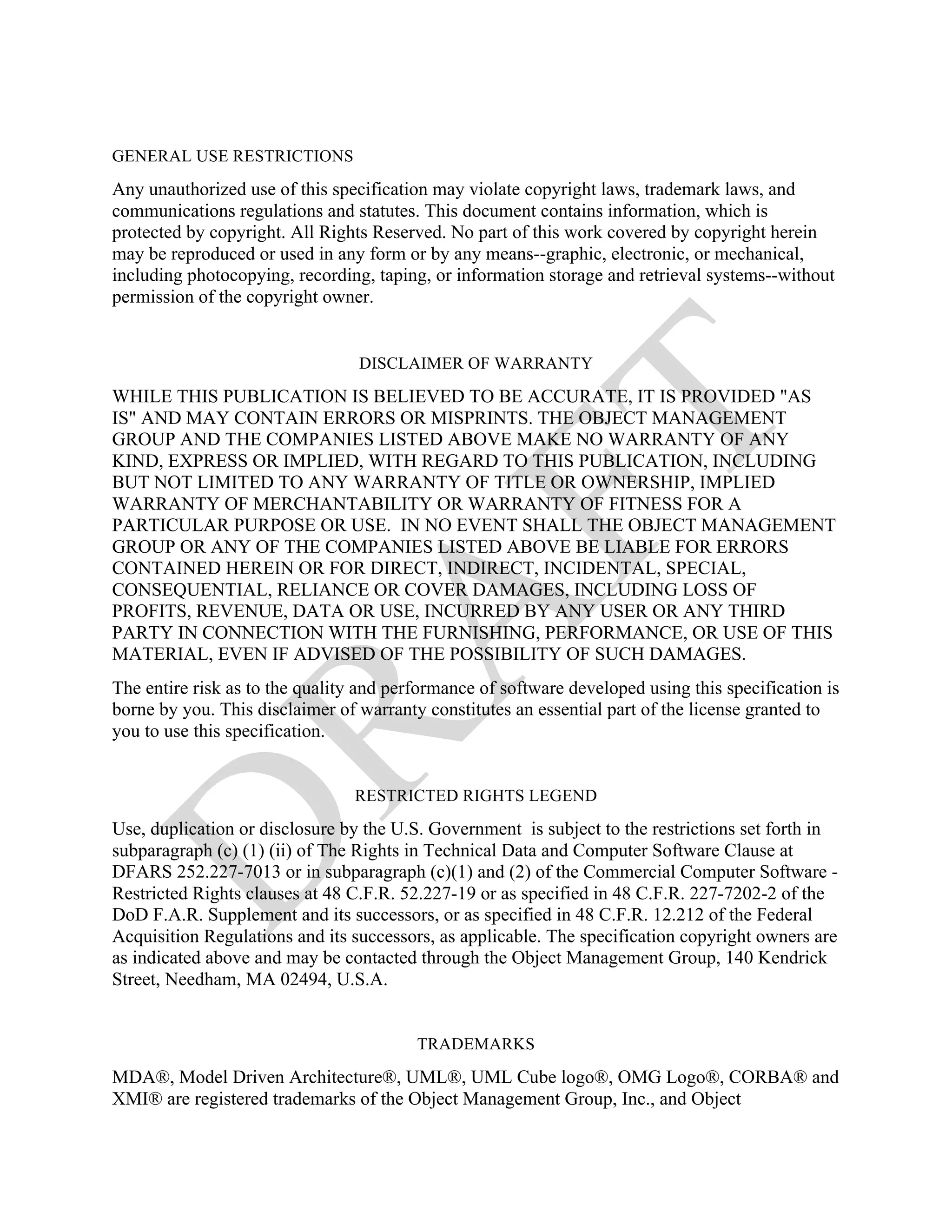 GENERAL USE RESTRICTIONS

Any unauthorized use of this specification may violate copyright laws, trademark laws, and
communications regulations and statutes. This document contains information, which is
protected by copyright. All Rights Reserved. No part of this work covered by copyright herein
may be reproduced or used in any form or by any means--graphic, electronic, or mechanical,
including photocopying, recording, taping, or information storage and retrieval systems--without
permission of the copyright owner.


                                 DISCLAIMER OF WARRANTY
WHILE THIS PUBLICATION IS BELIEVED TO BE ACCURATE, IT IS PROVIDED "AS
IS" AND MAY CONTAIN ERRORS OR MISPRINTS. THE OBJECT MANAGEMENT
GROUP AND THE COMPANIES LISTED ABOVE MAKE NO WARRANTY OF ANY
KIND, EXPRESS OR IMPLIED, WITH REGARD TO THIS PUBLICATION, INCLUDING
BUT NOT LIMITED TO ANY WARRANTY OF TITLE OR OWNERSHIP, IMPLIED
WARRANTY OF MERCHANTABILITY OR WARRANTY OF FITNESS FOR A
PARTICULAR PURPOSE OR USE. IN NO EVENT SHALL THE OBJECT MANAGEMENT
GROUP OR ANY OF THE COMPANIES LISTED ABOVE BE LIABLE FOR ERRORS
CONTAINED HEREIN OR FOR DIRECT, INDIRECT, INCIDENTAL, SPECIAL,
CONSEQUENTIAL, RELIANCE OR COVER DAMAGES, INCLUDING LOSS OF
PROFITS, REVENUE, DATA OR USE, INCURRED BY ANY USER OR ANY THIRD
PARTY IN CONNECTION WITH THE FURNISHING, PERFORMANCE, OR USE OF THIS
MATERIAL, EVEN IF ADVISED OF THE POSSIBILITY OF SUCH DAMAGES.
The entire risk as to the quality and performance of software developed using this specification is
borne by you. This disclaimer of warranty constitutes an essential part of the license granted to
you to use this specification.


                                 RESTRICTED RIGHTS LEGEND
Use, duplication or disclosure by the U.S. Government is subject to the restrictions set forth in
subparagraph (c) (1) (ii) of The Rights in Technical Data and Computer Software Clause at
DFARS 252.227-7013 or in subparagraph (c)(1) and (2) of the Commercial Computer Software -
Restricted Rights clauses at 48 C.F.R. 52.227-19 or as specified in 48 C.F.R. 227-7202-2 of the
DoD F.A.R. Supplement and its successors, or as specified in 48 C.F.R. 12.212 of the Federal
Acquisition Regulations and its successors, as applicable. The specification copyright owners are
as indicated above and may be contacted through the Object Management Group, 140 Kendrick
Street, Needham, MA 02494, U.S.A.


                                         TRADEMARKS

MDA®, Model Driven Architecture®, UML®, UML Cube logo®, OMG Logo®, CORBA® and
XMI® are registered trademarks of the Object Management Group, Inc., and Object
 