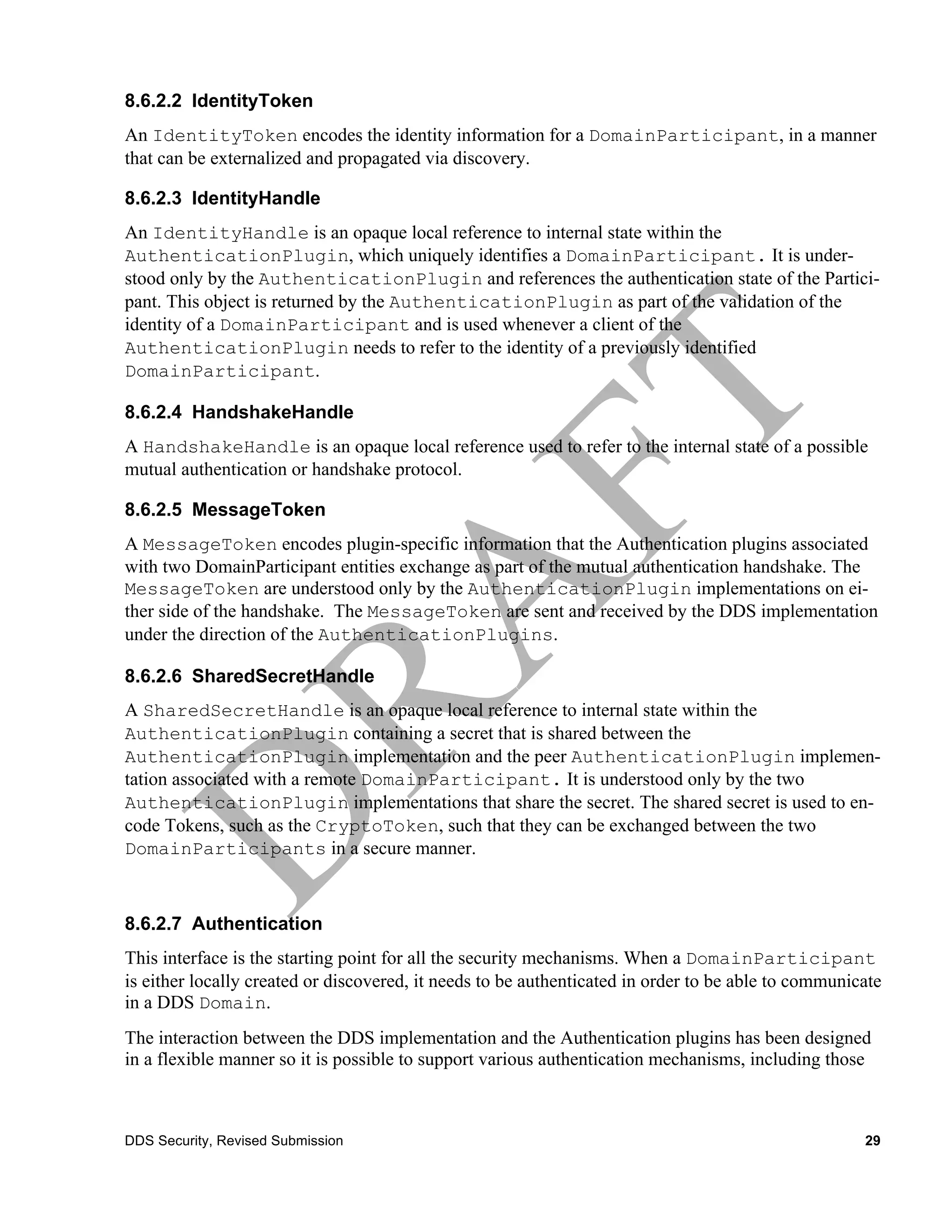 8.6.2.2 IdentityToken
An IdentityToken encodes the identity information for a DomainParticipant, in a manner
that can be externalized and propagated via discovery.

8.6.2.3 IdentityHandle
An IdentityHandle is an opaque local reference to internal state within the
AuthenticationPlugin, which uniquely identifies a DomainParticipant. It is under-
stood only by the AuthenticationPlugin and references the authentication state of the Partici-
pant. This object is returned by the AuthenticationPlugin as part of the validation of the
identity of a DomainParticipant and is used whenever a client of the
AuthenticationPlugin needs to refer to the identity of a previously identified
DomainParticipant.

8.6.2.4 HandshakeHandle
A HandshakeHandle is an opaque local reference used to refer to the internal state of a possible
mutual authentication or handshake protocol.

8.6.2.5 MessageToken
A MessageToken encodes plugin-specific information that the Authentication plugins associated
with two DomainParticipant entities exchange as part of the mutual authentication handshake. The
MessageToken are understood only by the AuthenticationPlugin implementations on ei-
ther side of the handshake. The MessageToken are sent and received by the DDS implementation
under the direction of the AuthenticationPlugins.

8.6.2.6 SharedSecretHandle
A SharedSecretHandle is an opaque local reference to internal state within the
AuthenticationPlugin containing a secret that is shared between the
AuthenticationPlugin implementation and the peer AuthenticationPlugin implemen-
tation associated with a remote DomainParticipant. It is understood only by the two
AuthenticationPlugin implementations that share the secret. The shared secret is used to en-
code Tokens, such as the CryptoToken, such that they can be exchanged between the two
DomainParticipants in a secure manner.



8.6.2.7 Authentication
This interface is the starting point for all the security mechanisms. When a DomainParticipant
is either locally created or discovered, it needs to be authenticated in order to be able to communicate
in a DDS Domain.
The interaction between the DDS implementation and the Authentication plugins has been designed
in a flexible manner so it is possible to support various authentication mechanisms, including those



DDS Security, Revised Submission                                                                     29
 
