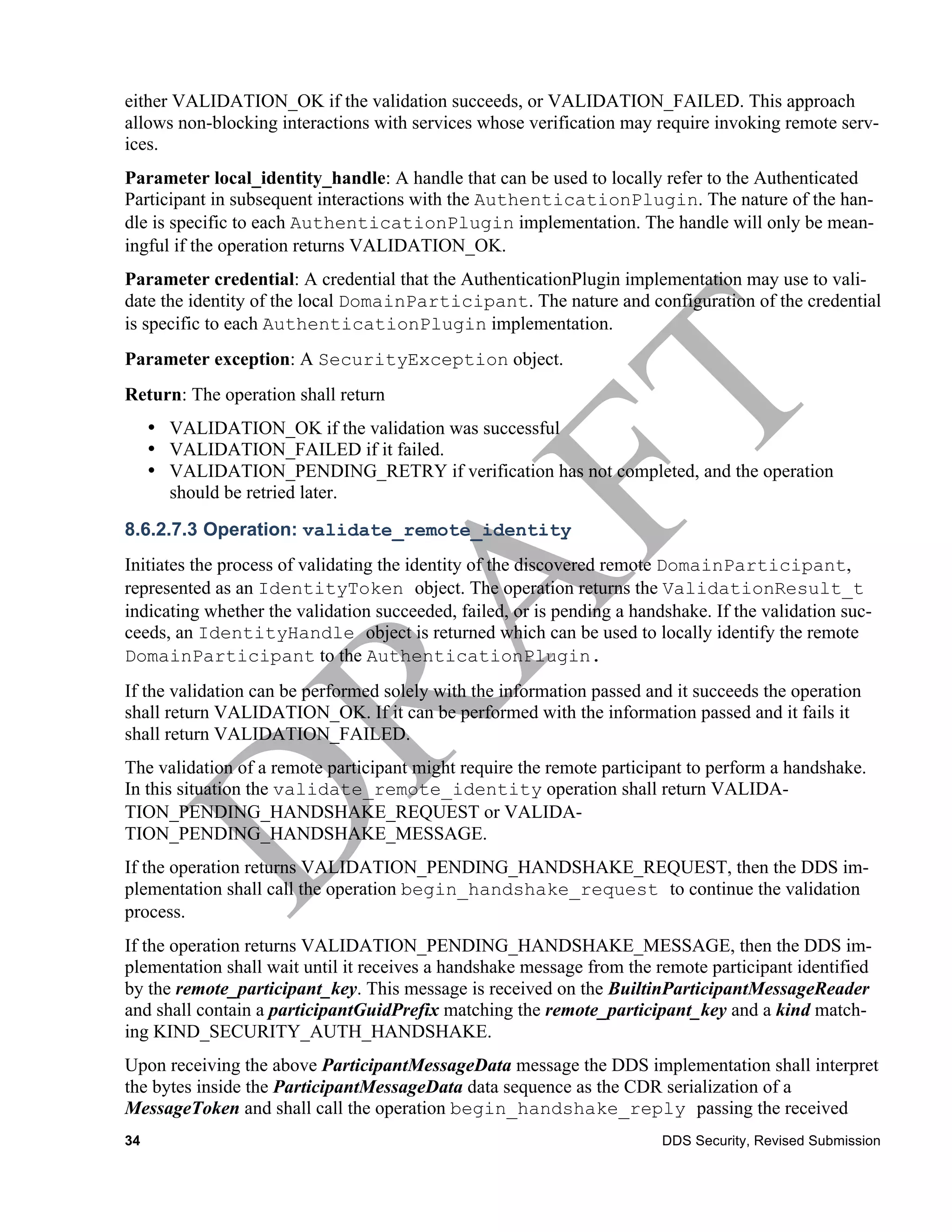 either VALIDATION_OK if the validation succeeds, or VALIDATION_FAILED. This approach
allows non-blocking interactions with services whose verification may require invoking remote serv-
ices.
Parameter local_identity_handle: A handle that can be used to locally refer to the Authenticated
Participant in subsequent interactions with the AuthenticationPlugin. The nature of the han-
dle is specific to each AuthenticationPlugin implementation. The handle will only be mean-
ingful if the operation returns VALIDATION_OK.
Parameter credential: A credential that the AuthenticationPlugin implementation may use to vali-
date the identity of the local DomainParticipant. The nature and configuration of the credential
is specific to each AuthenticationPlugin implementation.
Parameter exception: A SecurityException object.
Return: The operation shall return
     • VALIDATION_OK if the validation was successful
     • VALIDATION_FAILED if it failed.
     • VALIDATION_PENDING_RETRY if verification has not completed, and the operation
       should be retried later.
8.6.2.7.3 Operation: validate_remote_identity
Initiates the process of validating the identity of the discovered remote DomainParticipant,
represented as an IdentityToken object. The operation returns the ValidationResult_t
indicating whether the validation succeeded, failed, or is pending a handshake. If the validation suc-
ceeds, an IdentityHandle object is returned which can be used to locally identify the remote
DomainParticipant to the AuthenticationPlugin.
If the validation can be performed solely with the information passed and it succeeds the operation
shall return VALIDATION_OK. If it can be performed with the information passed and it fails it
shall return VALIDATION_FAILED.
The validation of a remote participant might require the remote participant to perform a handshake.
In this situation the validate_remote_identity operation shall return VALIDA-
TION_PENDING_HANDSHAKE_REQUEST or VALIDA-
TION_PENDING_HANDSHAKE_MESSAGE.
If the operation returns VALIDATION_PENDING_HANDSHAKE_REQUEST, then the DDS im-
plementation shall call the operation begin_handshake_request to continue the validation
process.
If the operation returns VALIDATION_PENDING_HANDSHAKE_MESSAGE, then the DDS im-
plementation shall wait until it receives a handshake message from the remote participant identified
by the remote_participant_key. This message is received on the BuiltinParticipantMessageReader
and shall contain a participantGuidPrefix matching the remote_participant_key and a kind match-
ing KIND_SECURITY_AUTH_HANDSHAKE.
Upon receiving the above ParticipantMessageData message the DDS implementation shall interpret
the bytes inside the ParticipantMessageData data sequence as the CDR serialization of a
MessageToken and shall call the operation begin_handshake_reply passing the received
34                                                                       DDS Security, Revised Submission
 