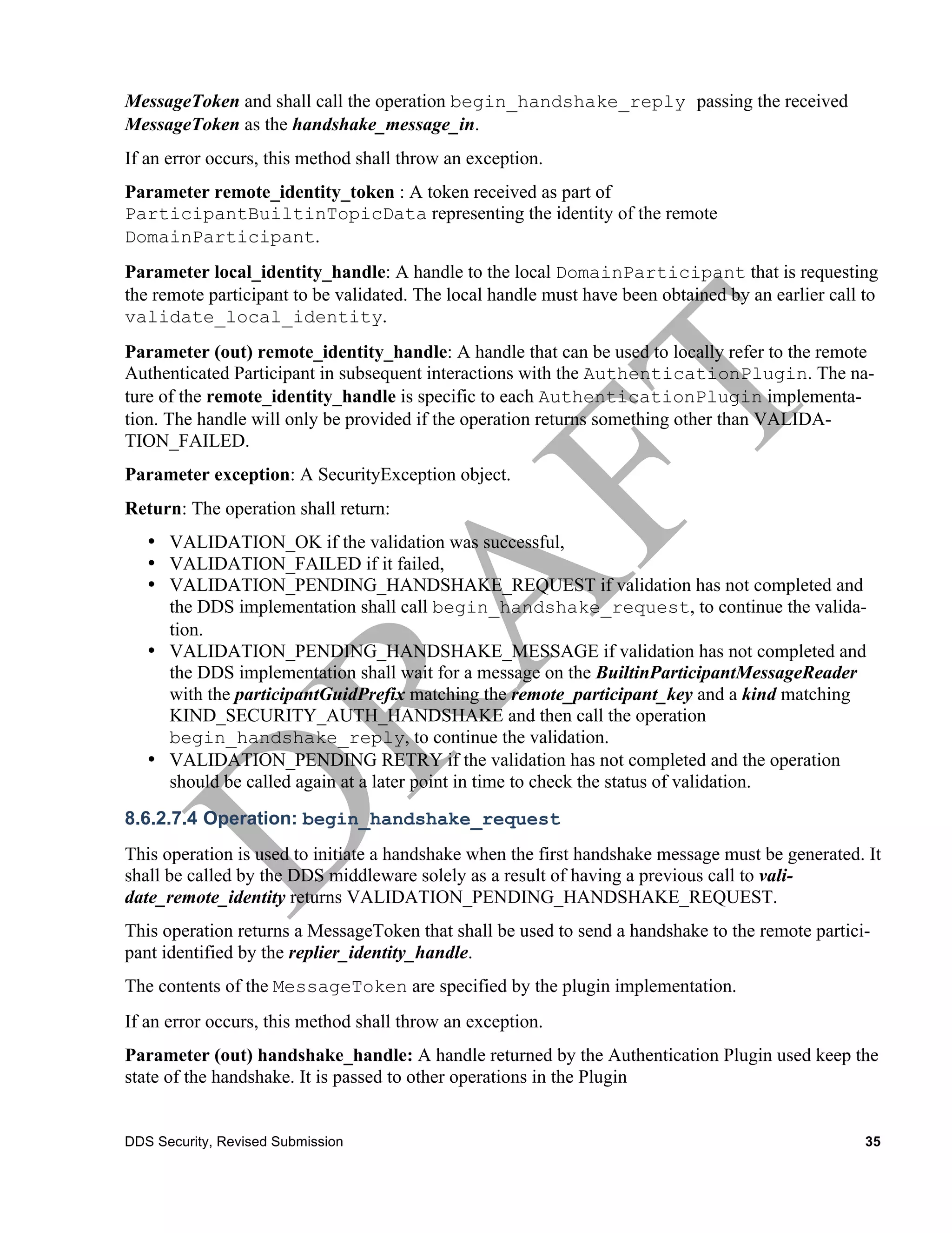 MessageToken and shall call the operation begin_handshake_reply passing the received
MessageToken as the handshake_message_in.
If an error occurs, this method shall throw an exception.
Parameter remote_identity_token : A token received as part of
ParticipantBuiltinTopicData representing the identity of the remote
DomainParticipant.
Parameter local_identity_handle: A handle to the local DomainParticipant that is requesting
the remote participant to be validated. The local handle must have been obtained by an earlier call to
validate_local_identity.
Parameter (out) remote_identity_handle: A handle that can be used to locally refer to the remote
Authenticated Participant in subsequent interactions with the AuthenticationPlugin. The na-
ture of the remote_identity_handle is specific to each AuthenticationPlugin implementa-
tion. The handle will only be provided if the operation returns something other than VALIDA-
TION_FAILED.
Parameter exception: A SecurityException object.
Return: The operation shall return:
   • VALIDATION_OK if the validation was successful,
   • VALIDATION_FAILED if it failed,
   • VALIDATION_PENDING_HANDSHAKE_REQUEST if validation has not completed and
     the DDS implementation shall call begin_handshake_request, to continue the valida-
     tion.
   • VALIDATION_PENDING_HANDSHAKE_MESSAGE if validation has not completed and
     the DDS implementation shall wait for a message on the BuiltinParticipantMessageReader
     with the participantGuidPrefix matching the remote_participant_key and a kind matching
     KIND_SECURITY_AUTH_HANDSHAKE and then call the operation
     begin_handshake_reply, to continue the validation.
   • VALIDATION_PENDING RETRY if the validation has not completed and the operation
     should be called again at a later point in time to check the status of validation.
8.6.2.7.4 Operation: begin_handshake_request
This operation is used to initiate a handshake when the first handshake message must be generated. It
shall be called by the DDS middleware solely as a result of having a previous call to vali-
date_remote_identity returns VALIDATION_PENDING_HANDSHAKE_REQUEST.
This operation returns a MessageToken that shall be used to send a handshake to the remote partici-
pant identified by the replier_identity_handle.
The contents of the MessageToken are specified by the plugin implementation.
If an error occurs, this method shall throw an exception.
Parameter (out) handshake_handle: A handle returned by the Authentication Plugin used keep the
state of the handshake. It is passed to other operations in the Plugin


DDS Security, Revised Submission                                                                    35
 