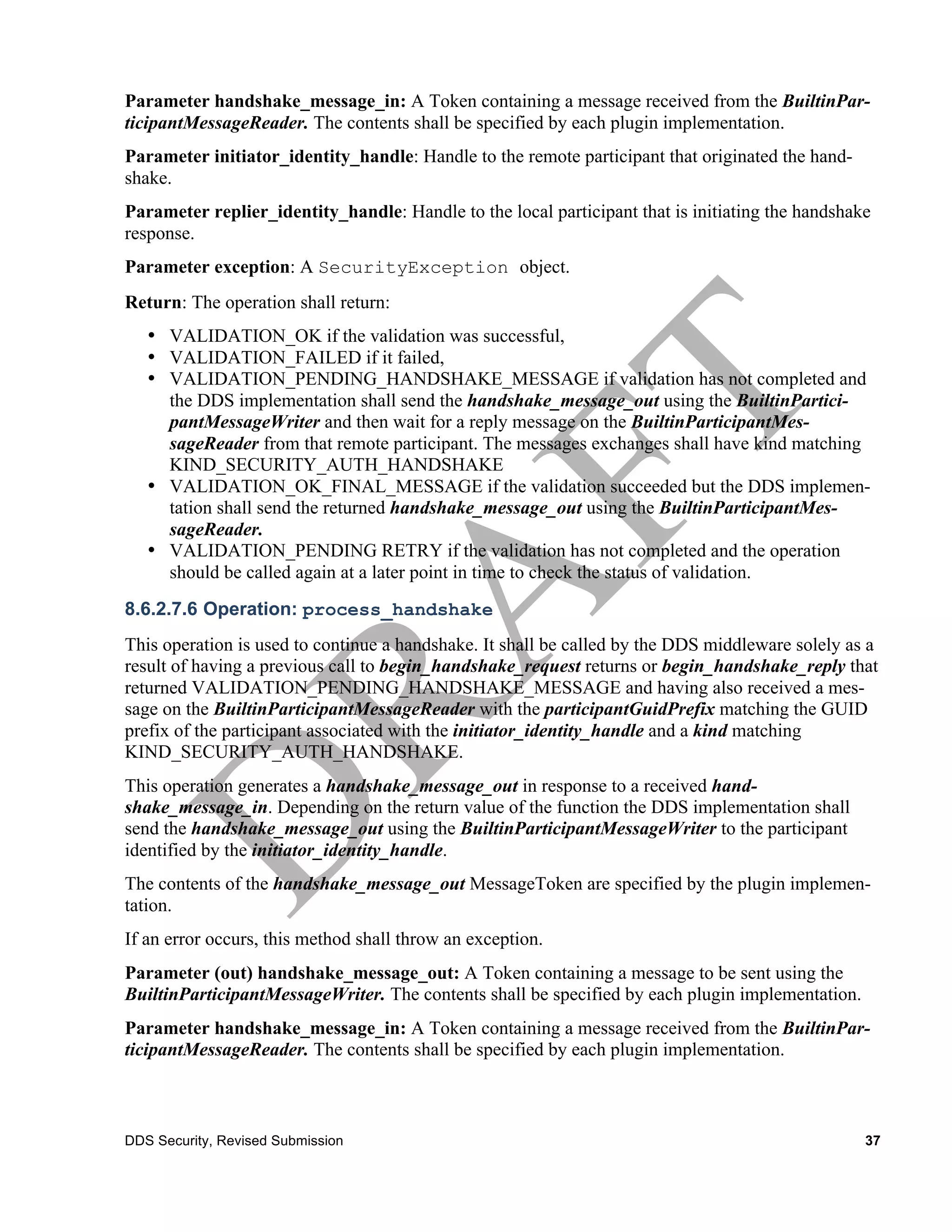 Parameter handshake_message_in: A Token containing a message received from the BuiltinPar-
ticipantMessageReader. The contents shall be specified by each plugin implementation.
Parameter initiator_identity_handle: Handle to the remote participant that originated the hand-
shake.
Parameter replier_identity_handle: Handle to the local participant that is initiating the handshake
response.
Parameter exception: A SecurityException object.
Return: The operation shall return:
   • VALIDATION_OK if the validation was successful,
   • VALIDATION_FAILED if it failed,
   • VALIDATION_PENDING_HANDSHAKE_MESSAGE if validation has not completed and
     the DDS implementation shall send the handshake_message_out using the BuiltinPartici-
     pantMessageWriter and then wait for a reply message on the BuiltinParticipantMes-
     sageReader from that remote participant. The messages exchanges shall have kind matching
     KIND_SECURITY_AUTH_HANDSHAKE
   • VALIDATION_OK_FINAL_MESSAGE if the validation succeeded but the DDS implemen-
     tation shall send the returned handshake_message_out using the BuiltinParticipantMes-
     sageReader.
   • VALIDATION_PENDING RETRY if the validation has not completed and the operation
     should be called again at a later point in time to check the status of validation.
8.6.2.7.6 Operation: process_handshake
This operation is used to continue a handshake. It shall be called by the DDS middleware solely as a
result of having a previous call to begin_handshake_request returns or begin_handshake_reply that
returned VALIDATION_PENDING_HANDSHAKE_MESSAGE and having also received a mes-
sage on the BuiltinParticipantMessageReader with the participantGuidPrefix matching the GUID
prefix of the participant associated with the initiator_identity_handle and a kind matching
KIND_SECURITY_AUTH_HANDSHAKE.
This operation generates a handshake_message_out in response to a received hand-
shake_message_in. Depending on the return value of the function the DDS implementation shall
send the handshake_message_out using the BuiltinParticipantMessageWriter to the participant
identified by the initiator_identity_handle.
The contents of the handshake_message_out MessageToken are specified by the plugin implemen-
tation.
If an error occurs, this method shall throw an exception.
Parameter (out) handshake_message_out: A Token containing a message to be sent using the
BuiltinParticipantMessageWriter. The contents shall be specified by each plugin implementation.
Parameter handshake_message_in: A Token containing a message received from the BuiltinPar-
ticipantMessageReader. The contents shall be specified by each plugin implementation.



DDS Security, Revised Submission                                                                  37
 