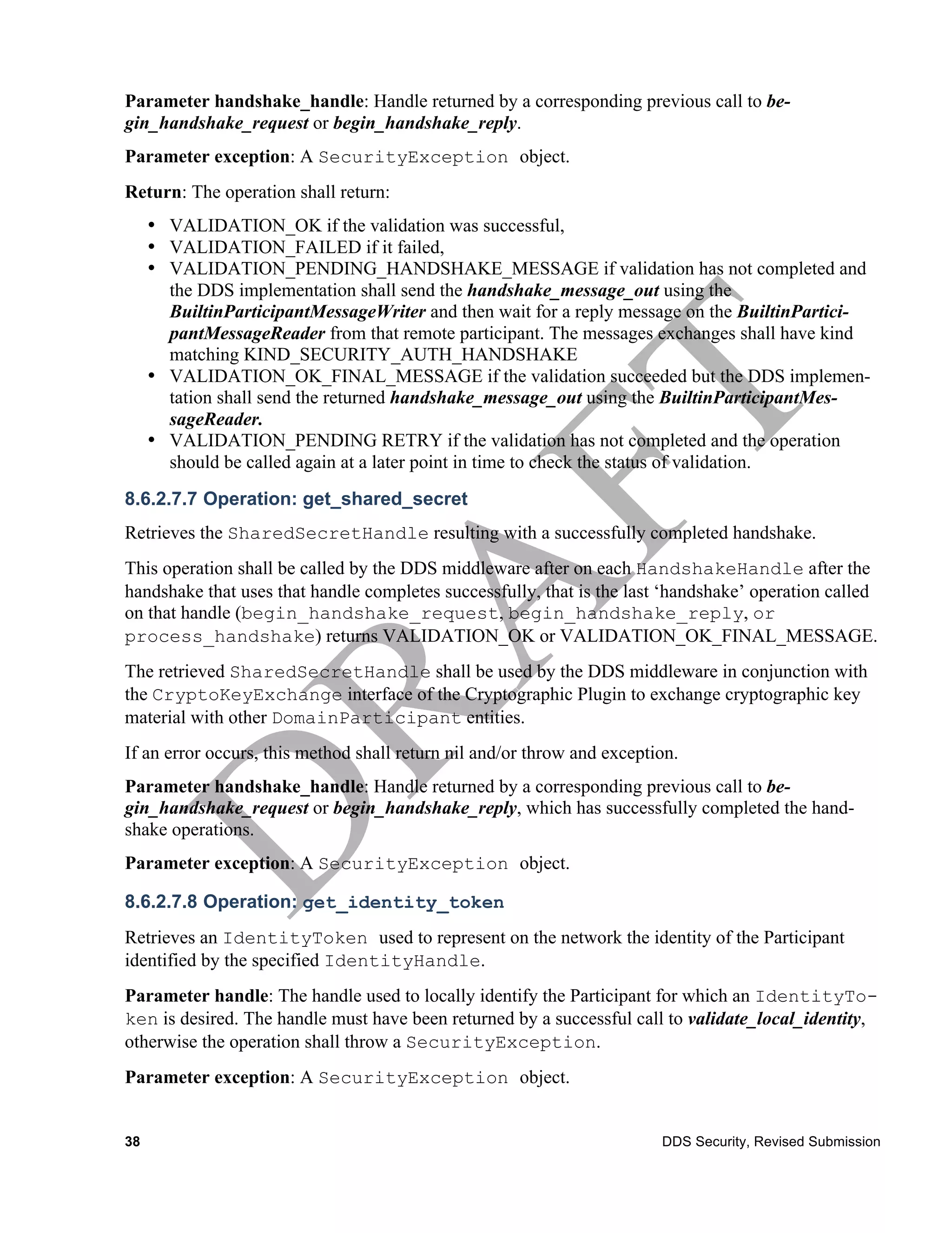 Parameter handshake_handle: Handle returned by a corresponding previous call to be-
gin_handshake_request or begin_handshake_reply.
Parameter exception: A SecurityException object.
Return: The operation shall return:
     • VALIDATION_OK if the validation was successful,
     • VALIDATION_FAILED if it failed,
     • VALIDATION_PENDING_HANDSHAKE_MESSAGE if validation has not completed and
       the DDS implementation shall send the handshake_message_out using the
       BuiltinParticipantMessageWriter and then wait for a reply message on the BuiltinPartici-
       pantMessageReader from that remote participant. The messages exchanges shall have kind
       matching KIND_SECURITY_AUTH_HANDSHAKE
     • VALIDATION_OK_FINAL_MESSAGE if the validation succeeded but the DDS implemen-
       tation shall send the returned handshake_message_out using the BuiltinParticipantMes-
       sageReader.
     • VALIDATION_PENDING RETRY if the validation has not completed and the operation
       should be called again at a later point in time to check the status of validation.
8.6.2.7.7 Operation: get_shared_secret
Retrieves the SharedSecretHandle resulting with a successfully completed handshake.
This operation shall be called by the DDS middleware after on each HandshakeHandle after the
handshake that uses that handle completes successfully, that is the last ‘handshake’ operation called
on that handle (begin_handshake_request, begin_handshake_reply, or
process_handshake) returns VALIDATION_OK or VALIDATION_OK_FINAL_MESSAGE.
The retrieved SharedSecretHandle shall be used by the DDS middleware in conjunction with
the CryptoKeyExchange interface of the Cryptographic Plugin to exchange cryptographic key
material with other DomainParticipant entities.
If an error occurs, this method shall return nil and/or throw and exception.
Parameter handshake_handle: Handle returned by a corresponding previous call to be-
gin_handshake_request or begin_handshake_reply, which has successfully completed the hand-
shake operations.
Parameter exception: A SecurityException object.

8.6.2.7.8 Operation: get_identity_token
Retrieves an IdentityToken used to represent on the network the identity of the Participant
identified by the specified IdentityHandle.
Parameter handle: The handle used to locally identify the Participant for which an IdentityTo-
ken is desired. The handle must have been returned by a successful call to validate_local_identity,
otherwise the operation shall throw a SecurityException.
Parameter exception: A SecurityException object.


38                                                                       DDS Security, Revised Submission
 