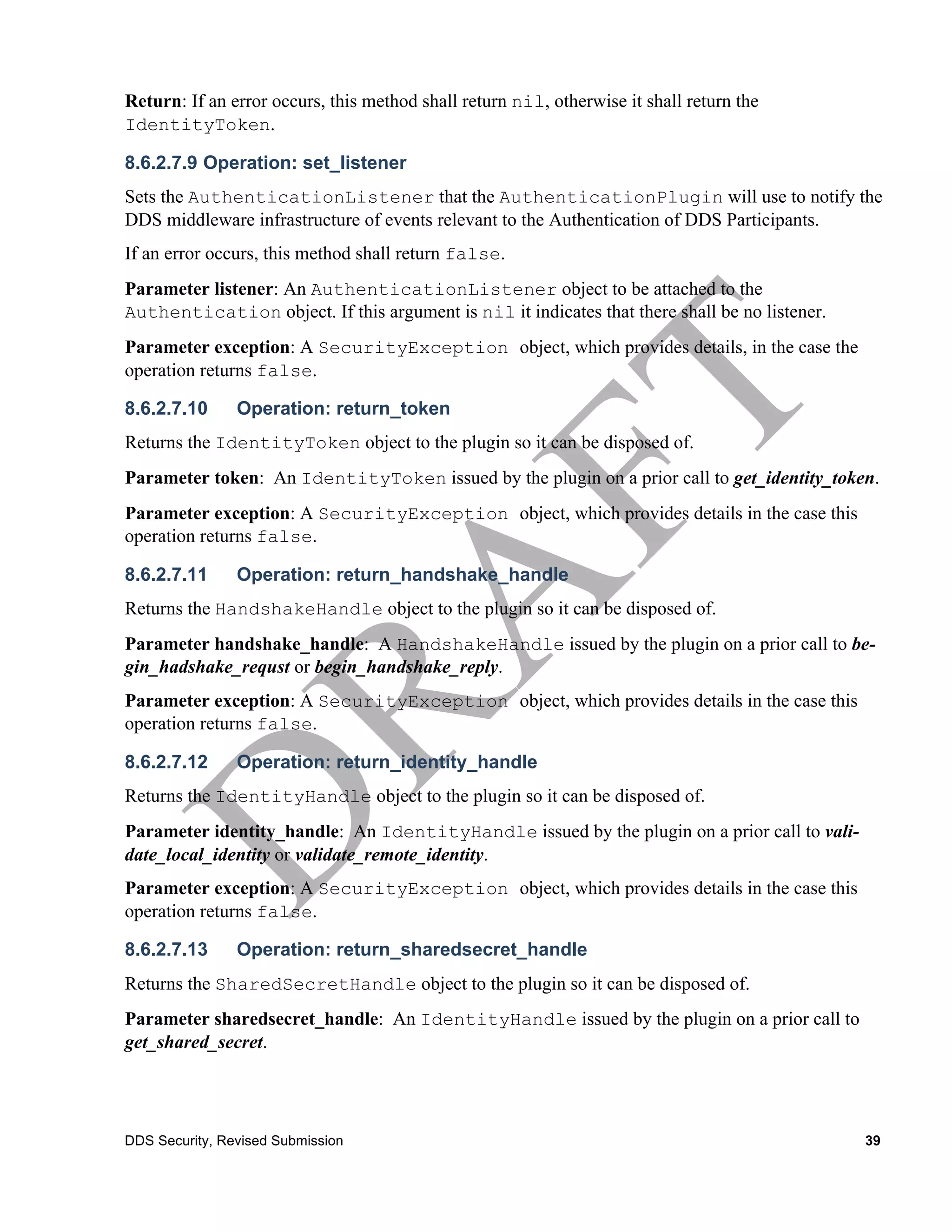 Return: If an error occurs, this method shall return nil, otherwise it shall return the
IdentityToken.

8.6.2.7.9 Operation: set_listener
Sets the AuthenticationListener that the AuthenticationPlugin will use to notify the
DDS middleware infrastructure of events relevant to the Authentication of DDS Participants.
If an error occurs, this method shall return false.
Parameter listener: An AuthenticationListener object to be attached to the
Authentication object. If this argument is nil it indicates that there shall be no listener.
Parameter exception: A SecurityException object, which provides details, in the case the
operation returns false.

8.6.2.7.10      Operation: return_token
Returns the IdentityToken object to the plugin so it can be disposed of.
Parameter token: An IdentityToken issued by the plugin on a prior call to get_identity_token.
Parameter exception: A SecurityException object, which provides details in the case this
operation returns false.

8.6.2.7.11      Operation: return_handshake_handle
Returns the HandshakeHandle object to the plugin so it can be disposed of.
Parameter handshake_handle: A HandshakeHandle issued by the plugin on a prior call to be-
gin_hadshake_requst or begin_handshake_reply.
Parameter exception: A SecurityException object, which provides details in the case this
operation returns false.

8.6.2.7.12      Operation: return_identity_handle
Returns the IdentityHandle object to the plugin so it can be disposed of.
Parameter identity_handle: An IdentityHandle issued by the plugin on a prior call to vali-
date_local_identity or validate_remote_identity.
Parameter exception: A SecurityException object, which provides details in the case this
operation returns false.

8.6.2.7.13      Operation: return_sharedsecret_handle
Returns the SharedSecretHandle object to the plugin so it can be disposed of.
Parameter sharedsecret_handle: An IdentityHandle issued by the plugin on a prior call to
get_shared_secret.




DDS Security, Revised Submission                                                               39
 