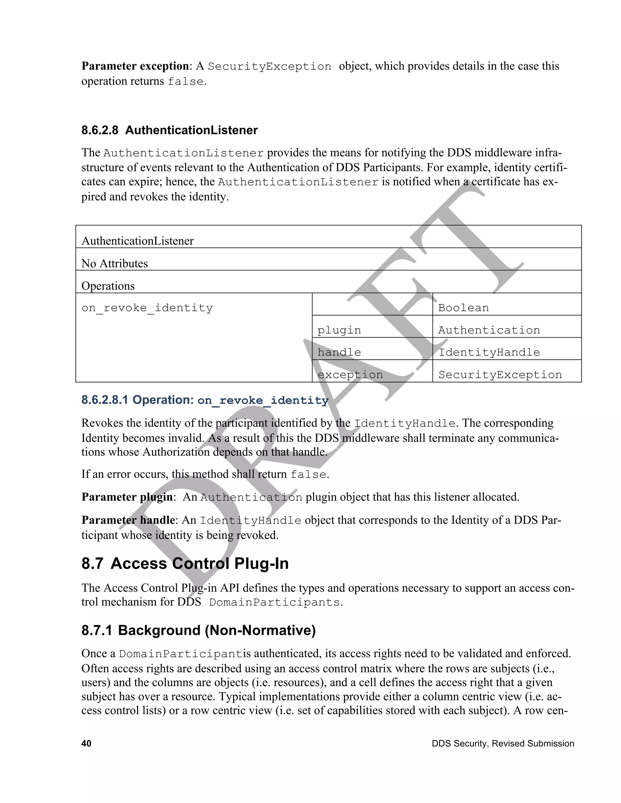 Parameter exception: A SecurityException object, which provides details in the case this
operation returns false.



8.6.2.8 AuthenticationListener
The AuthenticationListener provides the means for notifying the DDS middleware infra-
structure of events relevant to the Authentication of DDS Participants. For example, identity certifi-
cates can expire; hence, the AuthenticationListener is notified when a certificate has ex-
pired and revokes the identity.


AuthenticationListener
No Attributes
Operations
on_revoke_identity                                                          Boolean
                                                  plugin                    Authentication
                                                  handle                    IdentityHandle
                                                  exception                 SecurityException

8.6.2.8.1 Operation: on_revoke_identity
Revokes the identity of the participant identified by the IdentityHandle. The corresponding
Identity becomes invalid. As a result of this the DDS middleware shall terminate any communica-
tions whose Authorization depends on that handle.
If an error occurs, this method shall return false.
Parameter plugin: An Authentication plugin object that has this listener allocated.
Parameter handle: An IdentityHandle object that corresponds to the Identity of a DDS Par-
ticipant whose identity is being revoked.

8.7 Access Control Plug-In
The Access Control Plug-in API defines the types and operations necessary to support an access con-
trol mechanism for DDS DomainParticipants.

8.7.1 Background (Non-Normative)
Once a DomainParticipantis authenticated, its access rights need to be validated and enforced.
Often access rights are described using an access control matrix where the rows are subjects (i.e.,
users) and the columns are objects (i.e. resources), and a cell defines the access right that a given
subject has over a resource. Typical implementations provide either a column centric view (i.e. ac-
cess control lists) or a row centric view (i.e. set of capabilities stored with each subject). A row cen-

40                                                                         DDS Security, Revised Submission
 