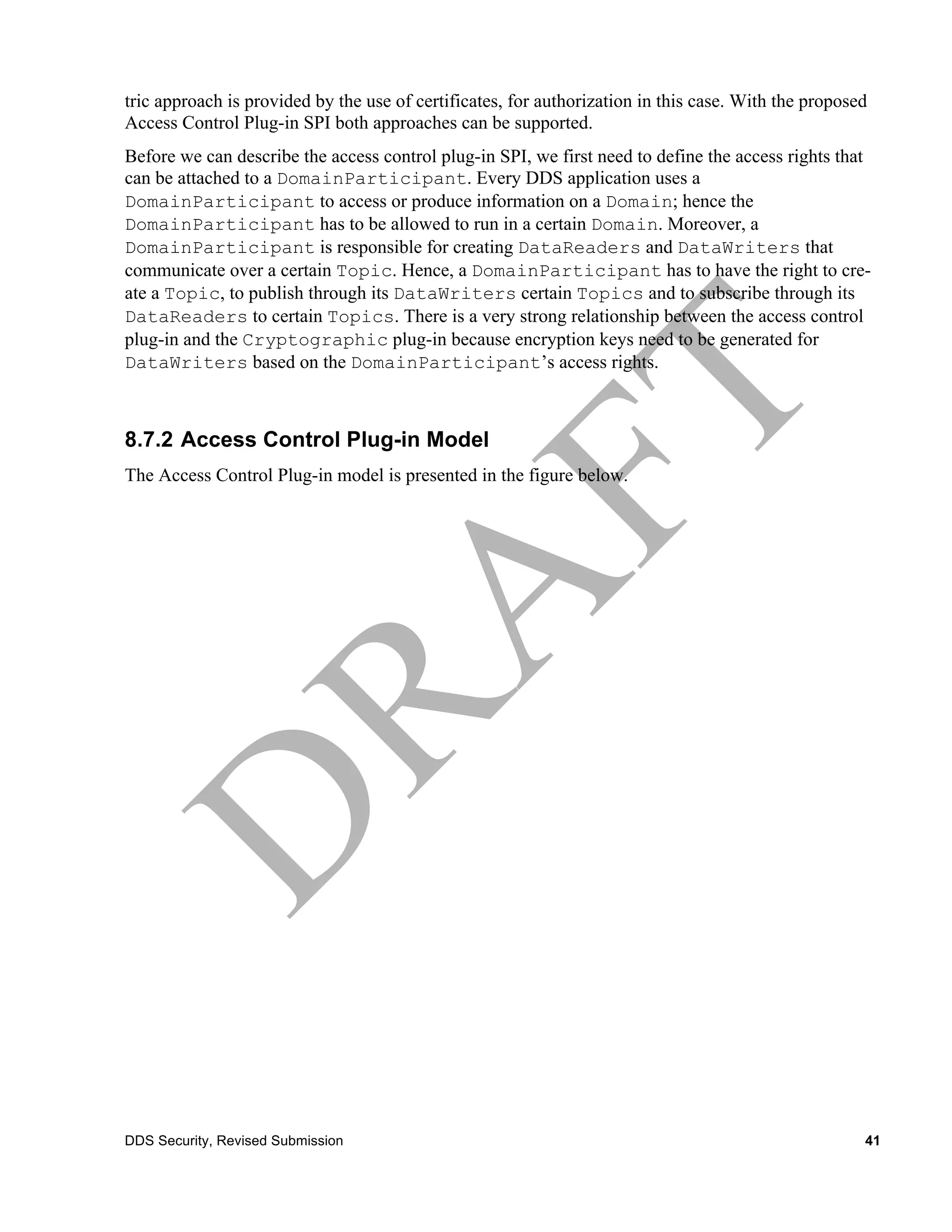 tric approach is provided by the use of certificates, for authorization in this case. With the proposed
Access Control Plug-in SPI both approaches can be supported.
Before we can describe the access control plug-in SPI, we first need to define the access rights that
can be attached to a DomainParticipant. Every DDS application uses a
DomainParticipant to access or produce information on a Domain; hence the
DomainParticipant has to be allowed to run in a certain Domain. Moreover, a
DomainParticipant is responsible for creating DataReaders and DataWriters that
communicate over a certain Topic. Hence, a DomainParticipant has to have the right to cre-
ate a Topic, to publish through its DataWriters certain Topics and to subscribe through its
DataReaders to certain Topics. There is a very strong relationship between the access control
plug-in and the Cryptographic plug-in because encryption keys need to be generated for
DataWriters based on the DomainParticipant’s access rights.



8.7.2 Access Control Plug-in Model
The Access Control Plug-in model is presented in the figure below.




DDS Security, Revised Submission                                                                      41
 