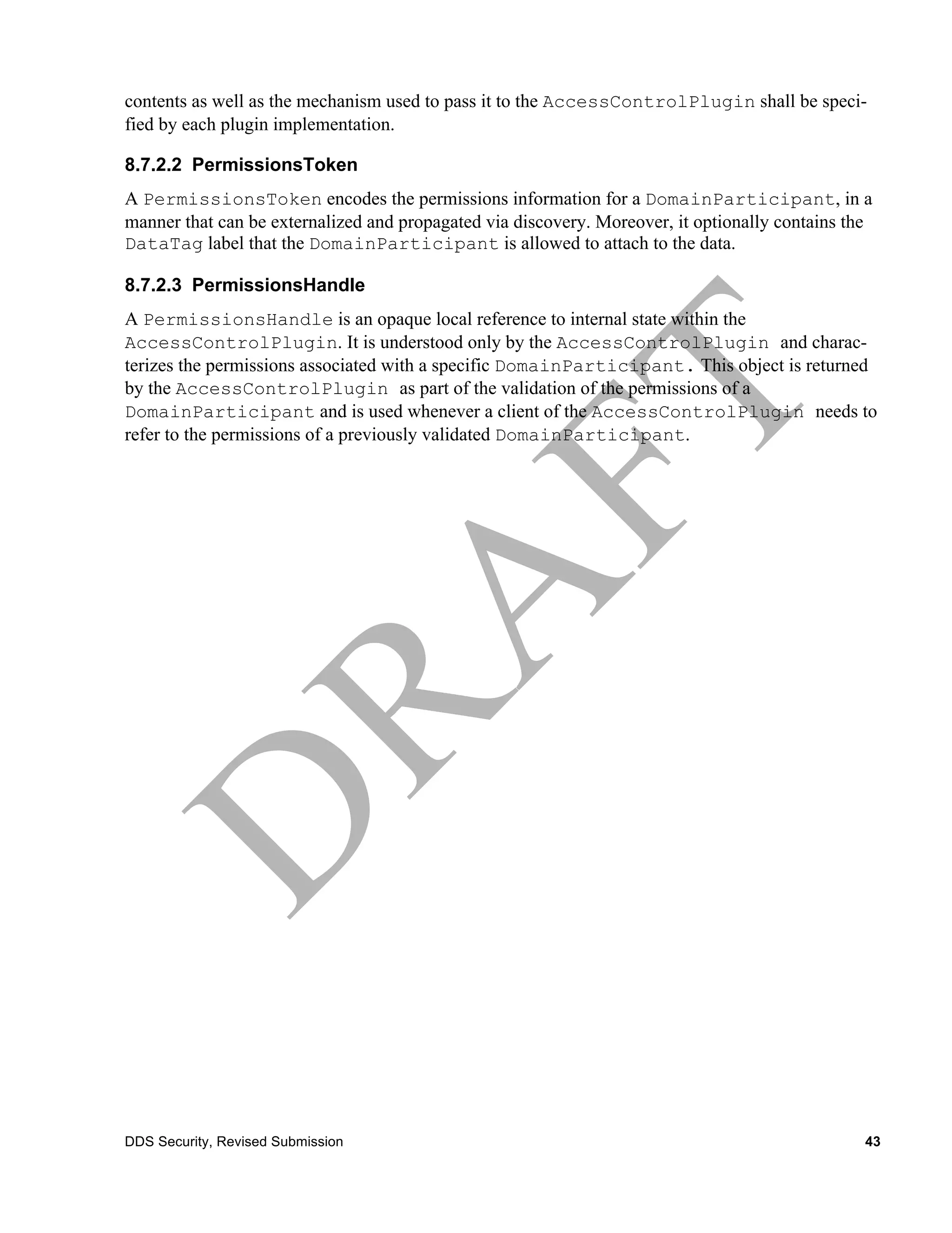 contents as well as the mechanism used to pass it to the AccessControlPlugin shall be speci-
fied by each plugin implementation.

8.7.2.2 PermissionsToken
A PermissionsToken encodes the permissions information for a DomainParticipant, in a
manner that can be externalized and propagated via discovery. Moreover, it optionally contains the
DataTag label that the DomainParticipant is allowed to attach to the data.

8.7.2.3 PermissionsHandle
A PermissionsHandle is an opaque local reference to internal state within the
AccessControlPlugin. It is understood only by the AccessControlPlugin and charac-
terizes the permissions associated with a specific DomainParticipant. This object is returned
by the AccessControlPlugin as part of the validation of the permissions of a
DomainParticipant and is used whenever a client of the AccessControlPlugin needs to
refer to the permissions of a previously validated DomainParticipant.




DDS Security, Revised Submission                                                                 43
 