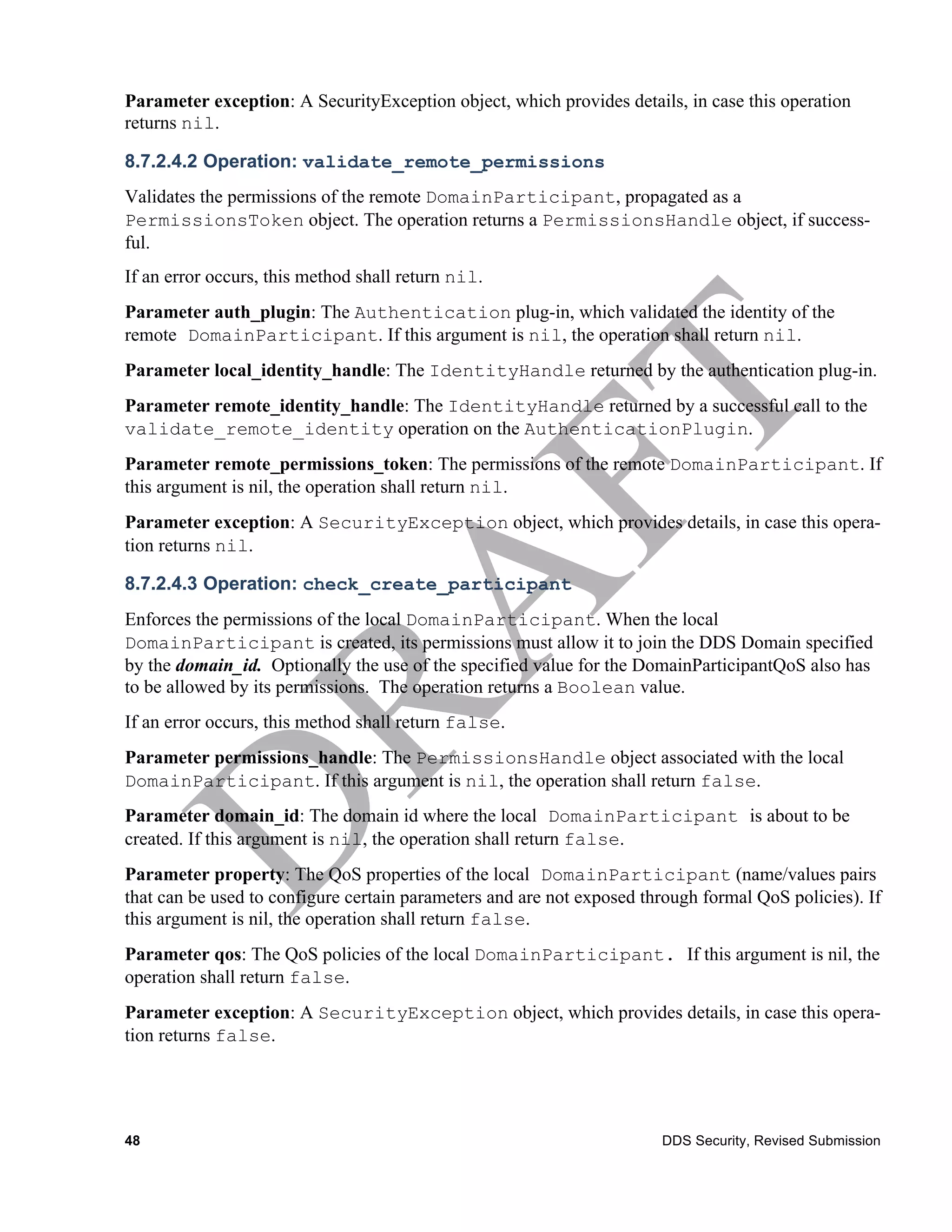 Parameter exception: A SecurityException object, which provides details, in case this operation
returns nil.

8.7.2.4.2 Operation: validate_remote_permissions
Validates the permissions of the remote DomainParticipant, propagated as a
PermissionsToken object. The operation returns a PermissionsHandle object, if success-
ful.
If an error occurs, this method shall return nil.
Parameter auth_plugin: The Authentication plug-in, which validated the identity of the
remote DomainParticipant. If this argument is nil, the operation shall return nil.
Parameter local_identity_handle: The IdentityHandle returned by the authentication plug-in.
Parameter remote_identity_handle: The IdentityHandle returned by a successful call to the
validate_remote_identity operation on the AuthenticationPlugin.
Parameter remote_permissions_token: The permissions of the remote DomainParticipant. If
this argument is nil, the operation shall return nil.
Parameter exception: A SecurityException object, which provides details, in case this opera-
tion returns nil.

8.7.2.4.3 Operation: check_create_participant
Enforces the permissions of the local DomainParticipant. When the local
DomainParticipant is created, its permissions must allow it to join the DDS Domain specified
by the domain_id. Optionally the use of the specified value for the DomainParticipantQoS also has
to be allowed by its permissions. The operation returns a Boolean value.
If an error occurs, this method shall return false.
Parameter permissions_handle: The PermissionsHandle object associated with the local
DomainParticipant. If this argument is nil, the operation shall return false.
Parameter domain_id: The domain id where the local DomainParticipant is about to be
created. If this argument is nil, the operation shall return false.
Parameter property: The QoS properties of the local DomainParticipant (name/values pairs
that can be used to configure certain parameters and are not exposed through formal QoS policies). If
this argument is nil, the operation shall return false.
Parameter qos: The QoS policies of the local DomainParticipant. If this argument is nil, the
operation shall return false.
Parameter exception: A SecurityException object, which provides details, in case this opera-
tion returns false.




48                                                                     DDS Security, Revised Submission
 