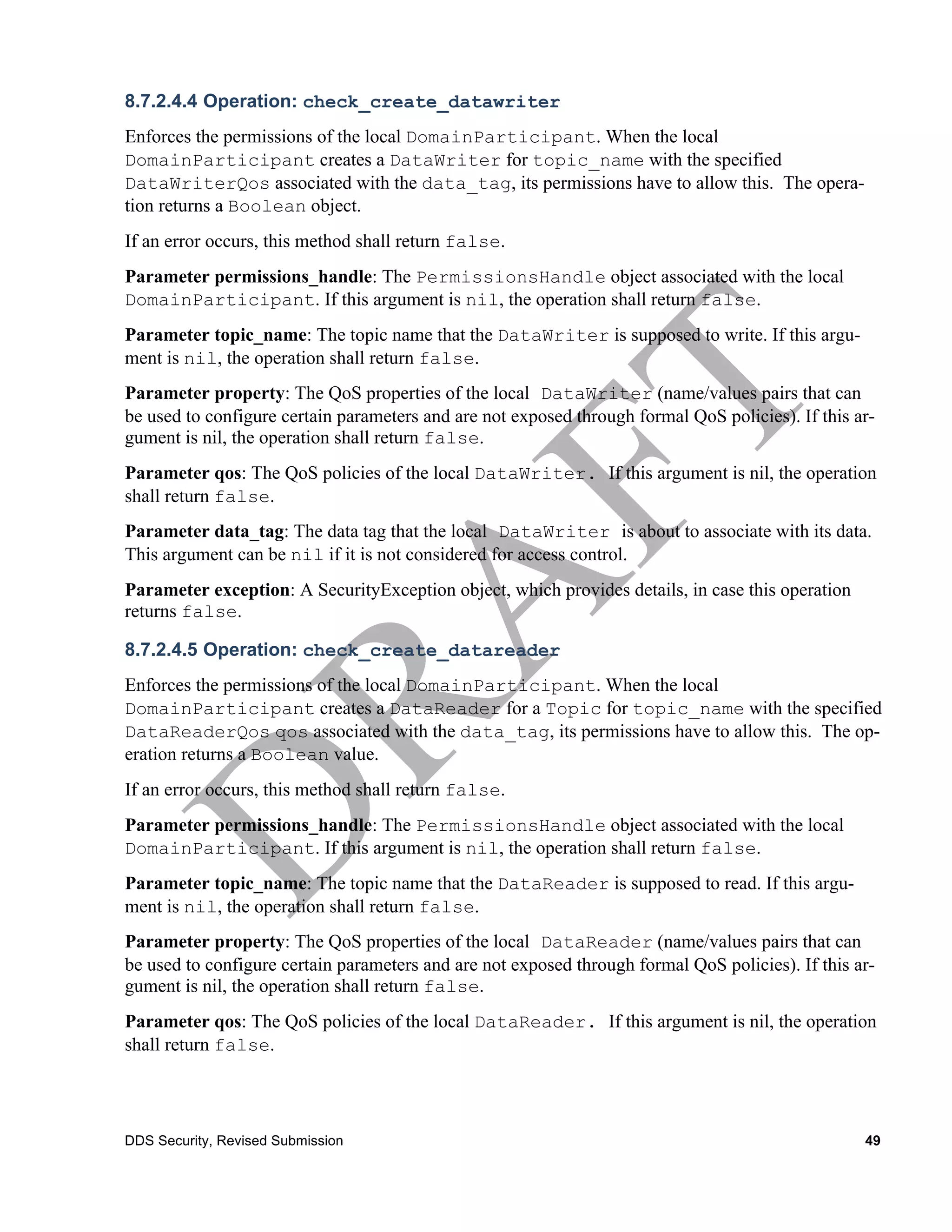 8.7.2.4.4 Operation: check_create_datawriter
Enforces the permissions of the local DomainParticipant. When the local
DomainParticipant creates a DataWriter for topic_name with the specified
DataWriterQos associated with the data_tag, its permissions have to allow this. The opera-
tion returns a Boolean object.
If an error occurs, this method shall return false.
Parameter permissions_handle: The PermissionsHandle object associated with the local
DomainParticipant. If this argument is nil, the operation shall return false.
Parameter topic_name: The topic name that the DataWriter is supposed to write. If this argu-
ment is nil, the operation shall return false.
Parameter property: The QoS properties of the local DataWriter (name/values pairs that can
be used to configure certain parameters and are not exposed through formal QoS policies). If this ar-
gument is nil, the operation shall return false.
Parameter qos: The QoS policies of the local DataWriter. If this argument is nil, the operation
shall return false.
Parameter data_tag: The data tag that the local DataWriter is about to associate with its data.
This argument can be nil if it is not considered for access control.
Parameter exception: A SecurityException object, which provides details, in case this operation
returns false.

8.7.2.4.5 Operation: check_create_datareader
Enforces the permissions of the local DomainParticipant. When the local
DomainParticipant creates a DataReader for a Topic for topic_name with the specified
DataReaderQos qos associated with the data_tag, its permissions have to allow this. The op-
eration returns a Boolean value.
If an error occurs, this method shall return false.
Parameter permissions_handle: The PermissionsHandle object associated with the local
DomainParticipant. If this argument is nil, the operation shall return false.
Parameter topic_name: The topic name that the DataReader is supposed to read. If this argu-
ment is nil, the operation shall return false.
Parameter property: The QoS properties of the local DataReader (name/values pairs that can
be used to configure certain parameters and are not exposed through formal QoS policies). If this ar-
gument is nil, the operation shall return false.
Parameter qos: The QoS policies of the local DataReader. If this argument is nil, the operation
shall return false.




DDS Security, Revised Submission                                                                   49
 