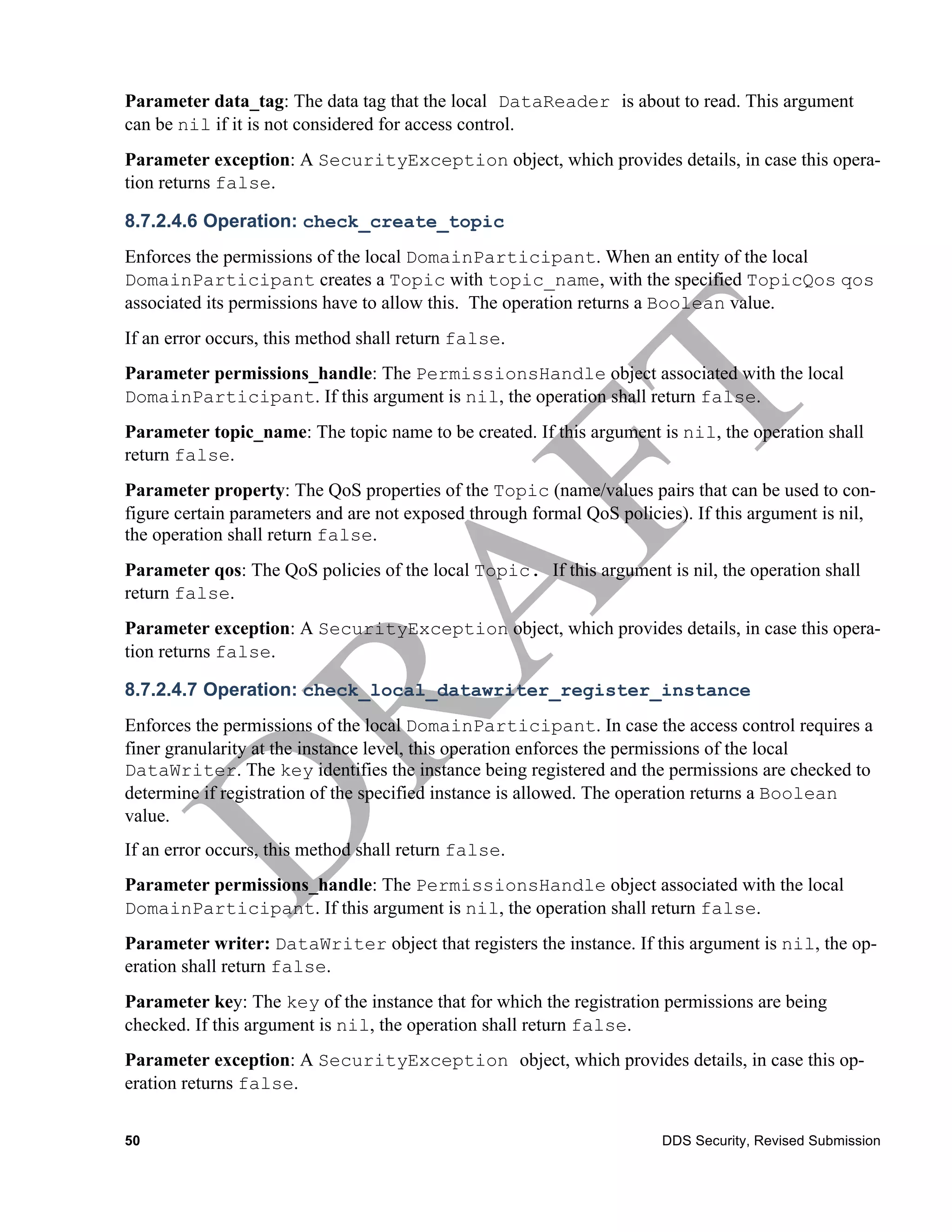 Parameter data_tag: The data tag that the local DataReader is about to read. This argument
can be nil if it is not considered for access control.
Parameter exception: A SecurityException object, which provides details, in case this opera-
tion returns false.

8.7.2.4.6 Operation: check_create_topic
Enforces the permissions of the local DomainParticipant. When an entity of the local
DomainParticipant creates a Topic with topic_name, with the specified TopicQos qos
associated its permissions have to allow this. The operation returns a Boolean value.
If an error occurs, this method shall return false.
Parameter permissions_handle: The PermissionsHandle object associated with the local
DomainParticipant. If this argument is nil, the operation shall return false.
Parameter topic_name: The topic name to be created. If this argument is nil, the operation shall
return false.
Parameter property: The QoS properties of the Topic (name/values pairs that can be used to con-
figure certain parameters and are not exposed through formal QoS policies). If this argument is nil,
the operation shall return false.
Parameter qos: The QoS policies of the local Topic. If this argument is nil, the operation shall
return false.
Parameter exception: A SecurityException object, which provides details, in case this opera-
tion returns false.

8.7.2.4.7 Operation: check_local_datawriter_register_instance
Enforces the permissions of the local DomainParticipant. In case the access control requires a
finer granularity at the instance level, this operation enforces the permissions of the local
DataWriter. The key identifies the instance being registered and the permissions are checked to
determine if registration of the specified instance is allowed. The operation returns a Boolean
value.
If an error occurs, this method shall return false.
Parameter permissions_handle: The PermissionsHandle object associated with the local
DomainParticipant. If this argument is nil, the operation shall return false.
Parameter writer: DataWriter object that registers the instance. If this argument is nil, the op-
eration shall return false.
Parameter key: The key of the instance that for which the registration permissions are being
checked. If this argument is nil, the operation shall return false.
Parameter exception: A SecurityException object, which provides details, in case this op-
eration returns false.


50                                                                     DDS Security, Revised Submission
 