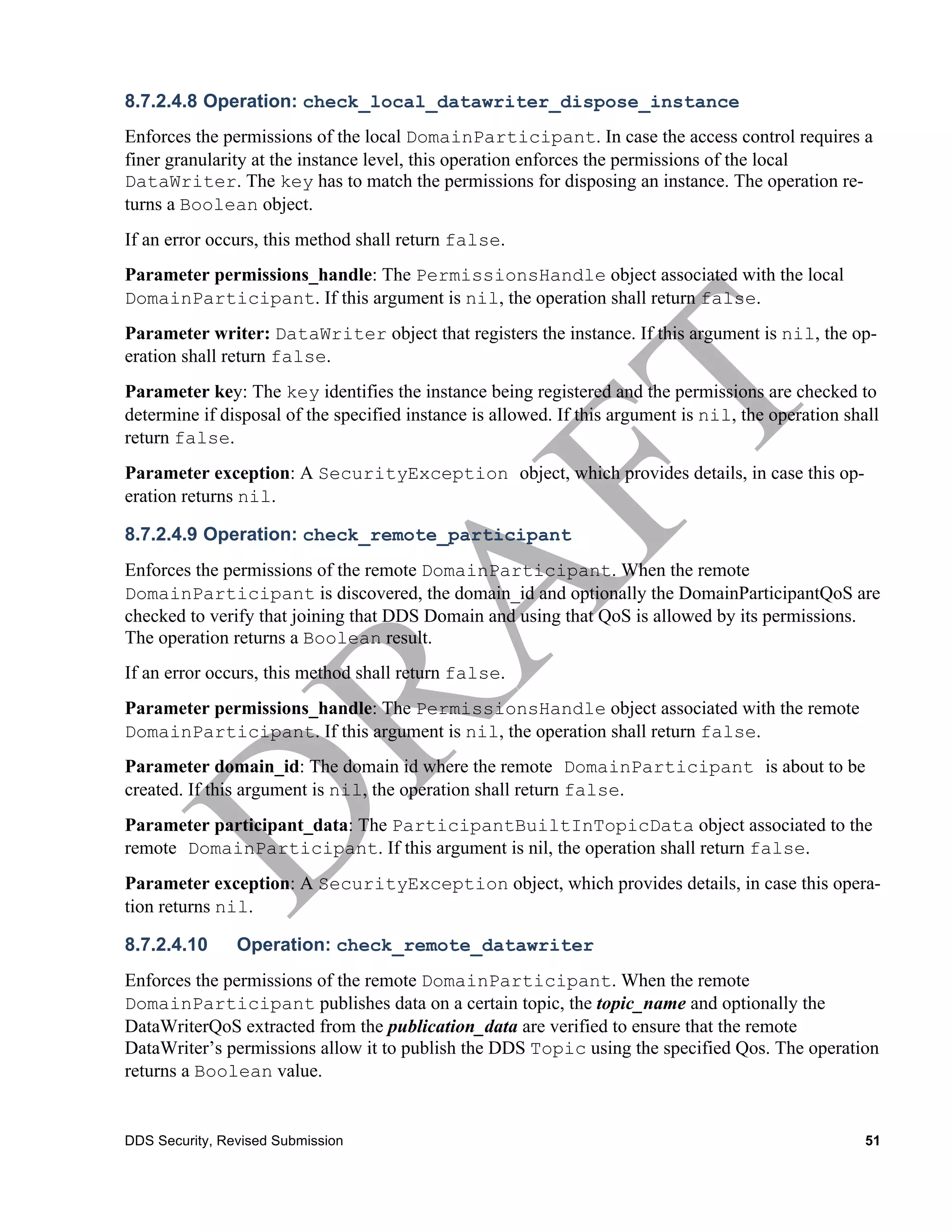 8.7.2.4.8 Operation: check_local_datawriter_dispose_instance
Enforces the permissions of the local DomainParticipant. In case the access control requires a
finer granularity at the instance level, this operation enforces the permissions of the local
DataWriter. The key has to match the permissions for disposing an instance. The operation re-
turns a Boolean object.
If an error occurs, this method shall return false.
Parameter permissions_handle: The PermissionsHandle object associated with the local
DomainParticipant. If this argument is nil, the operation shall return false.
Parameter writer: DataWriter object that registers the instance. If this argument is nil, the op-
eration shall return false.
Parameter key: The key identifies the instance being registered and the permissions are checked to
determine if disposal of the specified instance is allowed. If this argument is nil, the operation shall
return false.
Parameter exception: A SecurityException object, which provides details, in case this op-
eration returns nil.

8.7.2.4.9 Operation: check_remote_participant
Enforces the permissions of the remote DomainParticipant. When the remote
DomainParticipant is discovered, the domain_id and optionally the DomainParticipantQoS are
checked to verify that joining that DDS Domain and using that QoS is allowed by its permissions.
The operation returns a Boolean result.
If an error occurs, this method shall return false.
Parameter permissions_handle: The PermissionsHandle object associated with the remote
DomainParticipant. If this argument is nil, the operation shall return false.
Parameter domain_id: The domain id where the remote DomainParticipant is about to be
created. If this argument is nil, the operation shall return false.
Parameter participant_data: The ParticipantBuiltInTopicData object associated to the
remote DomainParticipant. If this argument is nil, the operation shall return false.
Parameter exception: A SecurityException object, which provides details, in case this opera-
tion returns nil.

8.7.2.4.10      Operation: check_remote_datawriter
Enforces the permissions of the remote DomainParticipant. When the remote
DomainParticipant publishes data on a certain topic, the topic_name and optionally the
DataWriterQoS extracted from the publication_data are verified to ensure that the remote
DataWriter’s permissions allow it to publish the DDS Topic using the specified Qos. The operation
returns a Boolean value.


DDS Security, Revised Submission                                                                      51
 