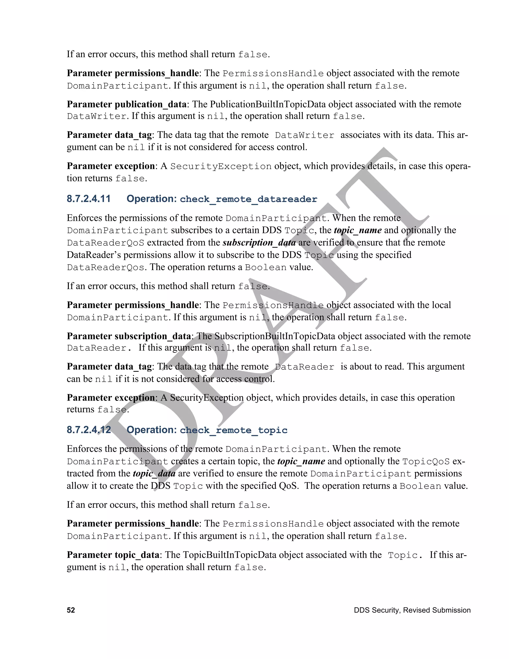 If an error occurs, this method shall return false.
Parameter permissions_handle: The PermissionsHandle object associated with the remote
DomainParticipant. If this argument is nil, the operation shall return false.
Parameter publication_data: The PublicationBuiltInTopicData object associated with the remote
DataWriter. If this argument is nil, the operation shall return false.
Parameter data_tag: The data tag that the remote DataWriter associates with its data. This ar-
gument can be nil if it is not considered for access control.
Parameter exception: A SecurityException object, which provides details, in case this opera-
tion returns false.

8.7.2.4.11     Operation: check_remote_datareader
Enforces the permissions of the remote DomainParticipant. When the remote
DomainParticipant subscribes to a certain DDS Topic, the topic_name and optionally the
DataReaderQoS extracted from the subscription_data are verified to ensure that the remote
DataReader’s permissions allow it to subscribe to the DDS Topic using the specified
DataReaderQos. The operation returns a Boolean value.
If an error occurs, this method shall return false.
Parameter permissions_handle: The PermissionsHandle object associated with the local
DomainParticipant. If this argument is nil, the operation shall return false.
Parameter subscription_data: The SubscriptionBuiltInTopicData object associated with the remote
DataReader. If this argument is nil, the operation shall return false.
Parameter data_tag: The data tag that the remote DataReader is about to read. This argument
can be nil if it is not considered for access control.
Parameter exception: A SecurityException object, which provides details, in case this operation
returns false.

8.7.2.4.12     Operation: check_remote_topic
Enforces the permissions of the remote DomainParticipant. When the remote
DomainParticipant creates a certain topic, the topic_name and optionally the TopicQoS ex-
tracted from the topic_data are verified to ensure the remote DomainParticipant permissions
allow it to create the DDS Topic with the specified QoS. The operation returns a Boolean value.
If an error occurs, this method shall return false.
Parameter permissions_handle: The PermissionsHandle object associated with the remote
DomainParticipant. If this argument is nil, the operation shall return false.
Parameter topic_data: The TopicBuiltInTopicData object associated with the Topic. If this ar-
gument is nil, the operation shall return false.



52                                                                    DDS Security, Revised Submission
 
