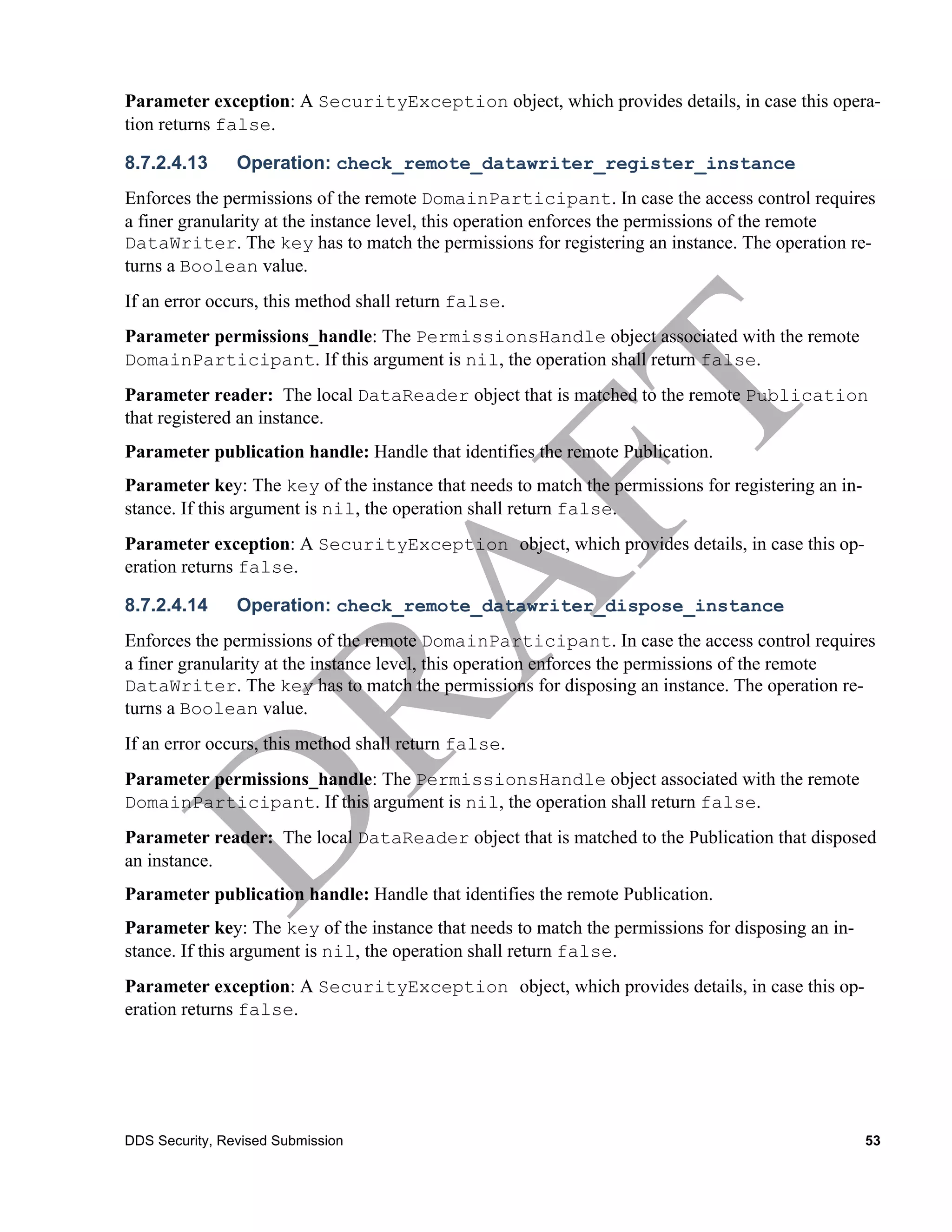 Parameter exception: A SecurityException object, which provides details, in case this opera-
tion returns false.

8.7.2.4.13      Operation: check_remote_datawriter_register_instance
Enforces the permissions of the remote DomainParticipant. In case the access control requires
a finer granularity at the instance level, this operation enforces the permissions of the remote
DataWriter. The key has to match the permissions for registering an instance. The operation re-
turns a Boolean value.
If an error occurs, this method shall return false.
Parameter permissions_handle: The PermissionsHandle object associated with the remote
DomainParticipant. If this argument is nil, the operation shall return false.
Parameter reader: The local DataReader object that is matched to the remote Publication
that registered an instance.
Parameter publication handle: Handle that identifies the remote Publication.
Parameter key: The key of the instance that needs to match the permissions for registering an in-
stance. If this argument is nil, the operation shall return false.
Parameter exception: A SecurityException object, which provides details, in case this op-
eration returns false.

8.7.2.4.14      Operation: check_remote_datawriter_dispose_instance
Enforces the permissions of the remote DomainParticipant. In case the access control requires
a finer granularity at the instance level, this operation enforces the permissions of the remote
DataWriter. The key has to match the permissions for disposing an instance. The operation re-
turns a Boolean value.
If an error occurs, this method shall return false.
Parameter permissions_handle: The PermissionsHandle object associated with the remote
DomainParticipant. If this argument is nil, the operation shall return false.
Parameter reader: The local DataReader object that is matched to the Publication that disposed
an instance.
Parameter publication handle: Handle that identifies the remote Publication.
Parameter key: The key of the instance that needs to match the permissions for disposing an in-
stance. If this argument is nil, the operation shall return false.
Parameter exception: A SecurityException object, which provides details, in case this op-
eration returns false.




DDS Security, Revised Submission                                                                    53
 