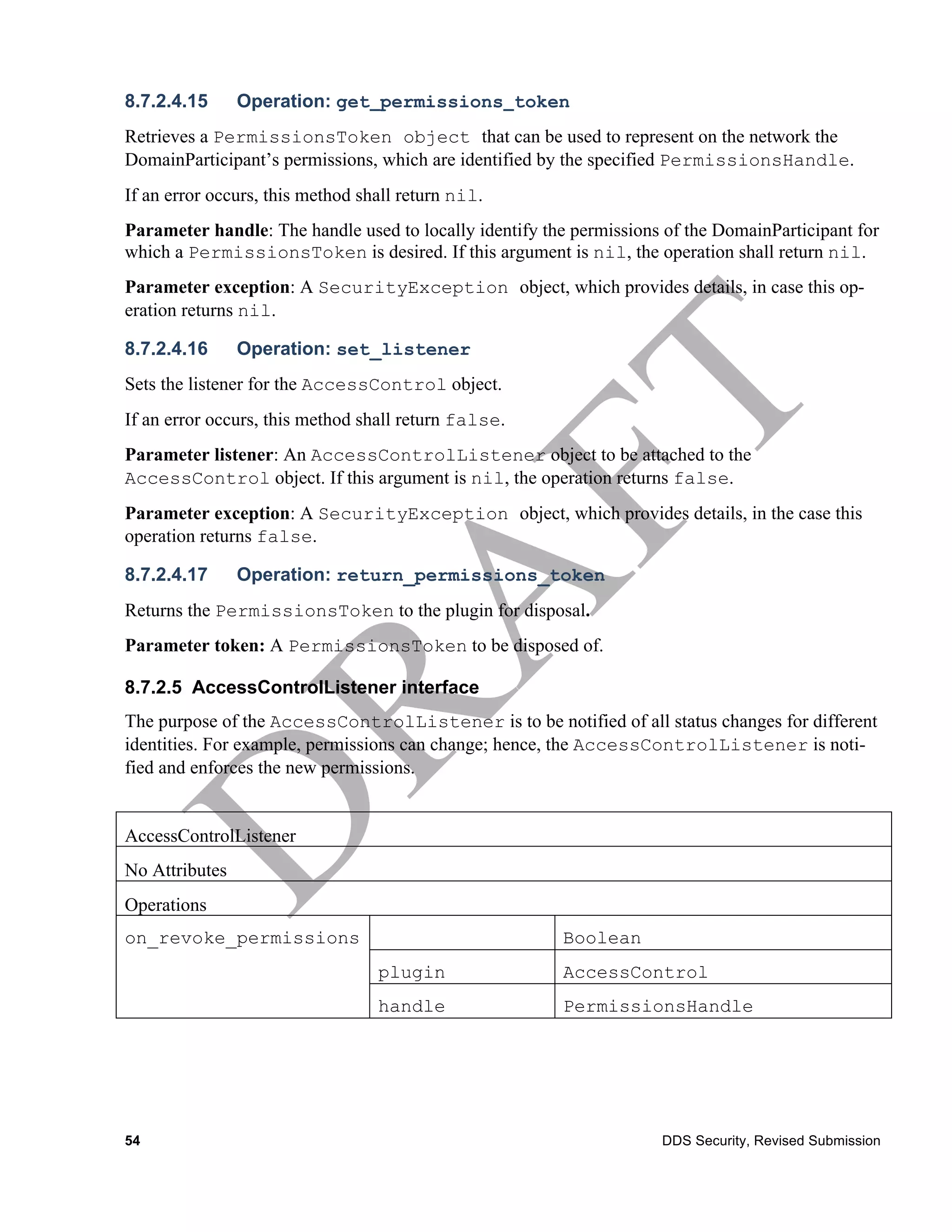 8.7.2.4.15      Operation: get_permissions_token
Retrieves a PermissionsToken object that can be used to represent on the network the
DomainParticipant’s permissions, which are identified by the specified PermissionsHandle.
If an error occurs, this method shall return nil.
Parameter handle: The handle used to locally identify the permissions of the DomainParticipant for
which a PermissionsToken is desired. If this argument is nil, the operation shall return nil.
Parameter exception: A SecurityException object, which provides details, in case this op-
eration returns nil.

8.7.2.4.16      Operation: set_listener
Sets the listener for the AccessControl object.
If an error occurs, this method shall return false.
Parameter listener: An AccessControlListener object to be attached to the
AccessControl object. If this argument is nil, the operation returns false.
Parameter exception: A SecurityException object, which provides details, in the case this
operation returns false.

8.7.2.4.17      Operation: return_permissions_token
Returns the PermissionsToken to the plugin for disposal.
Parameter token: A PermissionsToken to be disposed of.

8.7.2.5 AccessControlListener interface
The purpose of the AccessControlListener is to be notified of all status changes for different
identities. For example, permissions can change; hence, the AccessControlListener is noti-
fied and enforces the new permissions.


AccessControlListener
No Attributes
Operations
on_revoke_permissions                                   Boolean
                                  plugin                AccessControl
                                  handle                PermissionsHandle




54                                                                   DDS Security, Revised Submission
 