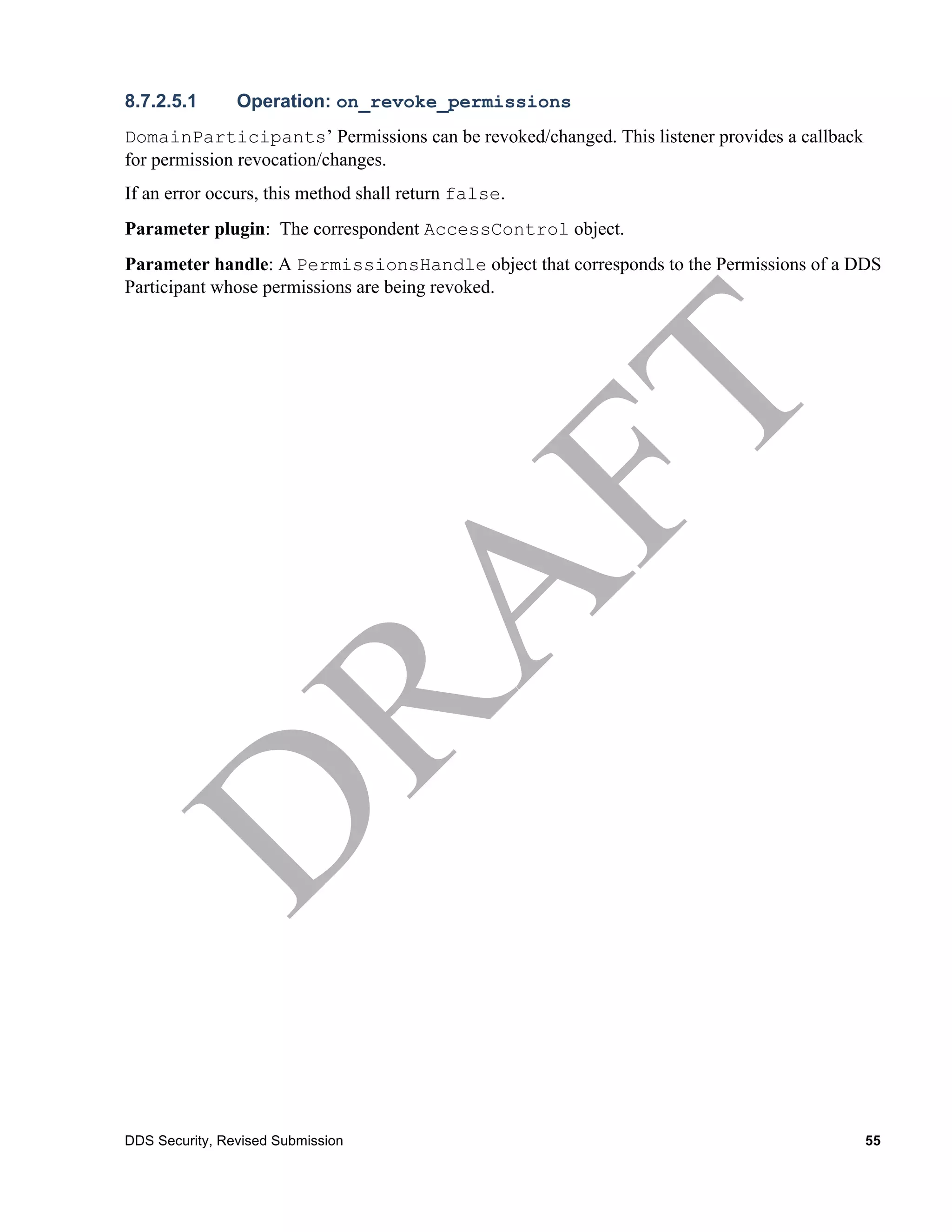 8.7.2.5.1       Operation: on_revoke_permissions
DomainParticipants’ Permissions can be revoked/changed. This listener provides a callback
for permission revocation/changes.
If an error occurs, this method shall return false.
Parameter plugin: The correspondent AccessControl object.
Parameter handle: A PermissionsHandle object that corresponds to the Permissions of a DDS
Participant whose permissions are being revoked.




DDS Security, Revised Submission                                                            55
 