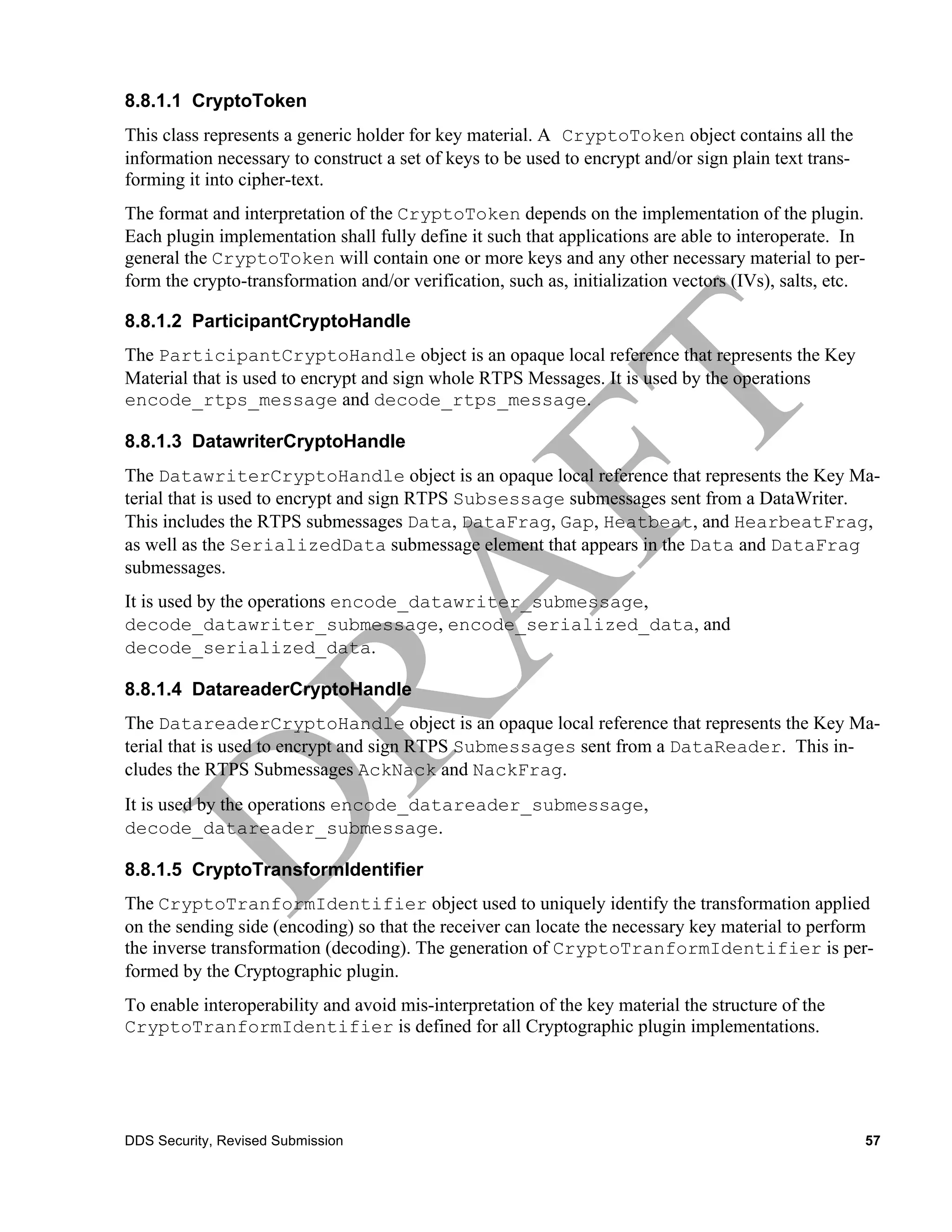 8.8.1.1 CryptoToken
This class represents a generic holder for key material. A CryptoToken object contains all the
information necessary to construct a set of keys to be used to encrypt and/or sign plain text trans-
forming it into cipher-text.
The format and interpretation of the CryptoToken depends on the implementation of the plugin.
Each plugin implementation shall fully define it such that applications are able to interoperate. In
general the CryptoToken will contain one or more keys and any other necessary material to per-
form the crypto-transformation and/or verification, such as, initialization vectors (IVs), salts, etc.

8.8.1.2 ParticipantCryptoHandle
The ParticipantCryptoHandle object is an opaque local reference that represents the Key
Material that is used to encrypt and sign whole RTPS Messages. It is used by the operations
encode_rtps_message and decode_rtps_message.

8.8.1.3 DatawriterCryptoHandle
The DatawriterCryptoHandle object is an opaque local reference that represents the Key Ma-
terial that is used to encrypt and sign RTPS Subsessage submessages sent from a DataWriter.
This includes the RTPS submessages Data, DataFrag, Gap, Heatbeat, and HearbeatFrag,
as well as the SerializedData submessage element that appears in the Data and DataFrag
submessages.
It is used by the operations encode_datawriter_submessage,
decode_datawriter_submessage, encode_serialized_data, and
decode_serialized_data.

8.8.1.4 DatareaderCryptoHandle
The DatareaderCryptoHandle object is an opaque local reference that represents the Key Ma-
terial that is used to encrypt and sign RTPS Submessages sent from a DataReader. This in-
cludes the RTPS Submessages AckNack and NackFrag.
It is used by the operations encode_datareader_submessage,
decode_datareader_submessage.

8.8.1.5 CryptoTransformIdentifier
The CryptoTranformIdentifier object used to uniquely identify the transformation applied
on the sending side (encoding) so that the receiver can locate the necessary key material to perform
the inverse transformation (decoding). The generation of CryptoTranformIdentifier is per-
formed by the Cryptographic plugin.
To enable interoperability and avoid mis-interpretation of the key material the structure of the
CryptoTranformIdentifier is defined for all Cryptographic plugin implementations.




DDS Security, Revised Submission                                                                       57
 