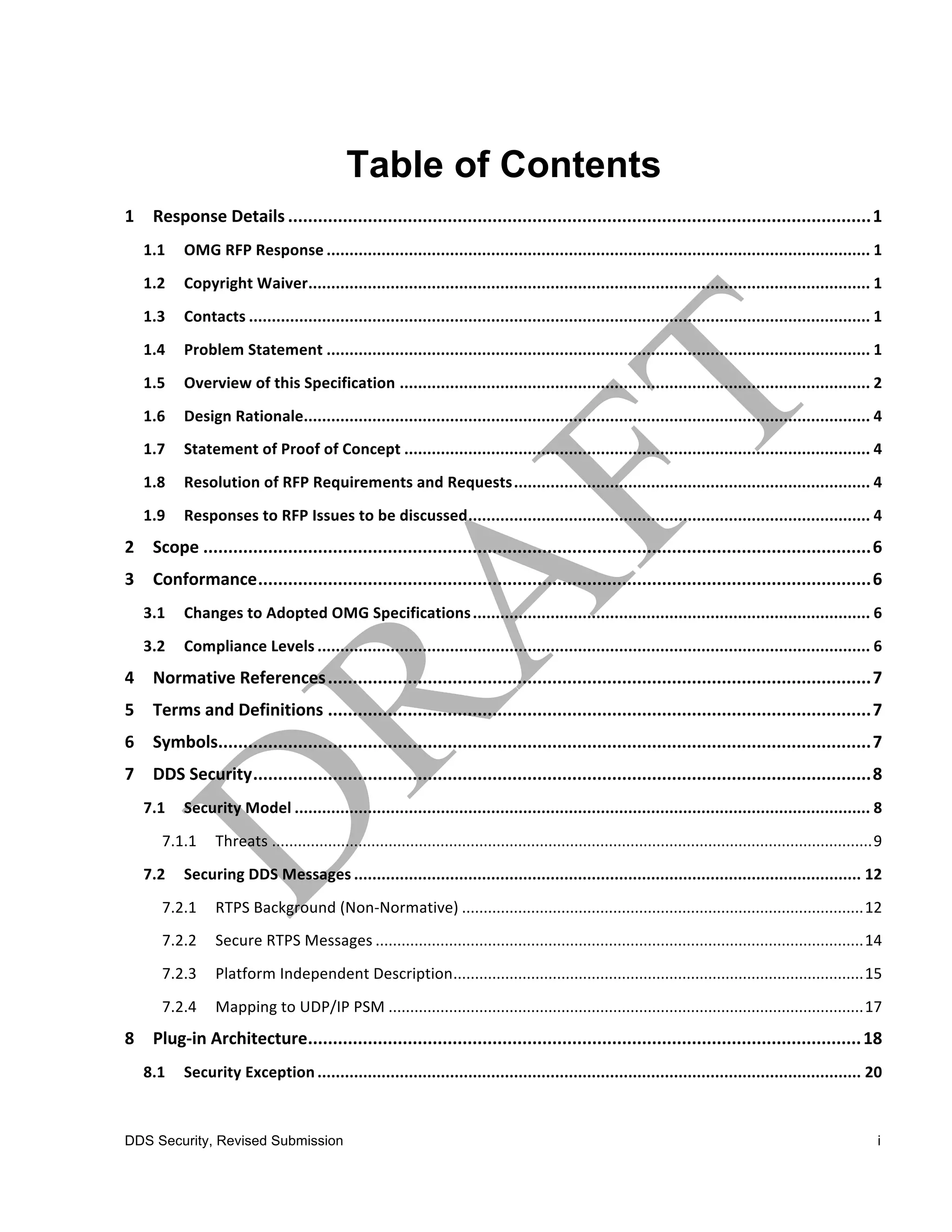 Table of Contents
1	
   Response	
  Details .....................................................................................................................1	
  
   1.1	
   OMG	
  RFP	
  Response ....................................................................................................................... 1	
  
   1.2	
   Copyright	
  Waiver........................................................................................................................... 1	
  
   1.3	
   Contacts ........................................................................................................................................ 1	
  
   1.4	
   Problem	
  Statement ....................................................................................................................... 1	
  
   1.5	
   Overview	
  of	
  this	
  Specification ....................................................................................................... 2	
  
   1.6	
   Design	
  Rationale............................................................................................................................ 4	
  
   1.7	
   Statement	
  of	
  Proof	
  of	
  Concept ...................................................................................................... 4	
  
   1.8	
   Resolution	
  of	
  RFP	
  Requirements	
  and	
  Requests.............................................................................. 4	
  
   1.9	
   Responses	
  to	
  RFP	
  Issues	
  to	
  be	
  discussed........................................................................................ 4	
  
2	
   Scope ......................................................................................................................................6	
  
3	
   Conformance...........................................................................................................................6	
  
   3.1	
   Changes	
  to	
  Adopted	
  OMG	
  Specifications ....................................................................................... 6	
  
   3.2	
   Compliance	
  Levels ......................................................................................................................... 6	
  
4	
   Normative	
  References .............................................................................................................7	
  
5	
   Terms	
  and	
  Definitions .............................................................................................................7	
  
6	
   Symbols...................................................................................................................................7	
  
7	
   DDS	
  Security............................................................................................................................8	
  
   7.1	
   Security	
  Model .............................................................................................................................. 8	
  
       7.1.1	
   Threats ...........................................................................................................................................9	
  
   7.2	
   Securing	
  DDS	
  Messages ............................................................................................................... 12	
  
       7.2.1	
   RTPS	
  Background	
  (Non-­‐Normative) .............................................................................................12	
  
       7.2.2	
   Secure	
  RTPS	
  Messages .................................................................................................................14	
  
       7.2.3	
   Platform	
  Independent	
  Description...............................................................................................15	
  
       7.2.4	
   Mapping	
  to	
  UDP/IP	
  PSM ..............................................................................................................17	
  
8	
   Plug-­‐in	
  Architecture............................................................................................................... 18	
  
   8.1	
   Security	
  Exception ....................................................................................................................... 20	
  



DDS Security, Revised Submission                                                                                                                                       i
 