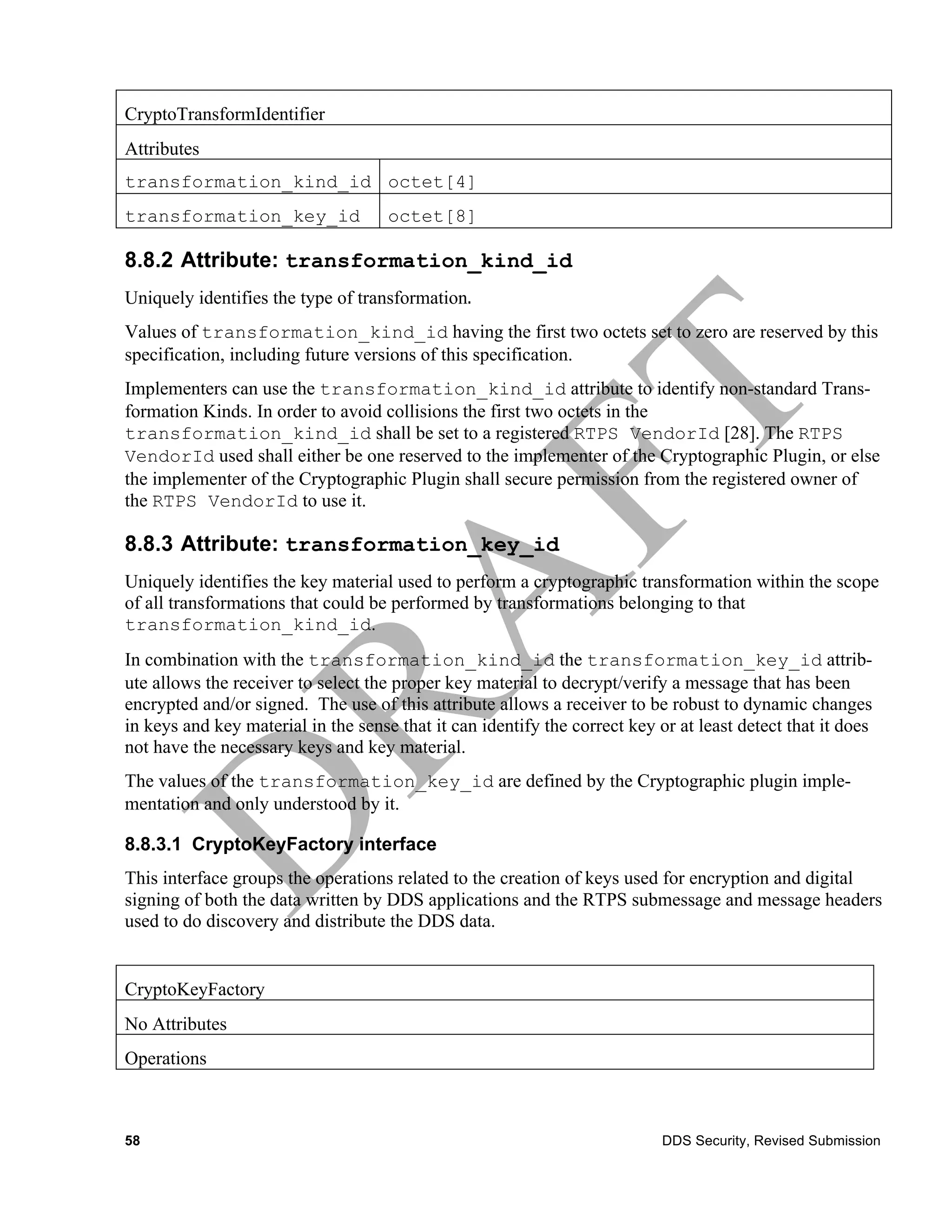 CryptoTransformIdentifier
Attributes
transformation_kind_id octet[4]
transformation_key_id                 octet[8]

8.8.2 Attribute: transformation_kind_id
Uniquely identifies the type of transformation.	
  
Values of transformation_kind_id having the first two octets set to zero are reserved by this
specification, including future versions of this specification.
Implementers can use the transformation_kind_id attribute to identify non-standard Trans-
formation Kinds. In order to avoid collisions the first two octets in the
transformation_kind_id shall be set to a registered RTPS VendorId [28]. The RTPS
VendorId used shall either be one reserved to the implementer of the Cryptographic Plugin, or else
the implementer of the Cryptographic Plugin shall secure permission from the registered owner of
the RTPS VendorId to use it.

8.8.3 Attribute: transformation_key_id
Uniquely identifies the key material used to perform a cryptographic transformation within the scope
of all transformations that could be performed by transformations belonging to that
transformation_kind_id.
In combination with the transformation_kind_id the transformation_key_id attrib-
ute allows the receiver to select the proper key material to decrypt/verify a message that has been
encrypted and/or signed. The use of this attribute allows a receiver to be robust to dynamic changes
in keys and key material in the sense that it can identify the correct key or at least detect that it does
not have the necessary keys and key material.
The values of the transformation_key_id are defined by the Cryptographic plugin imple-
mentation and only understood by it.

8.8.3.1 CryptoKeyFactory interface
This interface groups the operations related to the creation of keys used for encryption and digital
signing of both the data written by DDS applications and the RTPS submessage and message headers
used to do discovery and distribute the DDS data.


CryptoKeyFactory
No Attributes
Operations



58                                                                          DDS Security, Revised Submission
 