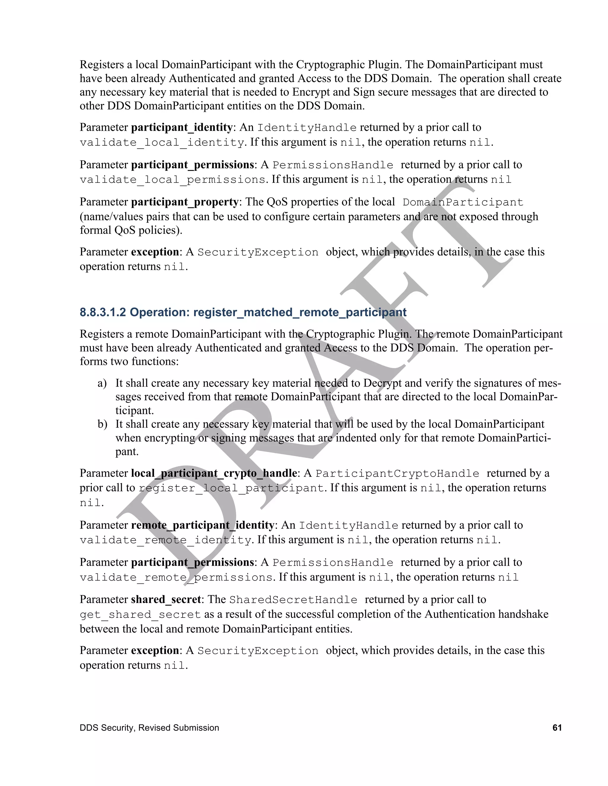 Registers a local DomainParticipant with the Cryptographic Plugin. The DomainParticipant must
have been already Authenticated and granted Access to the DDS Domain. The operation shall create
any necessary key material that is needed to Encrypt and Sign secure messages that are directed to
other DDS DomainParticipant entities on the DDS Domain.
Parameter participant_identity: An IdentityHandle returned by a prior call to
validate_local_identity. If this argument is nil, the operation returns nil.
Parameter participant_permissions: A PermissionsHandle returned by a prior call to
validate_local_permissions. If this argument is nil, the operation returns nil
Parameter participant_property: The QoS properties of the local DomainParticipant
(name/values pairs that can be used to configure certain parameters and are not exposed through
formal QoS policies).
Parameter exception: A SecurityException object, which provides details, in the case this
operation returns nil.


8.8.3.1.2 Operation: register_matched_remote_participant
Registers a remote DomainParticipant with the Cryptographic Plugin. The remote DomainParticipant
must have been already Authenticated and granted Access to the DDS Domain. The operation per-
forms two functions:
    a) It shall create any necessary key material needed to Decrypt and verify the signatures of mes-
       sages received from that remote DomainParticipant that are directed to the local DomainPar-
       ticipant.
    b) It shall create any necessary key material that will be used by the local DomainParticipant
       when encrypting or signing messages that are indented only for that remote DomainPartici-
       pant.
Parameter local_participant_crypto_handle: A ParticipantCryptoHandle returned by a
prior call to register_local_participant. If this argument is nil, the operation returns
nil.
Parameter remote_participant_identity: An IdentityHandle returned by a prior call to
validate_remote_identity. If this argument is nil, the operation returns nil.
Parameter participant_permissions: A PermissionsHandle returned by a prior call to
validate_remote_permissions. If this argument is nil, the operation returns nil
Parameter shared_secret: The SharedSecretHandle returned by a prior call to
get_shared_secret as a result of the successful completion of the Authentication handshake
between the local and remote DomainParticipant entities.
Parameter exception: A SecurityException object, which provides details, in the case this
operation returns nil.




DDS Security, Revised Submission                                                                   61
 