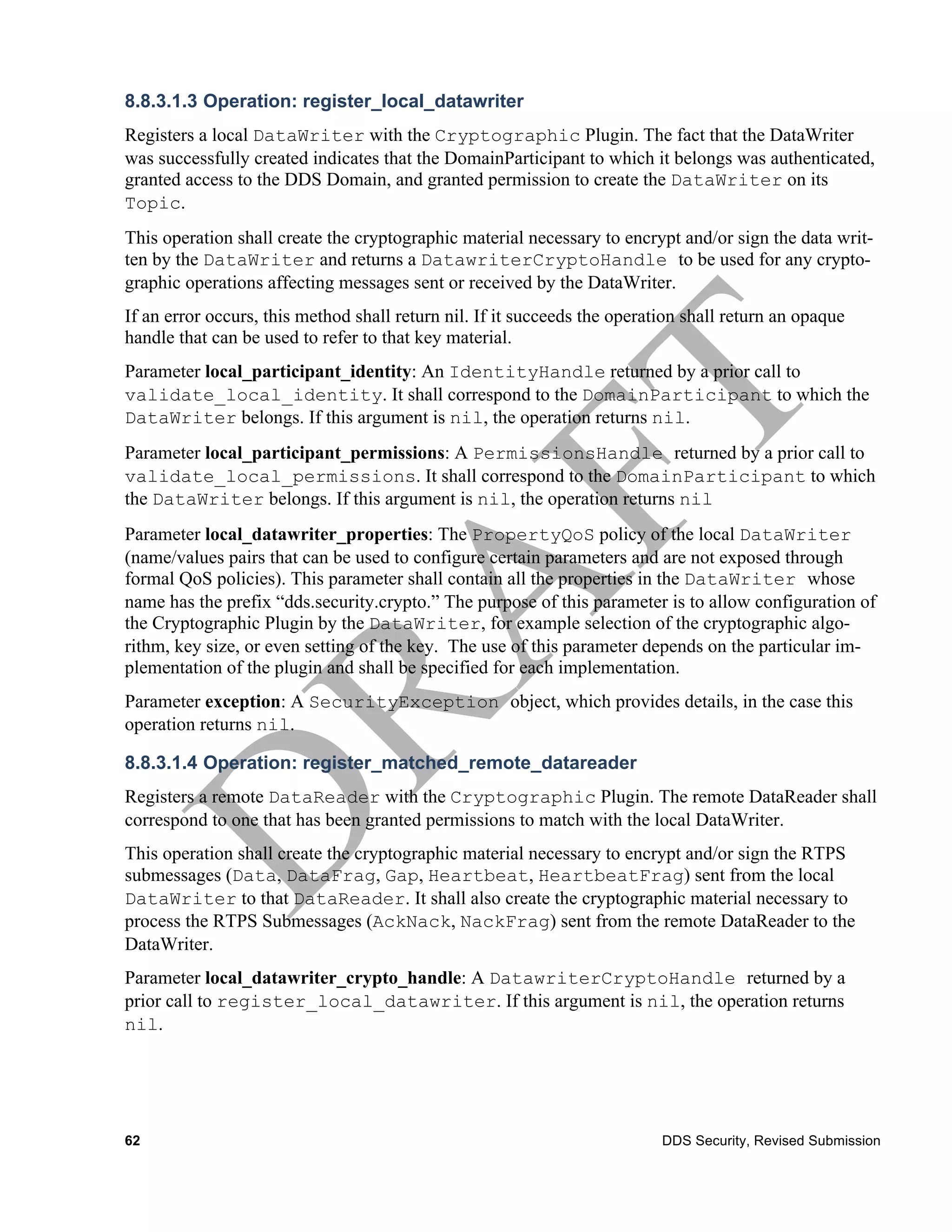 8.8.3.1.3 Operation: register_local_datawriter
Registers a local DataWriter with the Cryptographic Plugin. The fact that the DataWriter
was successfully created indicates that the DomainParticipant to which it belongs was authenticated,
granted access to the DDS Domain, and granted permission to create the DataWriter on its
Topic.
This operation shall create the cryptographic material necessary to encrypt and/or sign the data writ-
ten by the DataWriter and returns a DatawriterCryptoHandle to be used for any crypto-
graphic operations affecting messages sent or received by the DataWriter.
If an error occurs, this method shall return nil. If it succeeds the operation shall return an opaque
handle that can be used to refer to that key material.
Parameter local_participant_identity: An IdentityHandle returned by a prior call to
validate_local_identity. It shall correspond to the DomainParticipant to which the
DataWriter belongs. If this argument is nil, the operation returns nil.
Parameter local_participant_permissions: A PermissionsHandle returned by a prior call to
validate_local_permissions. It shall correspond to the DomainParticipant to which
the DataWriter belongs. If this argument is nil, the operation returns nil
Parameter local_datawriter_properties: The PropertyQoS policy of the local DataWriter
(name/values pairs that can be used to configure certain parameters and are not exposed through
formal QoS policies). This parameter shall contain all the properties in the DataWriter whose
name has the prefix “dds.security.crypto.” The purpose of this parameter is to allow configuration of
the Cryptographic Plugin by the DataWriter, for example selection of the cryptographic algo-
rithm, key size, or even setting of the key. The use of this parameter depends on the particular im-
plementation of the plugin and shall be specified for each implementation.
Parameter exception: A SecurityException object, which provides details, in the case this
operation returns nil.

8.8.3.1.4 Operation: register_matched_remote_datareader
Registers a remote DataReader with the Cryptographic Plugin. The remote DataReader shall
correspond to one that has been granted permissions to match with the local DataWriter.
This operation shall create the cryptographic material necessary to encrypt and/or sign the RTPS
submessages (Data, DataFrag, Gap, Heartbeat, HeartbeatFrag) sent from the local
DataWriter to that DataReader. It shall also create the cryptographic material necessary to
process the RTPS Submessages (AckNack, NackFrag) sent from the remote DataReader to the
DataWriter.
Parameter local_datawriter_crypto_handle: A DatawriterCryptoHandle returned by a
prior call to register_local_datawriter. If this argument is nil, the operation returns
nil.




62                                                                         DDS Security, Revised Submission
 